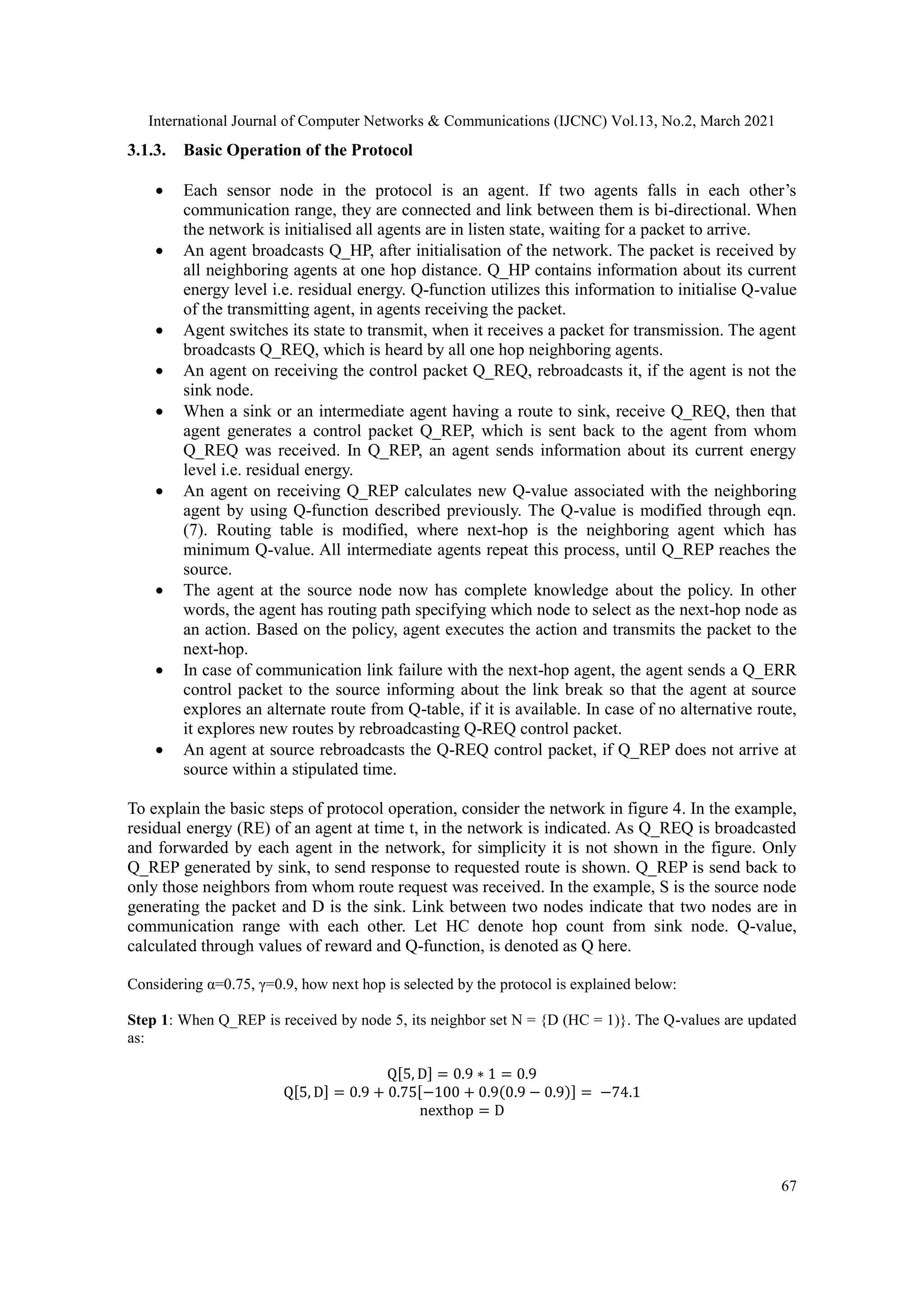International Journal of Computer Networks & Communications (IJCNC) Vol.13, No.2, March 2021 67 3.1.3. Basic Operation of the Protocol  Each sensor node in the protocol is an agent. If two agents falls in each other’s communication range, they are connected and link between them is bi-directional. When the network is initialised all agents are in listen state, waiting for a packet to arrive.  An agent broadcasts Q_HP, after initialisation of the network. The packet is received by all neighboring agents at one hop distance. Q_HP contains information about its current energy level i.e. residual energy. Q-function utilizes this information to initialise Q-value of the transmitting agent, in agents receiving the packet.  Agent switches its state to transmit, when it receives a packet for transmission. The agent broadcasts Q_REQ, which is heard by all one hop neighboring agents.  An agent on receiving the control packet Q_REQ, rebroadcasts it, if the agent is not the sink node.  When a sink or an intermediate agent having a route to sink, receive Q_REQ, then that agent generates a control packet Q_REP, which is sent back to the agent from whom Q_REQ was received. In Q_REP, an agent sends information about its current energy level i.e. residual energy.  An agent on receiving Q_REP calculates new Q-value associated with the neighboring agent by using Q-function described previously. The Q-value is modified through eqn. (7). Routing table is modified, where next-hop is the neighboring agent which has minimum Q-value. All intermediate agents repeat this process, until Q_REP reaches the source.  The agent at the source node now has complete knowledge about the policy. In other words, the agent has routing path specifying which node to select as the next-hop node as an action. Based on the policy, agent executes the action and transmits the packet to the next-hop.  In case of communication link failure with the next-hop agent, the agent sends a Q_ERR control packet to the source informing about the link break so that the agent at source explores an alternate route from Q-table, if it is available. In case of no alternative route, it explores new routes by rebroadcasting Q-REQ control packet.  An agent at source rebroadcasts the Q-REQ control packet, if Q_REP does not arrive at source within a stipulated time. To explain the basic steps of protocol operation, consider the network in figure 4. In the example, residual energy (RE) of an agent at time t, in the network is indicated. As Q_REQ is broadcasted and forwarded by each agent in the network, for simplicity it is not shown in the figure. Only Q_REP generated by sink, to send response to requested route is shown. Q_REP is send back to only those neighbors from whom route request was received. In the example, S is the source node generating the packet and D is the sink. Link between two nodes indicate that two nodes are in communication range with each other. Let HC denote hop count from sink node. Q-value, calculated through values of reward and Q-function, is denoted as Q here. Considering α=0.75, γ=0.9, how next hop is selected by the protocol is explained below: Step 1: When Q_REP is received by node 5, its neighbor set N = {D (HC = 1)}. The Q-values are updated as: Q[5, D] = 0.9 ∗ 1 = 0.9 Q[5, D] = 0.9 + 0.75[−100 + 0.9(0.9 − 0.9)] = −74.1 nexthop = D 