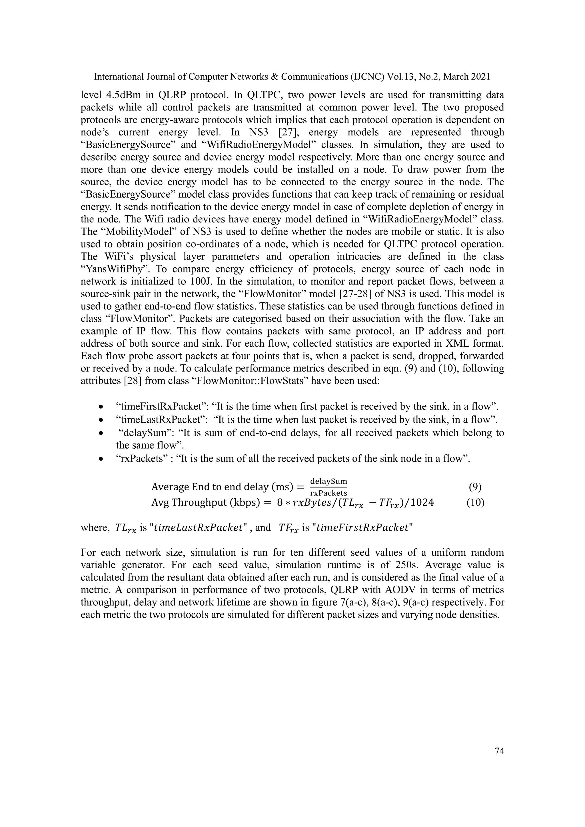 International Journal of Computer Networks & Communications (IJCNC) Vol.13, No.2, March 2021 74 level 4.5dBm in QLRP protocol. In QLTPC, two power levels are used for transmitting data packets while all control packets are transmitted at common power level. The two proposed protocols are energy-aware protocols which implies that each protocol operation is dependent on node’s current energy level. In NS3 [27], energy models are represented through “BasicEnergySource” and “WifiRadioEnergyModel” classes. In simulation, they are used to describe energy source and device energy model respectively. More than one energy source and more than one device energy models could be installed on a node. To draw power from the source, the device energy model has to be connected to the energy source in the node. The “BasicEnergySource” model class provides functions that can keep track of remaining or residual energy. It sends notification to the device energy model in case of complete depletion of energy in the node. The Wifi radio devices have energy model defined in “WifiRadioEnergyModel” class. The “MobilityModel” of NS3 is used to define whether the nodes are mobile or static. It is also used to obtain position co-ordinates of a node, which is needed for QLTPC protocol operation. The WiFi’s physical layer parameters and operation intricacies are defined in the class “YansWifiPhy”. To compare energy efficiency of protocols, energy source of each node in network is initialized to 100J. In the simulation, to monitor and report packet flows, between a source-sink pair in the network, the “FlowMonitor” model [27-28] of NS3 is used. This model is used to gather end-to-end flow statistics. These statistics can be used through functions defined in class “FlowMonitor”. Packets are categorised based on their association with the flow. Take an example of IP flow. This flow contains packets with same protocol, an IP address and port address of both source and sink. For each flow, collected statistics are exported in XML format. Each flow probe assort packets at four points that is, when a packet is send, dropped, forwarded or received by a node. To calculate performance metrics described in eqn. (9) and (10), following attributes [28] from class “FlowMonitor::FlowStats” have been used:  “timeFirstRxPacket”: “It is the time when first packet is received by the sink, in a flow”.  “timeLastRxPacket”: “It is the time when last packet is received by the sink, in a flow”.  “delaySum”: “It is sum of end-to-end delays, for all received packets which belong to the same flow”.  “rxPackets” : “It is the sum of all the received packets of the sink node in a flow”. Average End to end delay (ms) = delaySum rxPackets (9) Avg Throughput (kbps) = 8 ∗ 𝑟𝑥𝐵𝑦𝑡𝑒𝑠 (𝑇𝐿𝑟𝑥 − 𝑇𝐹𝑟𝑥) ⁄ 1024 ⁄ (10) where, 𝑇𝐿𝑟𝑥 is "𝑡𝑖𝑚𝑒𝐿𝑎𝑠𝑡𝑅𝑥𝑃𝑎𝑐𝑘𝑒𝑡" , and 𝑇𝐹𝑟𝑥 is "𝑡𝑖𝑚𝑒𝐹𝑖𝑟𝑠𝑡𝑅𝑥𝑃𝑎𝑐𝑘𝑒𝑡" For each network size, simulation is run for ten different seed values of a uniform random variable generator. For each seed value, simulation runtime is of 250s. Average value is calculated from the resultant data obtained after each run, and is considered as the final value of a metric. A comparison in performance of two protocols, QLRP with AODV in terms of metrics throughput, delay and network lifetime are shown in figure 7(a-c), 8(a-c), 9(a-c) respectively. For each metric the two protocols are simulated for different packet sizes and varying node densities. 