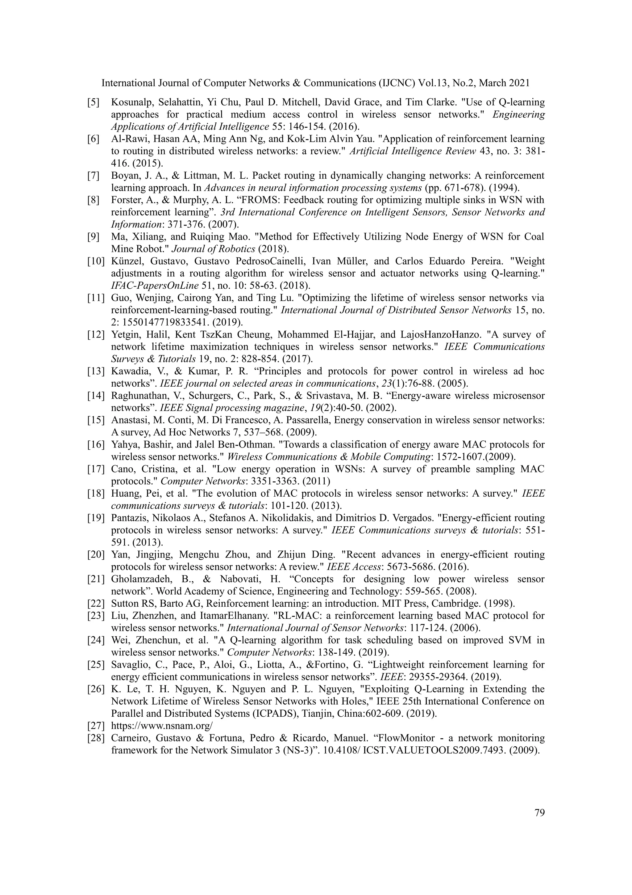 International Journal of Computer Networks & Communications (IJCNC) Vol.13, No.2, March 2021 79 [5] Kosunalp, Selahattin, Yi Chu, Paul D. Mitchell, David Grace, and Tim Clarke. "Use of Q-learning approaches for practical medium access control in wireless sensor networks." Engineering Applications of Artificial Intelligence 55: 146-154. (2016). [6] Al-Rawi, Hasan AA, Ming Ann Ng, and Kok-Lim Alvin Yau. "Application of reinforcement learning to routing in distributed wireless networks: a review." Artificial Intelligence Review 43, no. 3: 381- 416. (2015). [7] Boyan, J. A., & Littman, M. L. Packet routing in dynamically changing networks: A reinforcement learning approach. In Advances in neural information processing systems (pp. 671-678). (1994). [8] Forster, A., & Murphy, A. L. “FROMS: Feedback routing for optimizing multiple sinks in WSN with reinforcement learning”. 3rd International Conference on Intelligent Sensors, Sensor Networks and Information: 371-376. (2007). [9] Ma, Xiliang, and Ruiqing Mao. "Method for Effectively Utilizing Node Energy of WSN for Coal Mine Robot." Journal of Robotics (2018). [10] Künzel, Gustavo, Gustavo PedrosoCainelli, Ivan Müller, and Carlos Eduardo Pereira. "Weight adjustments in a routing algorithm for wireless sensor and actuator networks using Q-learning." IFAC-PapersOnLine 51, no. 10: 58-63. (2018). [11] Guo, Wenjing, Cairong Yan, and Ting Lu. "Optimizing the lifetime of wireless sensor networks via reinforcement-learning-based routing." International Journal of Distributed Sensor Networks 15, no. 2: 1550147719833541. (2019). [12] Yetgin, Halil, Kent TszKan Cheung, Mohammed El-Hajjar, and LajosHanzoHanzo. "A survey of network lifetime maximization techniques in wireless sensor networks." IEEE Communications Surveys & Tutorials 19, no. 2: 828-854. (2017). [13] Kawadia, V., & Kumar, P. R. “Principles and protocols for power control in wireless ad hoc networks”. IEEE journal on selected areas in communications, 23(1):76-88. (2005). [14] Raghunathan, V., Schurgers, C., Park, S., & Srivastava, M. B. “Energy-aware wireless microsensor networks”. IEEE Signal processing magazine, 19(2):40-50. (2002). [15] Anastasi, M. Conti, M. Di Francesco, A. Passarella, Energy conservation in wireless sensor networks: A survey, Ad Hoc Networks 7, 537–568. (2009). [16] Yahya, Bashir, and Jalel Ben-Othman. "Towards a classification of energy aware MAC protocols for wireless sensor networks." Wireless Communications & Mobile Computing: 1572-1607.(2009). [17] Cano, Cristina, et al. "Low energy operation in WSNs: A survey of preamble sampling MAC protocols." Computer Networks: 3351-3363. (2011) [18] Huang, Pei, et al. "The evolution of MAC protocols in wireless sensor networks: A survey." IEEE communications surveys & tutorials: 101-120. (2013). [19] Pantazis, Nikolaos A., Stefanos A. Nikolidakis, and Dimitrios D. Vergados. "Energy-efficient routing protocols in wireless sensor networks: A survey." IEEE Communications surveys & tutorials: 551- 591. (2013). [20] Yan, Jingjing, Mengchu Zhou, and Zhijun Ding. "Recent advances in energy-efficient routing protocols for wireless sensor networks: A review." IEEE Access: 5673-5686. (2016). [21] Gholamzadeh, B., & Nabovati, H. “Concepts for designing low power wireless sensor network”. World Academy of Science, Engineering and Technology: 559-565. (2008). [22] Sutton RS, Barto AG, Reinforcement learning: an introduction. MIT Press, Cambridge. (1998). [23] Liu, Zhenzhen, and ItamarElhanany. "RL-MAC: a reinforcement learning based MAC protocol for wireless sensor networks." International Journal of Sensor Networks: 117-124. (2006). [24] Wei, Zhenchun, et al. "A Q-learning algorithm for task scheduling based on improved SVM in wireless sensor networks." Computer Networks: 138-149. (2019). [25] Savaglio, C., Pace, P., Aloi, G., Liotta, A., &Fortino, G. “Lightweight reinforcement learning for energy efficient communications in wireless sensor networks”. IEEE: 29355-29364. (2019). [26] K. Le, T. H. Nguyen, K. Nguyen and P. L. Nguyen, "Exploiting Q-Learning in Extending the Network Lifetime of Wireless Sensor Networks with Holes," IEEE 25th International Conference on Parallel and Distributed Systems (ICPADS), Tianjin, China:602-609. (2019). [27] https://www.nsnam.org/ [28] Carneiro, Gustavo & Fortuna, Pedro & Ricardo, Manuel. “FlowMonitor - a network monitoring framework for the Network Simulator 3 (NS-3)”. 10.4108/ ICST.VALUETOOLS2009.7493. (2009). 