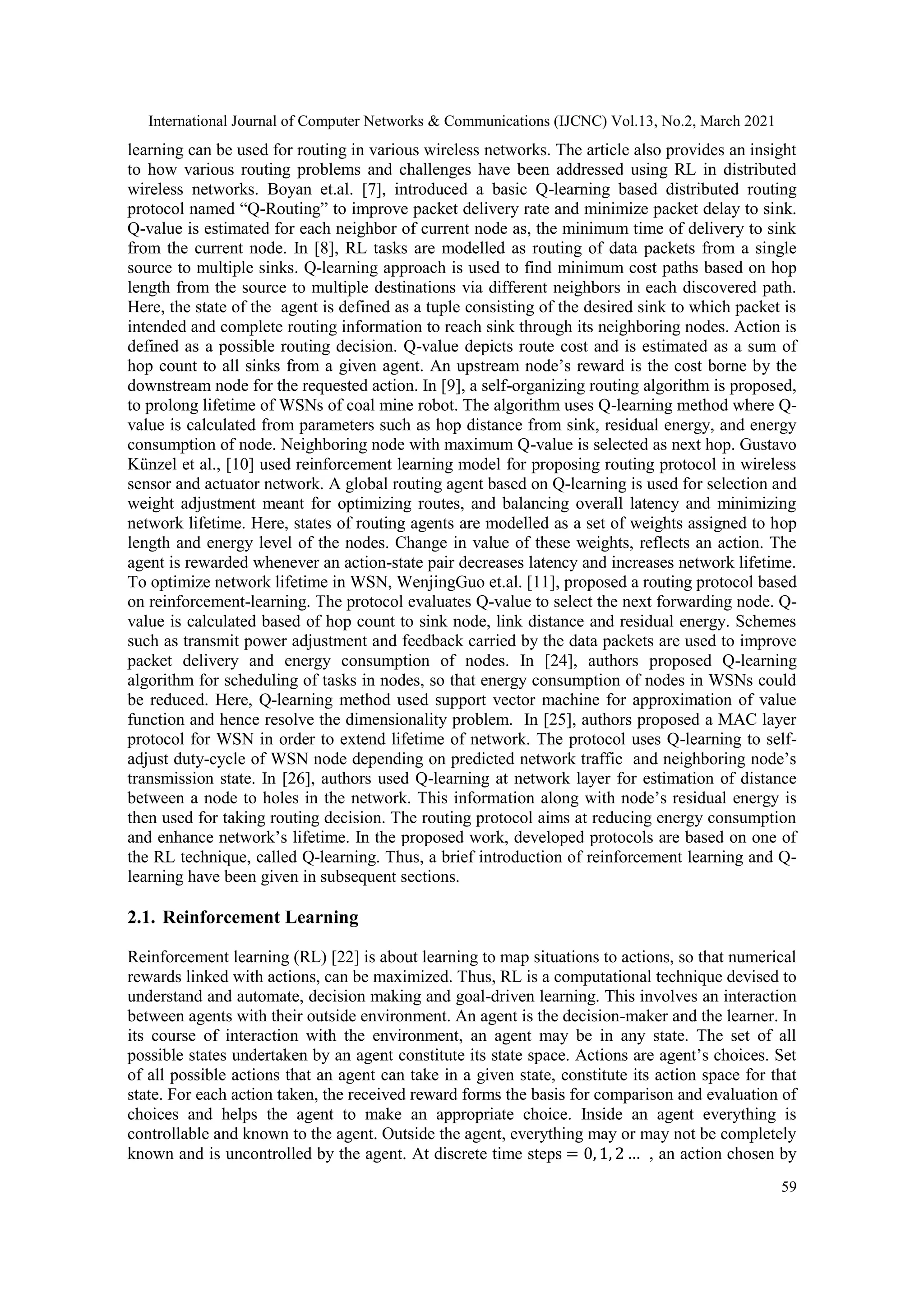 International Journal of Computer Networks & Communications (IJCNC) Vol.13, No.2, March 2021 59 learning can be used for routing in various wireless networks. The article also provides an insight to how various routing problems and challenges have been addressed using RL in distributed wireless networks. Boyan et.al. [7], introduced a basic Q-learning based distributed routing protocol named “Q-Routing” to improve packet delivery rate and minimize packet delay to sink. Q-value is estimated for each neighbor of current node as, the minimum time of delivery to sink from the current node. In [8], RL tasks are modelled as routing of data packets from a single source to multiple sinks. Q-learning approach is used to find minimum cost paths based on hop length from the source to multiple destinations via different neighbors in each discovered path. Here, the state of the agent is defined as a tuple consisting of the desired sink to which packet is intended and complete routing information to reach sink through its neighboring nodes. Action is defined as a possible routing decision. Q-value depicts route cost and is estimated as a sum of hop count to all sinks from a given agent. An upstream node’s reward is the cost borne by the downstream node for the requested action. In [9], a self-organizing routing algorithm is proposed, to prolong lifetime of WSNs of coal mine robot. The algorithm uses Q-learning method where Q- value is calculated from parameters such as hop distance from sink, residual energy, and energy consumption of node. Neighboring node with maximum Q-value is selected as next hop. Gustavo Künzel et al., [10] used reinforcement learning model for proposing routing protocol in wireless sensor and actuator network. A global routing agent based on Q-learning is used for selection and weight adjustment meant for optimizing routes, and balancing overall latency and minimizing network lifetime. Here, states of routing agents are modelled as a set of weights assigned to hop length and energy level of the nodes. Change in value of these weights, reflects an action. The agent is rewarded whenever an action-state pair decreases latency and increases network lifetime. To optimize network lifetime in WSN, WenjingGuo et.al. [11], proposed a routing protocol based on reinforcement-learning. The protocol evaluates Q-value to select the next forwarding node. Q- value is calculated based of hop count to sink node, link distance and residual energy. Schemes such as transmit power adjustment and feedback carried by the data packets are used to improve packet delivery and energy consumption of nodes. In [24], authors proposed Q-learning algorithm for scheduling of tasks in nodes, so that energy consumption of nodes in WSNs could be reduced. Here, Q-learning method used support vector machine for approximation of value function and hence resolve the dimensionality problem. In [25], authors proposed a MAC layer protocol for WSN in order to extend lifetime of network. The protocol uses Q-learning to self- adjust duty-cycle of WSN node depending on predicted network traffic and neighboring node’s transmission state. In [26], authors used Q-learning at network layer for estimation of distance between a node to holes in the network. This information along with node’s residual energy is then used for taking routing decision. The routing protocol aims at reducing energy consumption and enhance network’s lifetime. In the proposed work, developed protocols are based on one of the RL technique, called Q-learning. Thus, a brief introduction of reinforcement learning and Q- learning have been given in subsequent sections. 2.1. Reinforcement Learning Reinforcement learning (RL) [22] is about learning to map situations to actions, so that numerical rewards linked with actions, can be maximized. Thus, RL is a computational technique devised to understand and automate, decision making and goal-driven learning. This involves an interaction between agents with their outside environment. An agent is the decision-maker and the learner. In its course of interaction with the environment, an agent may be in any state. The set of all possible states undertaken by an agent constitute its state space. Actions are agent’s choices. Set of all possible actions that an agent can take in a given state, constitute its action space for that state. For each action taken, the received reward forms the basis for comparison and evaluation of choices and helps the agent to make an appropriate choice. Inside an agent everything is controllable and known to the agent. Outside the agent, everything may or may not be completely known and is uncontrolled by the agent. At discrete time steps = 0, 1, 2 … , an action chosen by 