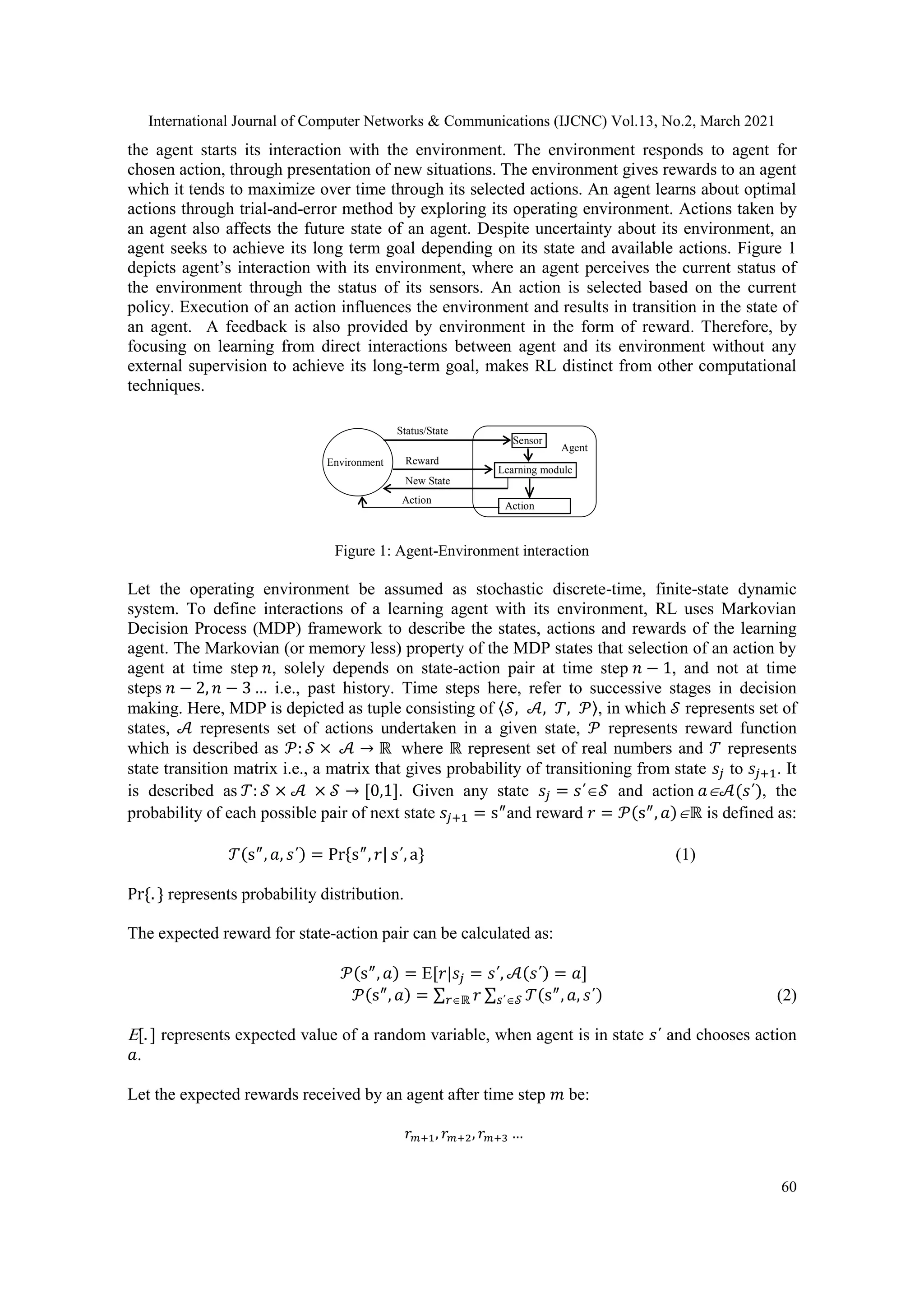 International Journal of Computer Networks & Communications (IJCNC) Vol.13, No.2, March 2021 60 the agent starts its interaction with the environment. The environment responds to agent for chosen action, through presentation of new situations. The environment gives rewards to an agent which it tends to maximize over time through its selected actions. An agent learns about optimal actions through trial-and-error method by exploring its operating environment. Actions taken by an agent also affects the future state of an agent. Despite uncertainty about its environment, an agent seeks to achieve its long term goal depending on its state and available actions. Figure 1 depicts agent’s interaction with its environment, where an agent perceives the current status of the environment through the status of its sensors. An action is selected based on the current policy. Execution of an action influences the environment and results in transition in the state of an agent. A feedback is also provided by environment in the form of reward. Therefore, by focusing on learning from direct interactions between agent and its environment without any external supervision to achieve its long-term goal, makes RL distinct from other computational techniques. Figure 1: Agent-Environment interaction Let the operating environment be assumed as stochastic discrete-time, finite-state dynamic system. To define interactions of a learning agent with its environment, RL uses Markovian Decision Process (MDP) framework to describe the states, actions and rewards of the learning agent. The Markovian (or memory less) property of the MDP states that selection of an action by agent at time step 𝑛, solely depends on state-action pair at time step 𝑛 − 1, and not at time steps 𝑛 − 2, 𝑛 − 3 … i.e., past history. Time steps here, refer to successive stages in decision making. Here, MDP is depicted as tuple consisting of 〈𝒮, 𝒜, 𝒯, 𝒫〉, in which 𝒮 represents set of states, 𝒜 represents set of actions undertaken in a given state, 𝒫 represents reward function which is described as 𝒫: 𝒮 × 𝒜 → ℝ where ℝ represent set of real numbers and 𝒯 represents state transition matrix i.e., a matrix that gives probability of transitioning from state 𝑠𝑗 to 𝑠𝑗+1. It is described as 𝒯: 𝒮 × 𝒜 × 𝒮 → [0,1]. Given any state 𝑠𝑗 = 𝑠΄𝒮 and action 𝑎𝒜(𝑠΄), the probability of each possible pair of next state 𝑠𝑗+1 = s″ and reward 𝑟 = 𝒫(s″ , 𝑎)ℝ is defined as: 𝒯(s″ , 𝑎, 𝑠΄) = Pr{s″ , 𝑟| 𝑠΄, a} (1) Pr{. } represents probability distribution. The expected reward for state-action pair can be calculated as: 𝒫(s″ , 𝑎) = [𝑟|𝑠𝑗 = 𝑠΄, 𝒜(𝑠΄) = 𝑎] 𝒫(s″ , 𝑎) = ∑ 𝑟 ∑ 𝒯(s″ , 𝑎, 𝑠΄) 𝑠΄𝒮 𝑟ℝ (2) [. ] represents expected value of a random variable, when agent is in state 𝑠΄ and chooses action 𝑎. Let the expected rewards received by an agent after time step 𝑚 be: 𝑟𝑚+1, 𝑟𝑚+2, 𝑟𝑚+3 … Environment Sensor Learning module Action Module Status/State Reward New State Action Agent 