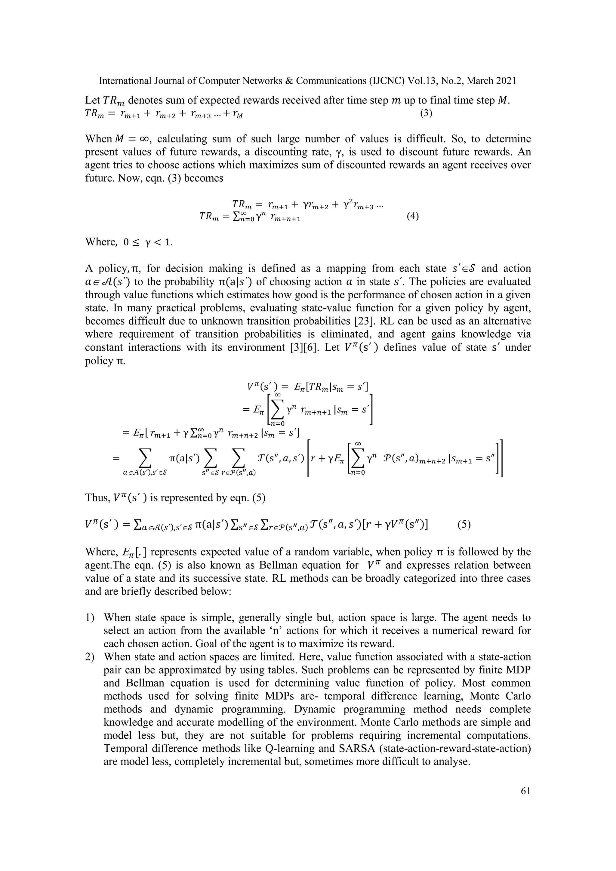 International Journal of Computer Networks & Communications (IJCNC) Vol.13, No.2, March 2021 61 Let 𝑇𝑅𝑚 denotes sum of expected rewards received after time step 𝑚 up to final time step 𝑀. 𝑇𝑅𝑚 = 𝑟𝑚+1 + 𝑟𝑚+2 + 𝑟𝑚+3 … + 𝑟𝑀 (3) When 𝑀 = ∞, calculating sum of such large number of values is difficult. So, to determine present values of future rewards, a discounting rate, γ, is used to discount future rewards. An agent tries to choose actions which maximizes sum of discounted rewards an agent receives over future. Now, eqn. (3) becomes 𝑇𝑅𝑚 = 𝑟𝑚+1 + γ𝑟𝑚+2 + γ2 𝑟𝑚+3 … 𝑇𝑅𝑚 = ∑ γ𝑛 𝑟𝑚+𝑛+1 ∞ 𝑛=0 (4) Where, 0 ≤ γ < 1. A policy, π, for decision making is defined as a mapping from each state 𝑠΄𝒮 and action 𝑎 𝒜(𝑠΄) to the probability π(a|𝑠΄) of choosing action 𝑎 in state 𝑠΄. The policies are evaluated through value functions which estimates how good is the performance of chosen action in a given state. In many practical problems, evaluating state-value function for a given policy by agent, becomes difficult due to unknown transition probabilities [23]. RL can be used as an alternative where requirement of transition probabilities is eliminated, and agent gains knowledge via constant interactions with its environment [3][6]. Let 𝑉𝜋(s΄ ) defines value of state s΄ under policy π. 𝑉𝜋(s΄ ) = 𝜋[𝑇𝑅𝑚|𝑠𝑚 = 𝑠΄] = 𝜋 [∑ γ𝑛 𝑟𝑚+𝑛+1 ∞ 𝑛=0 |𝑠𝑚 = 𝑠΄] = 𝜋[ 𝑟𝑚+1 + γ ∑ γ𝑛 𝑟𝑚+𝑛+2 ∞ 𝑛=0 |𝑠𝑚 = 𝑠΄] = ∑ π(a|𝑠΄) ∑ ∑ 𝒯(s″ , 𝑎, 𝑠΄) [𝑟 + γ𝜋 [∑ γ𝑛 𝒫(s″ , 𝑎)𝑚+𝑛+2 ∞ 𝑛=0 |𝑠𝑚+1 = s″ ]] 𝑟𝒫(s″,𝑎) s″𝒮 𝑎𝒜(𝑠΄),𝑠΄𝒮 Thus, 𝑉𝜋(s΄ ) is represented by eqn. (5) 𝑉𝜋(s΄ ) = ∑ π(a|𝑠΄) ∑ ∑ 𝒯(s″ , 𝑎, 𝑠΄)[𝑟 + γ𝑉𝜋(s″)] 𝑟𝒫(s″,𝑎) s″𝒮 𝑎𝒜(𝑠΄),𝑠΄𝒮 (5) Where, 𝜋[. ] represents expected value of a random variable, when policy π is followed by the agent.The eqn. (5) is also known as Bellman equation for 𝑉𝜋 and expresses relation between value of a state and its successive state. RL methods can be broadly categorized into three cases and are briefly described below: 1) When state space is simple, generally single but, action space is large. The agent needs to select an action from the available ‘n’ actions for which it receives a numerical reward for each chosen action. Goal of the agent is to maximize its reward. 2) When state and action spaces are limited. Here, value function associated with a state-action pair can be approximated by using tables. Such problems can be represented by finite MDP and Bellman equation is used for determining value function of policy. Most common methods used for solving finite MDPs are- temporal difference learning, Monte Carlo methods and dynamic programming. Dynamic programming method needs complete knowledge and accurate modelling of the environment. Monte Carlo methods are simple and model less but, they are not suitable for problems requiring incremental computations. Temporal difference methods like Q-learning and SARSA (state-action-reward-state-action) are model less, completely incremental but, sometimes more difficult to analyse. 