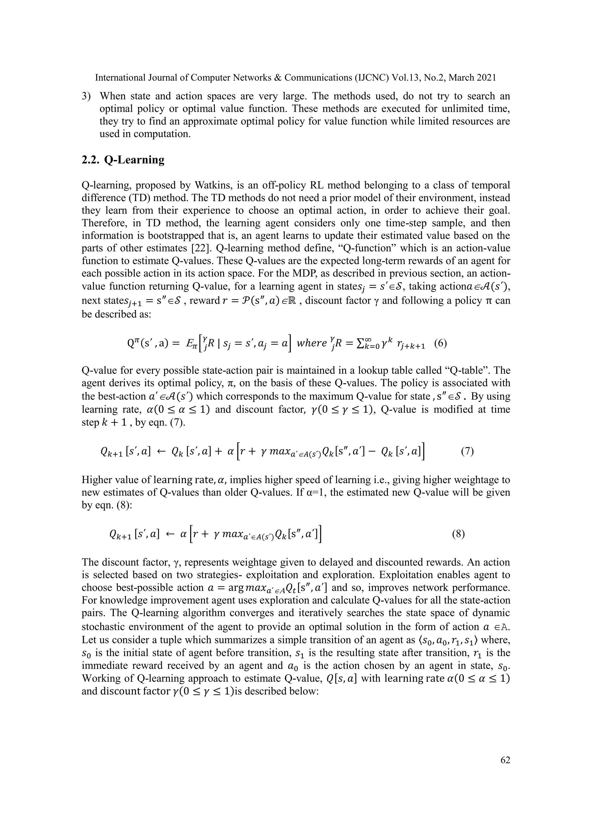 International Journal of Computer Networks & Communications (IJCNC) Vol.13, No.2, March 2021 62 3) When state and action spaces are very large. The methods used, do not try to search an optimal policy or optimal value function. These methods are executed for unlimited time, they try to find an approximate optimal policy for value function while limited resources are used in computation. 2.2. Q-Learning Q-learning, proposed by Watkins, is an off-policy RL method belonging to a class of temporal difference (TD) method. The TD methods do not need a prior model of their environment, instead they learn from their experience to choose an optimal action, in order to achieve their goal. Therefore, in TD method, the learning agent considers only one time-step sample, and then information is bootstrapped that is, an agent learns to update their estimated value based on the parts of other estimates [22]. Q-learning method define, “Q-function” which is an action-value function to estimate Q-values. These Q-values are the expected long-term rewards of an agent for each possible action in its action space. For the MDP, as described in previous section, an action- value function returning Q-value, for a learning agent in state𝑠𝑗 = 𝑠΄𝒮, taking action𝑎𝒜(𝑠΄), next state𝑠𝑗+1 = s″ 𝒮 , reward 𝑟 = 𝒫(s″ , 𝑎)ℝ , discount factor γ and following a policy π can be described as: Q𝜋(s΄ , a) = 𝜋[ 𝑅 | 𝑠𝑗 = 𝑠΄, 𝑎𝑗 = 𝑎 𝑗 𝛾 ] 𝑤ℎ𝑒𝑟𝑒 𝑅 𝑗 𝛾 = ∑ 𝛾𝑘 ∞ 𝑘=0 𝑟𝑗+𝑘+1 (6) Q-value for every possible state-action pair is maintained in a lookup table called “Q-table”. The agent derives its optimal policy, π, on the basis of these Q-values. The policy is associated with the best-action 𝑎΄𝒜(𝑠΄) which corresponds to the maximum Q-value for state , s″ 𝒮. By using learning rate, 𝛼(0 ≤ 𝛼 ≤ 1) and discount factor, 𝛾(0 ≤ 𝛾 ≤ 1), Q-value is modified at time step 𝑘 + 1 , by eqn. (7). 𝑄𝑘+1 [𝑠΄, 𝑎] ← 𝑄𝑘 [𝑠΄, 𝑎] + 𝛼 [𝑟 + 𝛾 𝑚𝑎𝑥𝑎΄𝐴(𝑠΄)𝑄𝑘[s″ , 𝑎΄] − 𝑄𝑘 [𝑠΄, 𝑎]] (7) Higher value of learning rate, 𝛼, implies higher speed of learning i.e., giving higher weightage to new estimates of Q-values than older Q-values. If α=1, the estimated new Q-value will be given by eqn. (8): 𝑄𝑘+1 [𝑠΄, 𝑎] ← 𝛼 [𝑟 + 𝛾 𝑚𝑎𝑥𝑎΄𝐴(𝑠΄)𝑄𝑘[s″ , 𝑎΄]] (8) The discount factor, γ, represents weightage given to delayed and discounted rewards. An action is selected based on two strategies- exploitation and exploration. Exploitation enables agent to choose best-possible action 𝑎 = arg 𝑚𝑎𝑥𝑎΄𝑄𝑡[s″ , 𝑎΄] and so, improves network performance. For knowledge improvement agent uses exploration and calculate Q-values for all the state-action pairs. The Q-learning algorithm converges and iteratively searches the state space of dynamic stochastic environment of the agent to provide an optimal solution in the form of action 𝑎 A. Let us consider a tuple which summarizes a simple transition of an agent as 〈𝑠0, 𝑎0, 𝑟1, 𝑠1〉 where, 𝑠0 is the initial state of agent before transition, 𝑠1 is the resulting state after transition, 𝑟1 is the immediate reward received by an agent and 𝑎0 is the action chosen by an agent in state, 𝑠0. Working of Q-learning approach to estimate Q-value, 𝑄[𝑠, 𝑎] with learning rate 𝛼(0 ≤ 𝛼 ≤ 1) and discount factor 𝛾(0 ≤ 𝛾 ≤ 1)is described below: 