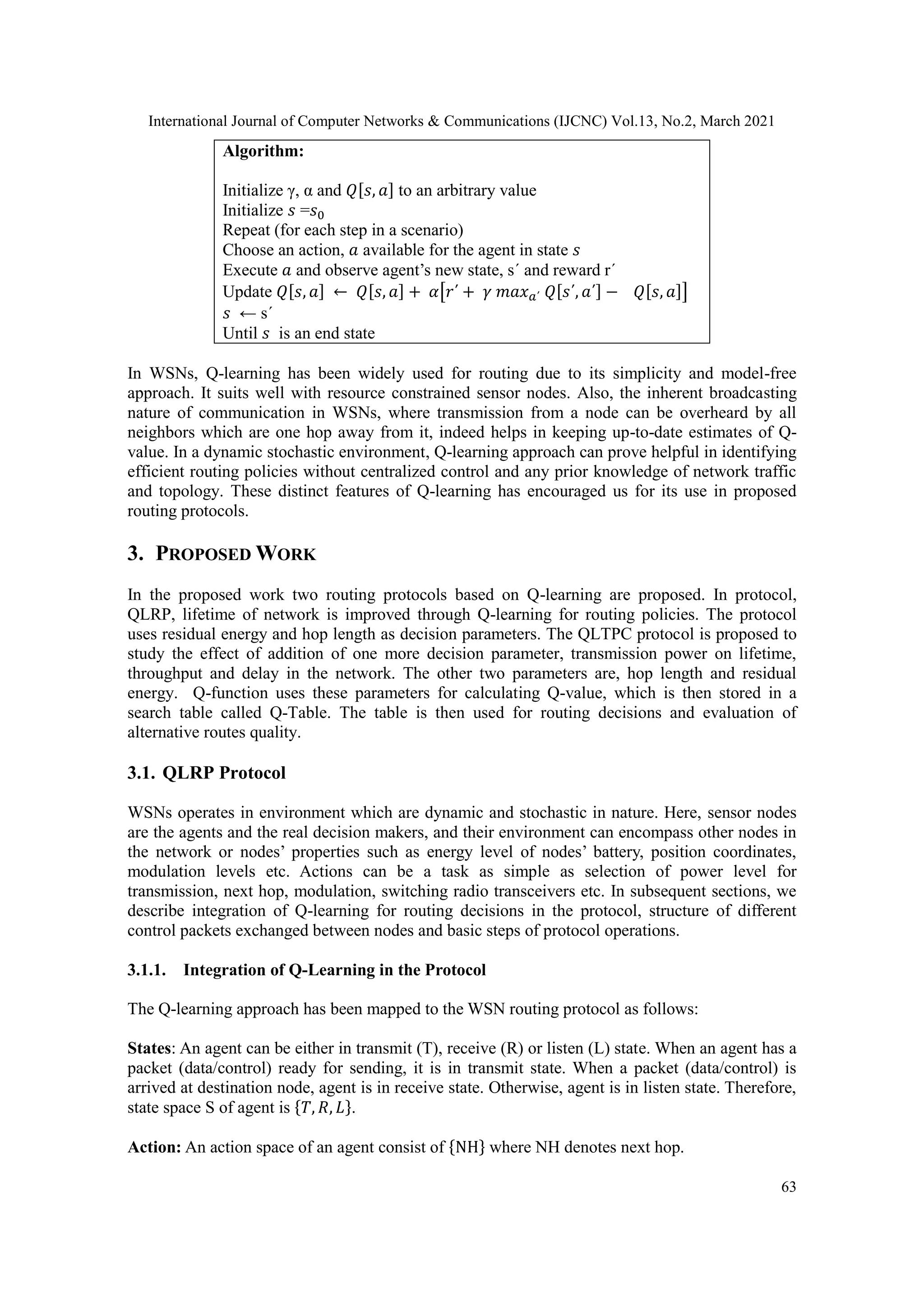 International Journal of Computer Networks & Communications (IJCNC) Vol.13, No.2, March 2021 63 1. Algorithm: 2. Initialize γ, α and 𝑄[𝑠, 𝑎] to an arbitrary value 3. Initialize 𝑠 =𝑠0 4. Repeat (for each step in a scenario) 5. Choose an action, 𝑎 available for the agent in state 𝑠 6. Execute 𝑎 and observe agent’s new state, s΄ and reward r΄ 7. Update 𝑄[𝑠, 𝑎] ← 𝑄[𝑠, 𝑎] + 𝛼[𝑟΄ + 𝛾 𝑚𝑎𝑥𝑎΄ 𝑄[𝑠΄, 𝑎΄] − 𝑄[𝑠, 𝑎]] 8. 𝑠 ← s΄ 9. Until 𝑠 is an end state In WSNs, Q-learning has been widely used for routing due to its simplicity and model-free approach. It suits well with resource constrained sensor nodes. Also, the inherent broadcasting nature of communication in WSNs, where transmission from a node can be overheard by all neighbors which are one hop away from it, indeed helps in keeping up-to-date estimates of Q- value. In a dynamic stochastic environment, Q-learning approach can prove helpful in identifying efficient routing policies without centralized control and any prior knowledge of network traffic and topology. These distinct features of Q-learning has encouraged us for its use in proposed routing protocols. 3. PROPOSED WORK In the proposed work two routing protocols based on Q-learning are proposed. In protocol, QLRP, lifetime of network is improved through Q-learning for routing policies. The protocol uses residual energy and hop length as decision parameters. The QLTPC protocol is proposed to study the effect of addition of one more decision parameter, transmission power on lifetime, throughput and delay in the network. The other two parameters are, hop length and residual energy. Q-function uses these parameters for calculating Q-value, which is then stored in a search table called Q-Table. The table is then used for routing decisions and evaluation of alternative routes quality. 3.1. QLRP Protocol WSNs operates in environment which are dynamic and stochastic in nature. Here, sensor nodes are the agents and the real decision makers, and their environment can encompass other nodes in the network or nodes’ properties such as energy level of nodes’ battery, position coordinates, modulation levels etc. Actions can be a task as simple as selection of power level for transmission, next hop, modulation, switching radio transceivers etc. In subsequent sections, we describe integration of Q-learning for routing decisions in the protocol, structure of different control packets exchanged between nodes and basic steps of protocol operations. 3.1.1. Integration of Q-Learning in the Protocol The Q-learning approach has been mapped to the WSN routing protocol as follows: States: An agent can be either in transmit (T), receive (R) or listen (L) state. When an agent has a packet (data/control) ready for sending, it is in transmit state. When a packet (data/control) is arrived at destination node, agent is in receive state. Otherwise, agent is in listen state. Therefore, state space S of agent is {𝑇, 𝑅, 𝐿}. Action: An action space of an agent consist of {NH} where NH denotes next hop. 