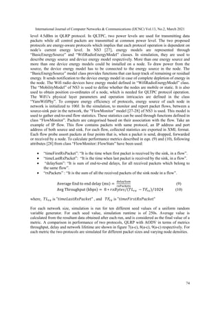 International Journal of Computer Networks & Communications (IJCNC) Vol.13, No.2, March 2021
74
level 4.5dBm in QLRP protocol. In QLTPC, two power levels are used for transmitting data
packets while all control packets are transmitted at common power level. The two proposed
protocols are energy-aware protocols which implies that each protocol operation is dependent on
node’s current energy level. In NS3 [27], energy models are represented through
“BasicEnergySource” and “WifiRadioEnergyModel” classes. In simulation, they are used to
describe energy source and device energy model respectively. More than one energy source and
more than one device energy models could be installed on a node. To draw power from the
source, the device energy model has to be connected to the energy source in the node. The
“BasicEnergySource” model class provides functions that can keep track of remaining or residual
energy. It sends notification to the device energy model in case of complete depletion of energy in
the node. The Wifi radio devices have energy model defined in “WifiRadioEnergyModel” class.
The “MobilityModel” of NS3 is used to define whether the nodes are mobile or static. It is also
used to obtain position co-ordinates of a node, which is needed for QLTPC protocol operation.
The WiFi’s physical layer parameters and operation intricacies are defined in the class
“YansWifiPhy”. To compare energy efficiency of protocols, energy source of each node in
network is initialized to 100J. In the simulation, to monitor and report packet flows, between a
source-sink pair in the network, the “FlowMonitor” model [27-28] of NS3 is used. This model is
used to gather end-to-end flow statistics. These statistics can be used through functions defined in
class “FlowMonitor”. Packets are categorised based on their association with the flow. Take an
example of IP flow. This flow contains packets with same protocol, an IP address and port
address of both source and sink. For each flow, collected statistics are exported in XML format.
Each flow probe assort packets at four points that is, when a packet is send, dropped, forwarded
or received by a node. To calculate performance metrics described in eqn. (9) and (10), following
attributes [28] from class “FlowMonitor::FlowStats” have been used:
 “timeFirstRxPacket”: “It is the time when first packet is received by the sink, in a flow”.
 “timeLastRxPacket”: “It is the time when last packet is received by the sink, in a flow”.
 “delaySum”: “It is sum of end-to-end delays, for all received packets which belong to
the same flow”.
 “rxPackets” : “It is the sum of all the received packets of the sink node in a flow”.
Average End to end delay (ms) =
delaySum
rxPackets
(9)
Avg Throughput (kbps) = 8 ∗ 𝑟𝑥𝐵𝑦𝑡𝑒𝑠 (𝑇𝐿𝑟𝑥 − 𝑇𝐹𝑟𝑥)
⁄ 1024
⁄ (10)
where, 𝑇𝐿𝑟𝑥 is "𝑡𝑖𝑚𝑒𝐿𝑎𝑠𝑡𝑅𝑥𝑃𝑎𝑐𝑘𝑒𝑡" , and 𝑇𝐹𝑟𝑥 is "𝑡𝑖𝑚𝑒𝐹𝑖𝑟𝑠𝑡𝑅𝑥𝑃𝑎𝑐𝑘𝑒𝑡"
For each network size, simulation is run for ten different seed values of a uniform random
variable generator. For each seed value, simulation runtime is of 250s. Average value is
calculated from the resultant data obtained after each run, and is considered as the final value of a
metric. A comparison in performance of two protocols, QLRP with AODV in terms of metrics
throughput, delay and network lifetime are shown in figure 7(a-c), 8(a-c), 9(a-c) respectively. For
each metric the two protocols are simulated for different packet sizes and varying node densities.
 