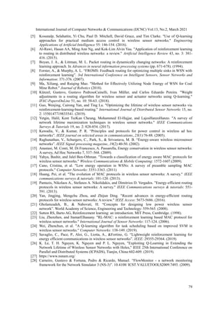 International Journal of Computer Networks & Communications (IJCNC) Vol.13, No.2, March 2021
79
[5] Kosunalp, Selahattin, Yi Chu, Paul D. Mitchell, David Grace, and Tim Clarke. "Use of Q-learning
approaches for practical medium access control in wireless sensor networks." Engineering
Applications of Artificial Intelligence 55: 146-154. (2016).
[6] Al-Rawi, Hasan AA, Ming Ann Ng, and Kok-Lim Alvin Yau. "Application of reinforcement learning
to routing in distributed wireless networks: a review." Artificial Intelligence Review 43, no. 3: 381-
416. (2015).
[7] Boyan, J. A., & Littman, M. L. Packet routing in dynamically changing networks: A reinforcement
learning approach. In Advances in neural information processing systems (pp. 671-678). (1994).
[8] Forster, A., & Murphy, A. L. “FROMS: Feedback routing for optimizing multiple sinks in WSN with
reinforcement learning”. 3rd International Conference on Intelligent Sensors, Sensor Networks and
Information: 371-376. (2007).
[9] Ma, Xiliang, and Ruiqing Mao. "Method for Effectively Utilizing Node Energy of WSN for Coal
Mine Robot." Journal of Robotics (2018).
[10] Künzel, Gustavo, Gustavo PedrosoCainelli, Ivan Müller, and Carlos Eduardo Pereira. "Weight
adjustments in a routing algorithm for wireless sensor and actuator networks using Q-learning."
IFAC-PapersOnLine 51, no. 10: 58-63. (2018).
[11] Guo, Wenjing, Cairong Yan, and Ting Lu. "Optimizing the lifetime of wireless sensor networks via
reinforcement-learning-based routing." International Journal of Distributed Sensor Networks 15, no.
2: 1550147719833541. (2019).
[12] Yetgin, Halil, Kent TszKan Cheung, Mohammed El-Hajjar, and LajosHanzoHanzo. "A survey of
network lifetime maximization techniques in wireless sensor networks." IEEE Communications
Surveys & Tutorials 19, no. 2: 828-854. (2017).
[13] Kawadia, V., & Kumar, P. R. “Principles and protocols for power control in wireless ad hoc
networks”. IEEE journal on selected areas in communications, 23(1):76-88. (2005).
[14] Raghunathan, V., Schurgers, C., Park, S., & Srivastava, M. B. “Energy-aware wireless microsensor
networks”. IEEE Signal processing magazine, 19(2):40-50. (2002).
[15] Anastasi, M. Conti, M. Di Francesco, A. Passarella, Energy conservation in wireless sensor networks:
A survey, Ad Hoc Networks 7, 537–568. (2009).
[16] Yahya, Bashir, and Jalel Ben-Othman. "Towards a classification of energy aware MAC protocols for
wireless sensor networks." Wireless Communications & Mobile Computing: 1572-1607.(2009).
[17] Cano, Cristina, et al. "Low energy operation in WSNs: A survey of preamble sampling MAC
protocols." Computer Networks: 3351-3363. (2011)
[18] Huang, Pei, et al. "The evolution of MAC protocols in wireless sensor networks: A survey." IEEE
communications surveys & tutorials: 101-120. (2013).
[19] Pantazis, Nikolaos A., Stefanos A. Nikolidakis, and Dimitrios D. Vergados. "Energy-efficient routing
protocols in wireless sensor networks: A survey." IEEE Communications surveys & tutorials: 551-
591. (2013).
[20] Yan, Jingjing, Mengchu Zhou, and Zhijun Ding. "Recent advances in energy-efficient routing
protocols for wireless sensor networks: A review." IEEE Access: 5673-5686. (2016).
[21] Gholamzadeh, B., & Nabovati, H. “Concepts for designing low power wireless sensor
network”. World Academy of Science, Engineering and Technology: 559-565. (2008).
[22] Sutton RS, Barto AG, Reinforcement learning: an introduction. MIT Press, Cambridge. (1998).
[23] Liu, Zhenzhen, and ItamarElhanany. "RL-MAC: a reinforcement learning based MAC protocol for
wireless sensor networks." International Journal of Sensor Networks: 117-124. (2006).
[24] Wei, Zhenchun, et al. "A Q-learning algorithm for task scheduling based on improved SVM in
wireless sensor networks." Computer Networks: 138-149. (2019).
[25] Savaglio, C., Pace, P., Aloi, G., Liotta, A., &Fortino, G. “Lightweight reinforcement learning for
energy efficient communications in wireless sensor networks”. IEEE: 29355-29364. (2019).
[26] K. Le, T. H. Nguyen, K. Nguyen and P. L. Nguyen, "Exploiting Q-Learning in Extending the
Network Lifetime of Wireless Sensor Networks with Holes," IEEE 25th International Conference on
Parallel and Distributed Systems (ICPADS), Tianjin, China:602-609. (2019).
[27] https://www.nsnam.org/
[28] Carneiro, Gustavo & Fortuna, Pedro & Ricardo, Manuel. “FlowMonitor - a network monitoring
framework for the Network Simulator 3 (NS-3)”. 10.4108/ ICST.VALUETOOLS2009.7493. (2009).
 