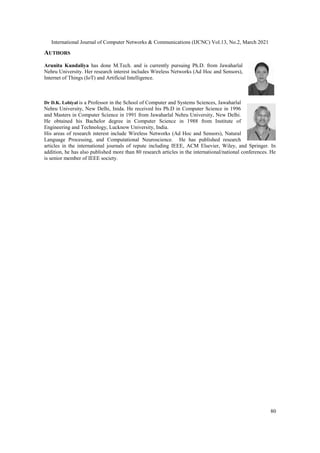 International Journal of Computer Networks & Communications (IJCNC) Vol.13, No.2, March 2021
80
AUTHORS
Arunita Kundaliya has done M.Tech. and is currently pursuing Ph.D. from Jawaharlal
Nehru University. Her research interest includes Wireless Networks (Ad Hoc and Sensors),
Internet of Things (IoT) and Artificial Intelligence.
Dr D.K. Lobiyal is a Professor in the School of Computer and Systems Sciences, Jawaharlal
Nehru University, New Delhi, Inida. He received his Ph.D in Computer Science in 1996
and Masters in Computer Science in 1991 from Jawaharlal Nehru University, New Delhi.
He obtained his Bachelor degree in Computer Science in 1988 from Institute of
Engineering and Technology, Lucknow University, India.
His areas of research interest include Wireless Networks (Ad Hoc and Sensors), Natural
Language Processing, and Computational Neuroscience. He has published research
articles in the international journals of repute including IEEE, ACM Elsevier, Wiley, and Springer. In
addition, he has also published more than 80 research articles in the international/national conferences. He
is senior member of IEEE society.
 