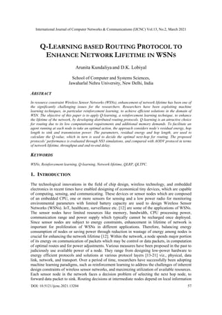 International Journal of Computer Networks & Communications (IJCNC) Vol.13, No.2, March 2021
DOI: 10.5121/ijcnc.2021.13204 57
Q-LEARNING BASED ROUTING PROTOCOL TO
ENHANCE NETWORK LIFETIME IN WSNS
Arunita Kundaliya and D.K. Lobiyal
School of Computer and Systems Sciences,
Jawaharlal Nehru University, New Delhi, India
ABSTRACT
In resource constraint Wireless Sensor Networks (WSNs), enhancement of network lifetime has been one of
the significantly challenging issues for the researchers. Researchers have been exploiting machine
learning techniques, in particular reinforcement learning, to achieve efficient solutions in the domain of
WSN. The objective of this paper is to apply Q-learning, a reinforcement learning technique, to enhance
the lifetime of the network, by developing distributed routing protocols. Q-learning is an attractive choice
for routing due to its low computational requirements and additional memory demands. To facilitate an
agent running at each node to take an optimal action, the approach considers node’s residual energy, hop
length to sink and transmission power. The parameters, residual energy and hop length, are used to
calculate the Q-value, which in turn is used to decide the optimal next-hop for routing. The proposed
protocols’ performance is evaluated through NS3 simulations, and compared with AODV protocol in terms
of network lifetime, throughput and end-to-end delay.
KEYWORDS
WSNs, Reinforcement learning, Q-learning, Network lifetime, QLRP, QLTPC.
1. INTRODUCTION
The technological innovations in the field of chip design, wireless technology, and embedded
electronics in recent times have enabled designing of economical tiny devices, which are capable
of computing, sensing, and communicating. These devices or sensor nodes which are composed
of an embedded CPU, one or more sensors for sensing and a low power radio for monitoring
environmental parameters with limited battery capacity are used to design Wireless Sensor
Networks (WSNs). IoT, healthcare, surveillance etc. [12] are some of the applications of WSNs.
The sensor nodes have limited resources like memory, bandwidth, CPU processing power,
communication range and power supply which typically cannot be recharged once deployed.
Since sensor nodes are subject to energy constraints, enhancement in lifetime of network is
important for proliferation of WSNs in different applications. Therefore, balancing energy
consumption of nodes or saving power through reduction in wastage of energy among nodes is
crucial for enhancing the network lifetime [12]. Within the network, a node spends major portion
of its energy on communication of packets which may be control or data packets, in computation
of optimal routes and for power adjustments. Various measures have been proposed in the past to
judiciously use available power of a node. They range from designing low-power hardware to
energy efficient protocols and solutions at various protocol layers [13-21] viz., physical, data
link, network, and transport. Over a period of time, researchers have successfully been adopting
machine learning paradigms, such as reinforcement learning to address the challenges of inherent
design constraints of wireless sensor networks, and maximizing utilization of available resources.
Each sensor node in the network faces a decision problem of selecting the next hop node, to
forward data packet to sink. Routing decisions at intermediate nodes depend on local information
 