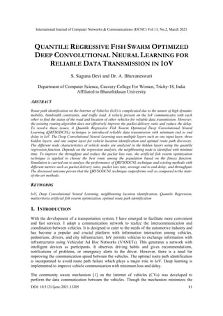 International Journal of Computer Networks & Communications (IJCNC) Vol.13, No.2, March 2021
DOI: 10.5121/ijcnc.2021.13205 81
QUANTILE REGRESSIVE FISH SWARM OPTIMIZED
DEEP CONVOLUTIONAL NEURAL LEARNING FOR
RELIABLE DATA TRANSMISSION IN IOV
S. Suguna Devi and Dr. A. Bhuvaneswari
Department of Computer Science, Cauvery College For Women, Trichy-18, India
Affiliated to Bharathidasan University
ABSTRACT
Route path identification on the Internet of Vehicles (IoV) is complicated due to the nature of high dynamic
mobility, bandwidth constraints, and traffic load. A vehicle present on the IoV communicates with each
other to find the status of the road and location of other vehicles for reliable data transmission. However,
the existing routing algorithm does not effectively improve the packet delivery ratio and reduce the delay.
To resolve these issues, A Quantile Regressive Fish Swarm Optimized Deep Convolutional Neural
Learning (QRFSODCNL) technique is introduced reliable data transmission with minimum end to end
delay in IoV. The Deep Convolutional Neural Learning uses multiple layers such as one input layer, three
hidden layers, and one output layer for vehicle location identification and optimal route path discovery.
The different node characteristics of vehicle nodes are analyzed in the hidden layers using the quantile
regression function. Depends on the regression analysis, the neighbouring node is identified with minimal
time. To improve the throughput and reduce the packet loss rate, the artificial fish swarm optimization
technique is applied to choose the best route among the population based on the fitness function.
Simulation is carried out to analyze the performance of QRFSODCNL technique and existing methods with
different metrics such as packet delivery ratio, packet loss rate, average end to end delay, and throughput.
The discussed outcome proves that the QRFSODCNL technique outperforms well as compared to the state-
of-the-art methods.
KEYWORDS
IoV, Deep Convolutional Neural Learning, neighbouring location identification, Quantile Regression,
multicriteria artificial fish swarm optimization, optimal route path identification
1. INTRODUCTION
With the development of a transportation system, I have emerged to facilitate more convenient
and fast services. I adopt a communication network to realize the intercommunication and
coordination between vehicles. It is designed to cater to the needs of the automotive industry and
has become a popular and crucial platform with information interaction among vehicles,
pedestrians, drivers, and city infrastructure. IoV permits vehicles to exchange information with
infrastructures using Vehicular Ad Hoc Networks (VANETs). This generates a network with
intelligent devices as participants. It observes driving habits and gives recommendations,
notifications of problems, or emergency alerts to the driver. However, there is a need for
improving the communication speed between the vehicles. The optimal route path identification
is incorporated to avoid route path failure which plays a major role in IoV. Deep learning is
implemented to improve vehicle communication with minimum loss and delay.
The community aware mechanism [1] on the Internet of vehicles (CVs) was developed to
perform the data communication between the vehicles. Though the mechanism minimizes the
 