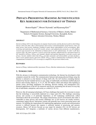 International Journal of Computer Networks & Communications (IJCNC) Vol.13, No.2, March 2021
DOI: 10.5121/ijcnc.2021.13206 99
PRIVACY-PRESERVING MACHINE AUTHENTICATED
KEY AGREEMENT FOR INTERNET OF THINGS
Beaton Kapito1,3
, Mwawi Nyirenda1
and Hyunsung Kim1,2
1
Department of Mathematical Sciences, University of Malawi, Zomba, Malawi
2
School of Computer Science, Kyungil University, Kyungbuk, Korea
3
Malawi Adventist University, Ntcheu, Malawi
ABSTRACT
Internet of things (IoT) is the integration of computer-based systems and the physical world in which things
interact with each other. Due to heterogeneity and resource-constrained feature of IoT devices, there are
many privacy and security challenges resulting in many threat vulnerabilities in IoT environments. After
reviewing and analyzing the recent IoT security, privacy, and authentication protocols, we will withdraw
research gaps focused on the elimination of human factors in IoT authentication. In order to fill these
research gaps, this paper proposes a privacy-preserving machine authenticated key agreement based on
IoT, denoted as IoTMAKA. IoTMAKA uses dynamic identity and machine fingerprint to provide security and
privacy. Security analysis shows that IoTMAKA provides anonymity and untraceability, provides freshness,
and is secure against passive and active attacks. IoTMAKA reduces communication overheads by 20% and
computational overheads by 25% on average as compared to the previous related works.
KEYWORDS
Internet of Things, Authenticated Key Agreement, Privacy, Machine Authentication, Cryptography.
1. INTRODUCTION
With the advance in information communication technology, the Internet has developed to link
computers around the world. The communication between and among physical things using the
Internet is referred to as the Internet of things (IoT) [26, 34]. IoT involves extending Internet
connectivity beyond standard devices to any range of traditionally non-Internet-enabled physical
devices and everyday objects [1, 4, 13, 27, 38]. IoT objects collect and analyze data regularly to
initiate action, providing intelligence for planning, decision making, and management [22].
Potential applications of the IoT are numerous and diverse, permeating into all areas of every-day
life of individuals, enterprises, and society as a whole [5, 16, 31].
However, like all emerging technologies, IoT faces challenges that need to be overcome to ensure
that the technology is successfully deployed on a large scale [41]. The challenge concerning
privacy and security is of particular importance, as IoT technology unobtrusively collect
information about the environment. The unique characteristics of IoT environments that make it
vulnerable to many privacy and security challenges are: (i) IoT devices are usually resource-
constrained, battery-driven, fault-prone systems and generally have lower processing power and
memory. So fulfilling the requirements for implementing appropriate security and anonymization
services is difficult because this requires a sufficient amount of processing and memory
resources. Hence, IoT devices become an easy target for attackers [21]. (ii) IoT devices are
heterogeneity. IoT integrates a multitude of various devices from different manufacturers,
 