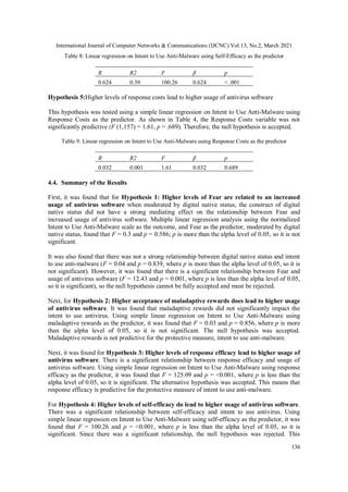 International Journal of Computer Networks & Communications (IJCNC) Vol.13, No.2, March 2021
136
Table 8: Linear regression on Intent to Use Anti-Malware using Self-Efficacy as the predictor
R R2 F β p
0.624 0.39 100.26 0.624 < .001
Hypothesis 5:Higher levels of response costs lead to higher usage of antivirus software
This hypothesis was tested using a simple linear regression on Intent to Use Anti-Malware using
Response Costs as the predictor. As shown in Table 4, the Response Costs variable was not
significantly predictive (F (1,157) = 1.61, p = .689). Therefore, the null hypothesis is accepted.
Table 9: Linear regression on Intent to Use Anti-Malware using Response Costs as the predictor
R R2 F β p
0.032 0.001 1.61 0.032 0.689
4.4. Summary of the Results
First, it was found that for Hypothesis 1: Higher levels of Fear are related to an increased
usage of antivirus software when moderated by digital native status, the construct of digital
native status did not have a strong mediating effect on the relationship between Fear and
increased usage of antivirus software. Multiple linear regression analysis using the normalized
Intent to Use Anti-Malware scale as the outcome, and Fear as the predictor, moderated by digital
native status, found that F = 0.3 and p = 0.586; p is more than the alpha level of 0.05, so it is not
significant.
It was also found that there was not a strong relationship between digital native status and intent
to use anti-malware (F = 0.04 and p = 0.839, where p is more than the alpha level of 0.05, so it is
not significant). However, it was found that there is a significant relationship between Fear and
usage of antivirus software (F = 12.43 and p = 0.001, where p is less than the alpha level of 0.05,
so it is significant), so the null hypothesis cannot be fully accepted and must be rejected.
Next, for Hypothesis 2: Higher acceptance of maladaptive rewards does lead to higher usage
of antivirus software. It was found that maladaptive rewards did not significantly impact the
intent to use antivirus. Using simple linear regression on Intent to Use Anti-Malware using
maladaptive rewards as the predictor, it was found that F = 0.03 and p = 0.856, where p is more
than the alpha level of 0.05, so it is not significant. The null hypothesis was accepted.
Maladaptive rewards is not predictive for the protective measure, intent to use anti-malware.
Next, it was found for Hypothesis 3: Higher levels of response efficacy lead to higher usage of
antivirus software. There is a significant relationship between response efficacy and usage of
antivirus software. Using simple linear regression on Intent to Use Anti-Malware using response
efficacy as the predictor, it was found that F = 125.09 and p = <0.001, where p is less than the
alpha level of 0.05, so it is significant. The alternative hypothesis was accepted. This means that
response efficacy is predictive for the protective measure of intent to use anti-malware.
For Hypothesis 4: Higher levels of self-efficacy do lead to higher usage of antivirus software.
There was a significant relationship between self-efficacy and intent to use antivirus. Using
simple linear regression on Intent to Use Anti-Malware using self-efficacy as the predictor, it was
found that F = 100.26 and p = <0.001, where p is less than the alpha level of 0.05, so it is
significant. Since there was a significant relationship, the null hypothesis was rejected. This
 