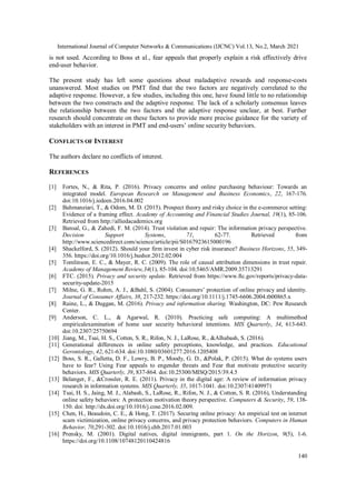 International Journal of Computer Networks & Communications (IJCNC) Vol.13, No.2, March 2021
140
is not used. According to Boss et al., fear appeals that properly explain a risk effectively drive
end-user behavior.
The present study has left some questions about maladaptive rewards and response-costs
unanswered. Most studies on PMT find that the two factors are negatively correlated to the
adaptive response. However, a few studies, including this one, have found little to no relationship
between the two constructs and the adaptive response. The lack of a scholarly consensus leaves
the relationship between the two factors and the adaptive response unclear, at best. Further
research should concentrate on these factors to provide more precise guidance for the variety of
stakeholders with an interest in PMT and end-users’ online security behaviors.
CONFLICTS OF INTEREST
The authors declare no conflicts of interest.
REFERENCES
[1] Fortes, N., & Rita, P. (2016). Privacy concerns and online purchasing behaviour: Towards an
integrated model. European Research on Management and Business Economics, 22, 167-176.
doi:10.1016/j.iedeen.2016.04.002
[2] Bahmanziari, T., & Odom, M. D. (2015). Prospect theory and risky choice in the e-commerce setting:
Evidence of a framing effect. Academy of Accounting and Financial Studies Journal, 19(1), 85-106.
Retrieved from http://alliedacademics.org
[3] Bansal, G., & Zahedi, F. M. (2014). Trust violation and repair: The information privacy perspective.
Decision Support Systems, 71, 62-77. Retrieved from
http://www.sciencedirect.com/science/article/pii/S0167923615000196
[4] Shackelford, S. (2012). Should your firm invest in cyber risk insurance? Business Horizons, 55, 349-
356. https://doi.org/10.1016/j.bushor.2012.02.004
[5] Tomlinson, E. C., & Mayer, R. C. (2009). The role of causal attribution dimensions in trust repair.
Academy of Management Review,34(1), 85-104. doi:10.5465/AMR.2009.35713291
[6] FTC. (2015). Privacy and security update. Retrieved from https://www.ftc.gov/reports/privacy-data-
security-update-2015
[7] Milne, G. R., Rohm, A. J., &Bahl, S. (2004). Consumers’ protection of online privacy and identity.
Journal of Consumer Affairs, 38, 217-232. https://doi.org/10.1111/j.1745-6606.2004.tb00865.x
[8] Raine, L., & Duggan, M. (2016). Privacy and information sharing. Washington, DC: Pew Research
Center.
[9] Anderson, C. L., & Agarwal, R. (2010). Practicing safe computing: A multimethod
empiricalexamination of home user security behavioral intentions. MIS Quarterly, 34, 613-643.
doi:10.2307/25750694
[10] Jiang, M., Tsai, H. S., Cotten, S. R., Rifon, N. J., LaRose, R., &Alhabash, S. (2016).
[11] Generational differences in online safety perceptions, knowledge, and practices. Educational
Gerontology, 42, 621-634. doi:10.1080/03601277.2016.1205408
[12] Boss, S. R., Galletta, D. F., Lowry, B. P., Moody, G. D., &Polak, P. (2015). What do systems users
have to fear? Using Fear appeals to engender threats and Fear that motivate protective security
behaviors. MIS Quarterly, 39, 837-864. doi:10.25300/MISQ/2015/39.4.5
[13] Belanger, F., &Crossler, R. E. (2011). Privacy in the digital age: A review of information privacy
research in information systems. MIS Quarterly, 35, 1017-1041. doi:10.2307/41409971
[14] Tsai, H. S., Jaing, M. J., Alabash, S., LaRose, R., Rifon, N. J., & Cotton, S. R. (2016), Understanding
online safety behaviors: A protection motivation theory perspective. Computers & Security, 59, 138-
150. doi: http://dx.doi.org/10.1016/j.cose.2016.02.009.
[15] Chen, H., Beaudoin, C. E., & Hong, T. (2017). Securing online privacy: An empirical test on internet
scam victimization, online privacy concerns, and privacy protection behaviors. Computers in Human
Behavior, 70,291-302. doi:10.1016/j.chb.2017.01.003
[16] Prensky, M. (2001). Digital natives, digital immigrants, part 1. On the Horizon, 9(5), 1-6.
https://doi.org/10.1108/10748120110424816
 