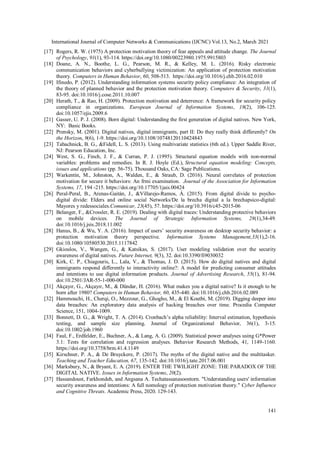 International Journal of Computer Networks & Communications (IJCNC) Vol.13, No.2, March 2021
141
[17] Rogers, R. W. (1975) A protection motivation theory of fear appeals and attitude change. The Journal
of Psychology, 91(1), 93-114. https://doi.org/10.1080/00223980.1975.9915803
[18] Doane, A. N., Boothe, L. G., Pearson, M. R., & Kelley, M. L. (2016). Risky electronic
communication behaviors and cyberbullying victimization: An application of protection motivation
theory. Computers in Human Behavior, 60, 508-513. https://doi.org/10.1016/j.chb.2016.02.010
[19] Ifinedo, P. (2012). Understanding information systems security policy compliance: An integration of
the theory of planned behavior and the protection motivation theory. Computers & Security, 31(1),
83-95. doi:10.1016/j.cose.2011.10.007
[20] Herath, T., & Rao, H. (2009). Protection motivation and deterrence: A framework for security policy
compliance in organizations. European Journal of Information Systems, 18(2), 106-125.
doi:10.1057/ejis.2009.6
[21] Gasser, U. P. J. (2008). Born digital: Understanding the first generation of digital natives. New York,
NY: Basic Books.
[22] Prensky, M. (2001). Digital natives, digital immigrants, part II: Do they really think differently? On
the Horizon, 9(6), 1-9. https://doi.org/10.1108/10748120110424843
[23] Tabachnick, B. G., &Fidell, L. S. (2013). Using multivariate statistics (6th ed.). Upper Saddle River,
NJ: Pearson Education, Inc.
[24] West, S. G., Finch, J. F., & Curran, P. J. (1995). Structural equation models with non-normal
variables: problems and remedies. In R. J. Hoyle (Ed.), Structural equation modeling: Concepts,
issues and applications (pp. 56-75). Thousand Oaks, CA: Sage Publications.
[25] Warkentin, M., Johnston, A., Walden, E., & Straub, D. (2016). Neural correlates of protection
motivation for secure it behaviors: An frmi examination. Journal of the Association for Information
Systems, 17, 194 -215. https://doi.org/10.17705/1jais.00424
[26] Peral-Peral, B., Arenas-Gaitán, J., &Villarejo-Ramos, Á. (2015). From digital divide to psycho-
digital divide: Elders and online social Networks/De la brecha digital a la brechapsico-digital:
Mayores y redessociales.Comunicar, 23(45), 57. https://doi.org/10.3916/c45-2015-06
[27] Belanger, F., &Crossler, R. E. (2019). Dealing with digital traces: Understanding protective behaviors
on mobile devices. The Journal of Strategic Information Systems, 28(1),34-49.
doi:10.1016/j.jsis.2018.11.002
[28] Hanus, B., & Wu, Y. A. (2016). Impact of users’ security awareness on desktop security behavior: a
protection motivation theory perspective. Information Systems Management,33(1),2-16.
doi:10.1080/10580530.2015.1117842
[29] Gkioulos, V., Wangen, G., & Katsikas, S. (2017). User modeling validation over the security
awareness of digital natives. Future Internet, 9(3), 32. doi:10.3390/fi9030032
[30] Kirk, C. P., Chiagouris, L., Lala, V., & Thomas, J. D. (2015). How do digital natives and digital
immigrants respond differently to interactivity online?: A model for predicting consumer attitudes
and intentions to use digital information products. Journal of Advertising Research, 55(1), 81-94.
doi:10.2501/JAR-55-1-000-000
[31] Akçayır, G., Akçayır, M., & Dündar, H. (2016). What makes you a digital native? Is it enough to be
born after 1980? Computers in Human Behavior, 60, 435-440. doi:10.1016/j.chb.2016.02.089
[32] Hammouchi, H., Cherqi, O., Mezzour, G., Ghogho, M., & El Koutbi, M. (2019). Digging deeper into
data breaches: An exploratory data analysis of hacking breaches over time. Procedia Computer
Science, 151, 1004-1009.
[33] Bonnett, D. G., & Wright, T. A. (2014). Cronbach’s alpha reliability: Interval estimation, hypothesis
testing, and sample size planning. Journal of Organizational Behavior, 36(1), 3-15.
doi:10.1002/job.1960
[34] Faul, F., Erdfelder, E., Buchner, A., & Lang, A. G. (2009). Statistical power analyses using G*Power
3.1: Tests for correlation and regression analyses. Behavior Research Methods, 41, 1149-1160.
https://doi.org/10.3758/brm.41.4.1149
[35] Kirschner, P. A., & De Bruyckere, P. (2017). The myths of the digital native and the multitasker.
Teaching and Teacher Education, 67, 135-142. doi:10.1016/j.tate.2017.06.001
[36] Marksbury, N., & Bryant, E. A. (2019). ENTER THE TWILIGHT ZONE: THE PARADOX OF THE
DIGITAL NATIVE. Issues in Information Systems, 20(2).
[37] Hassandoust, Farkhondeh, and Angsana A. Techatassanasoontorn. "Understanding users' information
security awareness and intentions: A full nomology of protection motivation theory." Cyber Influence
and Cognitive Threats. Academic Press, 2020. 129-143.
 