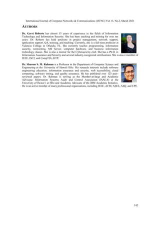 International Journal of Computer Networks & Communications (IJCNC) Vol.13, No.2, March 2021
142
AUTHORS
Dr. Gerri Roberts has almost 15 years of experience in the fields of Information
Technology and Information Security. She has been teaching and training for over ten
years. Dr. Roberts has held positions in project management, network support,
application support, QA, training, and teaching. Currently, she is a full-time professor at
Valencia College in Orlando, FL. She currently teaches programming, information
security, networking, MS Server, computer hardware, and business information
technology classes. She is also a mentor for the Cybersecurity club. She has a Ph.D. in
Information Assurance and Security and several industry-recognized certifications. She is also a member of
IEEE, ISC2, and CompTIA AITP.
Dr. Shawon S. M. Rahman is a Professor in the Department of Computer Science and
Engineering at the University of Hawaii Hilo. His research interests include software
engineering education, information assurance and security, web accessibility, cloud
computing, software testing, and quality assurance. He has published over 125 peer-
reviewed papers. Dr. Rahman is serving as the Member-at-large and Academic
Advocate: Information Systems Audit and Control Association (ISACA) at the
University of Hawaiʻi at Hilo and Academic Advocate of the IBM Academic Initiative.
He is an active member of many professional organizations, including IEEE, ACM, ASEE, ASQ, and UPE.
 