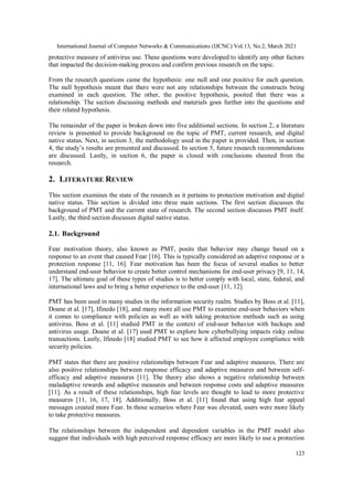 International Journal of Computer Networks & Communications (IJCNC) Vol.13, No.2, March 2021
123
protective measure of antivirus use. These questions were developed to identify any other factors
that impacted the decision-making process and confirm previous research on the topic.
From the research questions came the hypothesis: one null and one positive for each question.
The null hypothesis meant that there were not any relationships between the constructs being
examined in each question. The other, the positive hypothesis, posited that there was a
relationship. The section discussing methods and materials goes further into the questions and
their related hypothesis.
The remainder of the paper is broken down into five additional sections. In section 2, a literature
review is presented to provide background on the topic of PMT, current research, and digital
native status. Next, in section 3, the methodology used in the paper is provided. Then, in section
4, the study’s results are presented and discussed. In section 5, future research recommendations
are discussed. Lastly, in section 6, the paper is closed with conclusions sheened from the
research.
2. LITERATURE REVIEW
This section examines the state of the research as it pertains to protection motivation and digital
native status. This section is divided into three main sections. The first section discusses the
background of PMT and the current state of research. The second section discusses PMT itself.
Lastly, the third section discusses digital native status.
2.1. Background
Fear motivation theory, also known as PMT, posits that behavior may change based on a
response to an event that caused Fear [16]. This is typically considered an adaptive response or a
protection response [11, 16]. Fear motivation has been the focus of several studies to better
understand end-user behavior to create better control mechanisms for end-user privacy [9, 11, 14,
17]. The ultimate goal of these types of studies is to better comply with local, state, federal, and
international laws and to bring a better experience to the end-user [11, 12].
PMT has been used in many studies in the information security realm. Studies by Boss et al. [11],
Doane et al. [17], Ifinedo [18], and many more all use PMT to examine end-user behaviors when
it comes to compliance with policies as well as with taking protection methods such as using
antivirus. Boss et al. [11] studied PMT in the context of end-user behavior with backups and
antivirus usage. Doane et al. [17] used PMT to explore how cyberbullying impacts risky online
transactions. Lastly, Ifinedo [18] studied PMT to see how it affected employee compliance with
security policies.
PMT states that there are positive relationships between Fear and adaptive measures. There are
also positive relationships between response efficacy and adaptive measures and between self-
efficacy and adaptive measures [11]. The theory also shows a negative relationship between
maladaptive rewards and adaptive measures and between response costs and adaptive measures
[11]. As a result of these relationships, high fear levels are thought to lead to more protective
measures [11, 16, 17, 18]. Additionally, Boss et al. [11] found that using high fear appeal
messages created more Fear. In those scenarios where Fear was elevated, users were more likely
to take protective measures.
The relationships between the independent and dependent variables in the PMT model also
suggest that individuals with high perceived response efficacy are more likely to use a protection
 