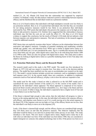 International Journal of Computer Networks & Communications (IJCNC) Vol.13, No.2, March 2021
124
method [11, 16, 18]. Ifinedo [18] found that this relationship was supported by empirical
evidence. In Ifindedo’s study, the data analysis indicated a positive relationship between response
efficacy and the likelihood that an individual would use a protection method.
Boss et al. [11] found evidence that individuals with high maladaptive rewards were less likely to
use protection methods. Boss et al. [11] posited that individuals who feel that they are rewarded
for not taking protective measures would be less likely to use protection than individuals
motivated by Fear. PMT posits that individuals who perceive the response cost to be high are less
likely to take protective measures [11]. Scholars have suggested that this relationship is because
individuals may feel that the costs are not worth the effort [11, 18]. Boss et al. [11] found
evidence to support this conclusion, but the results of Ifinedo’s [18] study did not indicate a link
between response cost and protective measures. This lack of consistency in the research suggests
a need for additional research.
PMT theory does not explicitly examine other factors’ influence on the relationships between fear
motivators and adaptive measures. Examples of potential mediating and moderating variables
include age, gender, race, and education level. While age is similar to digital native status as it
has to do with birth year, it is not considered the same. Age is a variable that increases the further
away from birth year one gets, while digital native status has to do with being born before 1980
or in 1980 or after. There are only two groups with digital native status. This study aims to add to
the theory by looking at digital native status as a possible mediating factor in how Fear plays into
adaptive measures.
2.2. Protection Motivation Theory and the Research Model
The research model used in this study is the PMT model. The model was first introduced by
Rogers in 1975 [16] and was meant to examine how Fear plays a role in the decision-making
process. The model has been modified over the years to accommodate new research on the topic
[11]. The model’s current iteration includes several new constructs, such as maladaptive rewards
and response costs [11]. In the current model, these new constructs, in addition to traditional
constructs (such as Fear and self-efficacy), all play a role in how the end-user responds to fear.
The model used for this study is based on what is referred to as the full PMT model and is
considered the most current iteration of the model [11]. In this version of the model, Fear is
affected by the individual’s threat appraisal. The threat appraisal is comprised of two factors:
perceived threat severity and perceived threat vulnerability (i.e., how large is the threat and how
likely it is to occur). If either is large, the individual is expected to have a higher level of Fear and
is more likely to act on that Fear [19].
If the threat is deemed high enough to take action, then the individual will progress to what is
known as the coping appraisal step. In this step, the individual will analyze the response efficacy,
self-efficacy, and response costs factors to see if it is worth moving on to the actual response to
the threat [19]. If the response costs are too high, or if any of the efficacy factors are too low, then
the individual is not likely to move on to the response [19].
Lastly, if the threat is deemed high enough, and the efficacy factors are considered high enough,
they will likely move on and take the protective measure. This behavior implicates that the
individual would be likely to use antivirus to protect their online privacy in our study. This study
introduces a few factor. This new factor is digital native status. Digital native status has to do
with when an individual was born. If the individual was born before 1980, they are considered a
digital immigrant (or someone who adopted technology later in life). If the person was born on or
 