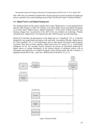 International Journal of Computer Networks & Communications (IJCNC) Vol.13, No.2, March 2021
125
after 1980, they are considered a digital native because they have grown up during the digital age
and are assumed to have used technology most of their life [20] (see Figure 1 Research Model).
2.3. Digital Natives and Digital Immigrants
The mediating factor for this study is Digital native status. Digital native is a term popularized by
educator Marc Prensky in 2001 [15]. Prensky wrote about digital natives and digital immigrants
in an article titled “Digital Natives, Digital Immigrants.” In the article, Prensky discusses how
learning changes have occurred due to the shift in the way students use technology. Prensky
coined the term “digital native” for students born after 1980 who grew up with technology.
Prensky [15] describes the phenomenon of the digital age as a “singularity” [15, p. 1] that has
changed the way people think and interact with each other. According to Prensky, digital natives
are “native speakers” [15, p. 1] of technologies such as video games, the Internet, and computers
in general. Since they are native speakers, digital natives have an “accent” [15, p. 3] that digital
immigrants do not. For example, Prensky describes the process of information gathering for
digital natives as turning immediately to the Internet instead of traditional sources such as
newspapers and magazines, as a digital immigrant would. Prensky posits that this is because “a
language learned later in life,…goes into a different part of the brain” [15, p. 3].
Figure 1 Research Model
 