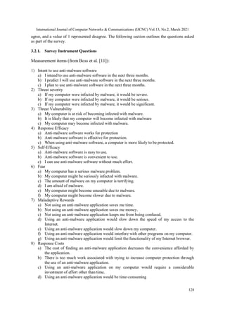 International Journal of Computer Networks & Communications (IJCNC) Vol.13, No.2, March 2021
128
agree, and a value of 1 represented disagree. The following section outlines the questions asked
as part of the survey.
3.2.1. Survey Instrument Questions
Measurement items (from Boss et al. [11]):
1) Intent to use anti-malware software
a) I intend to use anti-malware software in the next three months.
b) I predict I will use anti-malware software in the next three months.
c) I plan to use anti-malware software in the next three months.
2) Threat severity
a) If my computer were infected by malware, it would be severe.
b) If my computer were infected by malware, it would be serious.
c) If my computer were infected by malware, it would be significant.
3) Threat Vulnerability
a) My computer is at risk of becoming infected with malware.
b) It is likely that my computer will become infected with malware
c) My computer may become infected with malware.
4) Response Efficacy
a) Anti-malware software works for protection
b) Anti-malware software is effective for protection.
c) When using anti-malware software, a computer is more likely to be protected.
5) Self-Efficacy
a) Anti-malware software is easy to use.
b) Anti-malware software is convenient to use.
c) I can use anti-malware software without much effort.
6) Fear
a) My computer has a serious malware problem.
b) My computer might be seriously infected with malware.
c) The amount of malware on my computer is terrifying.
d) I am afraid of malware.
e) My computer might become unusable due to malware.
f) My computer might become slower due to malware.
7) Maladaptive Rewards
a) Not using an anti-malware application saves me time.
b) Not using an anti-malware application saves me money.
c) Not using an anti-malware application keeps me from being confused.
d) Using an anti-malware application would slow down the speed of my access to the
Internet.
e) Using an anti-malware application would slow down my computer.
f) Using an anti-malware application would interfere with other programs on my computer.
g) Using an anti-malware application would limit the functionality of my Internet browser.
8) Response Costs
a) The cost of finding an anti-malware application decreases the convenience afforded by
the application.
b) There is too much work associated with trying to increase computer protection through
the use of an anti-malware application.
c) Using an anti-malware application on my computer would require a considerable
investment of effort other than time.
d) Using an anti-malware application would be time-consuming
 