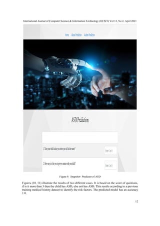 International Journal of Computer Science & Information Technology (IJCSIT) Vol 13, No 2, April 2021
12
Figure 9. Snapshot- Predictor of ASD
Figures (10, 11) illustrate the results of two different cases. It is based on the score of questions,
if is it more than 3 then the child has ASD, else not has ASD. This results according to a previous
training medical history dataset to identify the risk factors. The predicted model has an accuracy
1.0.
 