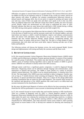International Journal of Computer Science & Information Technology (IJCSIT) Vol 13, No 2, April 2021
2
difficulties can appear as unusual behaviours in people infected. The common behaviours shown
on toddlers are they do not respond to name by 12 months of age, avoids eye contact, and do not
share interests with others. In addition, the common communication behaviours showed as,
delayed speech and language skills, they do not point or respond to pointing and repeat words
over and over, some of them can speak well, and others can’t speak at all or only very little.
There are different behaviours with ASD and variant from child to another, but most will show
several. Briefly, health care professionals are still trying to understand the cause of ASD.
Research indicates that there are some factors that could lead to ASD, include having a sibling
with ASD, having certain genetic conditions, and very low birth weight [3-4].
By using ML we can recognize these behaviours that are related to ASD. Therefore, it contributes
to the provision of health services and the necessary needs early for infected toddlers, and early
intervention can improve a child’s overall development, improve and enhance communication
skills and interact with individuals. Early detection can give an autistic child the essential
treatment that may include behaviour therapy, speech therapy, occupational therapy, and
treatments. Hence, an autistic child can have a better life. The goal is to help children to better
communicate, play with others and learn social skills, improve learning and take care of their
bodies and health [5].
The following sections will discuss the literature review, the newly proposed Model, System
design and implementation with testing and finally the conclusion and the future work.
2. REVIEW OF LITERATURES
In [6], this research presented, Autism Diagnostic Observation Schedule-Generic (ADOS) which
is widely used for behaviours evaluation of autism spectrum disorder. It consists of four modules
for a specific group of individuals. This module may take between 30 and 60 min to deliver. In
ADOS a series of machine learning algorithms used to study the module of ADOS in genetic
autism. ADOS-R was sufficient to classify autism with 100% accuracy.
Although autism could have a significant genetic component, it could be diagnosed through
behaviours. Diagnosing autism can be indicative through language and communication, social
interactions or interests and activities. The ADOS is exam consists of a variety of activities
related to autism behaviours. The ADOS is run by clinical professionals, it’s duration from 30 to
60 min. The long length of the ADOS exam may contribute to delay in diagnosis. Families may
wait as long as 13 months between initial screening and diagnosis. These delays directly affect
the delivery of speech and behaviours therapies. There was a desire for the design abbreviated
screening examinations that are meant for more rapid diagnosis. This research study focused on
the statistical and data-driven of the ADOS questions that could result in an abbreviated and
accurate instrument for the classification of autism.
By this mean, the behavioural diagnosis of autism can be effective but time-consuming, the study
found that the ADTree performance is more accurate in determining individuals with autism.
In [7], this research focused on recent studies that used machine learning in ASD classification.
There are a number of diagnostic tools for ASD, i.e. clinical diagnosis method is Autism
Diagnostic Observation Schedule-Revised (ADOS-R) and Autism Diagnostic Interview (ADI). In
some studies the goals were reducing the screening time and improving sensitivity, to enhance
ASD diagnosis accuracy, by using machine learning methods it offers effective and efficient
classification for ASD problems. This study discussed various issues related to ASD screening
and focused on recent studies of ML to develop new methods for detecting and classifying of
ASD.
 