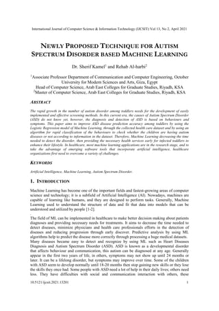 International Journal of Computer Science & Information Technology (IJCSIT) Vol 13, No 2, April 2021
10.5121/ijcsit.2021.13201 1
NEWLY PROPOSED TECHNIQUE FOR AUTISM
SPECTRUM DISORDER BASED MACHINE LEARNING
Dr. Sherif Kamel1
and Rehab Al-harbi2
1
Associate Professor Department of Communication and Computer Engineering, October
University for Modern Sciences and Arts, Giza, Egypt
Head of Computer Science, Arab East Colleges for Graduate Studies, Riyadh, KSA
2
Master of Computer Science, Arab East Colleges for Graduate Studies, Riyadh, KSA
ABSTRACT
The rapid growth in the number of autism disorder among toddlers needs for the development of easily
implemented and effective screening methods. In this current era, the causes of Autism Spectrum Disorder
(ASD) do not know yet, however, the diagnosis and detection of ASD is based on behaviours and
symptoms. This paper aims to improve ASD disease prediction accuracy among toddlers by using the
Logistic Regression model of Machine Learning, through the collected health care dataset and by using an
algorithm for rapid classification of the behaviours to check whether the children are having autism
diseases or not according to information in the dataset. Therefore, Machine Learning decreasing the time
needed to detect the disorder, then providing the necessary health services early for infected toddlers to
enhance their lifestyle. In healthcare, most machine learning applications are in the research stage, and to
take the advantage of emerging software tools that incorporate artificial intelligence, healthcare
organizations first need to overcome a variety of challenges.
KEYWORDS
Artificial Intelligence, Machine Learning, Autism Spectrum Disorder.
1. INTRODUCTION
Machine Learning has become one of the important fields and fastest-growing areas of computer
science and technology; it is a subfield of Artificial Intelligence (AI). Nowadays, machines are
capable of learning like humans, and they are designed to perform tasks. Generally, Machine
Learning used to understand the structure of data and fit that data into models that can be
understood and utilized by people [1-2].
.
The field of ML can be implemented in healthcare to make better decision making about patients
diagnoses and providing necessary needs for treatments. It aims to decrease the time needed to
detect diseases, minimize physicians and health care professionals efforts in the detection of
diseases and reducing progression through early discover. Predictive analysis by using ML
algorithms help to predict the disease more correctly through processing a huge medical datasets.
Many diseases became easy to detect and recognize by using ML such as Heart Diseases
Diagnosis and Autism Spectrum Disorder (ASD). ASD is known as a developmental disorder
that affects behaviour and communication, this autism can be diagnosed at any age. Generally
appear in the first two years of life, in others, symptoms may not show up until 24 months or
later. It can be a lifelong disorder, but symptoms may improve over time. Some of the children
with ASD seem to develop normally until 18-20 months then stop gaining new skills or they lose
the skills they once had. Some people with ASD need a lot of help in their daily lives; others need
less. They have difficulties with social and communication interaction with others, these
 