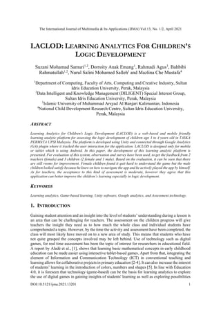 The International Journal of Multimedia & Its Applications (IJMA) Vol.13, No. 1/2, April 2021
DOI:10.5121/ijma.2021.13201 1
LACLOD: LEARNING ANALYTICS FOR CHILDREN’S
LOGIC DEVELOPMENT
Suzani Mohamad Samuri1,2
, Dorroity Anak Emang1
, Rahmadi Agus3
, Bahbibi
Rahmatullah1,2
, Nurul Salini Mohamed Salleh1
and Mazlina Che Mustafa4
1
Department of Computing, Faculty of Arts, Computing and Creative Industry, Sultan
Idris Education University, Perak, Malaysia
2
Data Intelligent and Knowledge Management (DILIGENT) Special Interest Group,
Sultan Idris Education University, Perak, Malaysia
3
Islamic University of Muhammad Arsyad Al Banjari Kalimantan, Indonesia
4
National Child Development Research Centre, Sultan Idris Education University,
Perak, Malaysia
ABSTRACT
Learning Analytics for Children's Logic Development (LACLOD) is a web-based and mobile friendly
learning analytic platform for assessing the logic development of children age 3 to 4 years old in TASKA
PERMATA UPSI Malaysia. The platform is developed using Unity and connected through Google Analytics
(GA) plugin where it tracked the user interaction for the application. LACLOD is designed only for mobile
or tablet which is using Android. In this paper, the development of this learning analytic platform is
presented. For evaluation of this system, observation and survey have been used, to get the feedback from 2
teachers (female) and 3 children (2 female and 1 male). Based on the evaluation, it can be seen that there
are still rooms for improvement. Female children found it quit hard to understand the game but the male
children looked satisfy because he knew on how to navigate the app and he actively played the app by himself.
As for teachers, the acceptance to this kind of assessment is moderate, however they agree that this
application can better improve the children’s learning especially in logic development.
KEYWORDS
Learning analytics, Game-based learning, Unity software, Google analytics, and Assessment technology.
1. INTRODUCTION
Gaining student attention and an insight into the level of students’ understanding during a lesson is
an area that can be challenging for teachers. The assessment on the children progress will give
teachers the insight they need as to how much the whole class and individual students have
comprehended a topic. However, by the time the activity and assessment have been completed, the
class will most likely have moved on to a new area of study. This means that students who have
not quite grasped the concepts involved may be left behind. Use of technology such as digital
games, for real time assessment has been the topic of interest for researchers in educational field.
A report by Aladé et al., [1], shows that learning basic mathematical concepts in early childhood
education can be made easier using interactive tablet-based games. Apart from that, integrating the
element of Information and Communication Technology (ICT) in conventional teaching and
learning allows for collaborative projects in primary education [2-4]. It can also increase the interest
of students’ learning in the introduction of colors, numbers and shapes [5]. In line with Education
4.0, it is foreseen that technology (game-based) can be the basis for learning analytics to explore
the use of digital games in gaining insights of students' learning as well as exploring possibilities
 