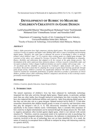 The International Journal of Multimedia & Its Applications (IJMA) Vol.13, No. 1/2, April 2021
DOI:10.5121/ijma.2021.13203 27
DEVELOPMENT OF RUBRIC TO MEASURE
CHILDREN’S CREATIVITY IN GAME DESIGN
LailiFarhanaMd Ibharim1
MaizatulHayati Mohamad Yatim1
NorZuhaidah
Mohamed Zain1
UmmuHusna Azizan1
and Norasikin Fabil2
1
Department of Computing, Faculty of Art, Computing & Creative Industry,
UniversitiPendidikan Sultan Idris, Malaysia
2
Faculty of Science & Technology, UniversitiSains Islam Malaysia, Malaysia
ABSTRACT
Today’s Alpha generation have high competency playing digital games. This privileged ability demands
creativity in terms of cognitive and higher order thinking skills when it comes to designing and developing
digital games. Therefore, this study aims to delineate the process of developing a rubric to measure
primary school children’s (age 7 to 12) creativity when creating games as a digital game designer. The
constructs of the rubric were enthused by Torrance Creativity Theory which highlighted on originality,
fluency, flexibility and elaboration that adapted to fit the concept of the game design process. The
development of the rubric underwent three distinctive phases; i) library research; ii) feasibility study; and
iii) expert evaluation. Cohen’s Kappa Coefficient formula was used to validate with average value κ =
.81 (excellent) and the reliability was measured by Cronbach’s Alpha formula with value α = .88
(excellent). Researchers found that by adopting the concept of game-based learning specifically through
game design activity, children’s creativity was significantly enhanced. The rubric of children’s creativity
would be essential for sustainable performance of quality education to produce a generation of critical
thinkers, problem solvers while celebrating children’s uniqueness and diversity in line to develop creative
personality towards digital generation.
KEYWORDS
Children, Creativity, Quality Education, Game Design & Rubric
1. INTRODUCTION
The natural experience of children’s lives has been enhanced by multimedia technology
integrated into their play activities through digital games. Digital games, in particular, perhaps
more than any other media, have brought interactive technologies into their everyday lives that
have also impacted their intellectual abilities and creativity. Apart from playing digital games, in
fact they can also play role as a game designer. Related research led by Kafai [1, 2] and other
researchers demonstrate that children benefit greatly in terms of creativity and innovation when
they play the designer’s role [3, 4, 5]. This discursively stimulates the national economy
specifically in the creative industry sector. Unfortunately, there is currently little awareness of
how creativity in digital entertainment can be nurtured through the design process [6]. This leads
to negative perceptions often leveled against digital game, which is not relevant with current
situation [7]. Therefore, creativity assessment needs to be explored not only in psychology but
also in technology-integrated education. Furthermore, the indicators in determining the level of
creativity involved in the use of technology have not yet been identified [8]. As a result, the
nature of creativity in conceptual form is difficult to interpret be along with measuring creativity
as a generic skill [9].
 