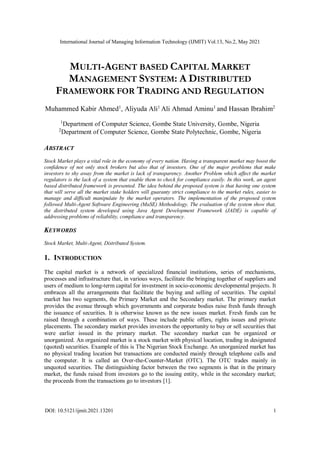 International Journal of Managing Information Technology (IJMIT) Vol.13, No.2, May 2021
DOI: 10.5121/ijmit.2021.13201 1
MULTI-AGENT BASED CAPITAL MARKET
MANAGEMENT SYSTEM: A DISTRIBUTED
FRAMEWORK FOR TRADING AND REGULATION
Muhammed Kabir Ahmed1
, Aliyuda Ali1
Ali Ahmad Aminu1
and Hassan Ibrahim2
1
Department of Computer Science, Gombe State University, Gombe, Nigeria
2
Department of Computer Science, Gombe State Polytechnic, Gombe, Nigeria
ABSTRACT
Stock Market plays a vital role in the economy of every nation. Having a transparent market may boost the
confidence of not only stock brokers but also that of investors. One of the major problems that make
investors to shy away from the market is lack of transparency. Another Problem which affect the market
regulators is the lack of a system that enable them to check for compliance easily. In this work, an agent
based distributed framework is presented. The idea behind the proposed system is that having one system
that will serve all the market stake holders will guaranty strict compliance to the market rules, easier to
manage and difficult manipulate by the market operators. The implementation of the proposed system
followed Multi-Agent Software Engineering (MaSE) Methodology. The evaluation of the system show that,
the distributed system developed using Java Agent Development Framework (JADE) is capable of
addressing problems of reliability, compliance and transparency.
KEYWORDS
Stock Market, Multi-Agent, Distributed System.
1. INTRODUCTION
The capital market is a network of specialized financial institutions, series of mechanisms,
processes and infrastructure that, in various ways, facilitate the bringing together of suppliers and
users of medium to long-term capital for investment in socio-economic developmental projects. It
embraces all the arrangements that facilitate the buying and selling of securities. The capital
market has two segments, the Primary Market and the Secondary market. The primary market
provides the avenue through which governments and corporate bodies raise fresh funds through
the issuance of securities. It is otherwise known as the new issues market. Fresh funds can be
raised through a combination of ways. These include public offers, rights issues and private
placements. The secondary market provides investors the opportunity to buy or sell securities that
were earlier issued in the primary market. The secondary market can be organized or
unorganized. An organized market is a stock market with physical location, trading in designated
(quoted) securities. Example of this is The Nigerian Stock Exchange. An unorganized market has
no physical trading location but transactions are conducted mainly through telephone calls and
the computer. It is called an Over-the-Counter-Market (OTC). The OTC trades mainly in
unquoted securities. The distinguishing factor between the two segments is that in the primary
market, the funds raised from investors go to the issuing entity, while in the secondary market;
the proceeds from the transactions go to investors [1].
 