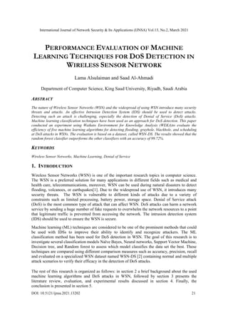 International Journal of Network Security & Its Applications (IJNSA) Vol.13, No.2, March 2021
DOI: 10.5121/ijnsa.2021.13202 21
PERFORMANCE EVALUATION OF MACHINE
LEARNING TECHNIQUES FOR DOS DETECTION IN
WIRELESS SENSOR NETWORK
Lama Alsulaiman and Saad Al-Ahmadi
Department of Computer Science, King Saud University, Riyadh, Saudi Arabia
ABSTRACT
The nature of Wireless Sensor Networks (WSN) and the widespread of using WSN introduce many security
threats and attacks. An effective Intrusion Detection System (IDS) should be used to detect attacks.
Detecting such an attack is challenging, especially the detection of Denial of Service (DoS) attacks.
Machine learning classification techniques have been used as an approach for DoS detection. This paper
conducted an experiment using Waikato Environment for Knowledge Analysis (WEKA)to evaluate the
efficiency of five machine learning algorithms for detecting flooding, grayhole, blackhole, and scheduling
at DoS attacks in WSNs. The evaluation is based on a dataset, called WSN-DS. The results showed that the
random forest classifier outperforms the other classifiers with an accuracy of 99.72%.
KEYWORDS
Wireless Sensor Networks, Machine Learning, Denial of Service
1. INTRODUCTION
Wireless Sensor Networks (WSN) is one of the important research topics in computer science.
The WSN is a preferred solution for many applications in different fields such as medical and
health care, telecommunications, moreover, WSN can be used during natural disasters to detect
flooding, volcanoes, or earthquakes[1]. Due to the widespread use of WSN, it introduces many
security threats. The WSN is vulnerable to different kinds of attacks due to a variety of
constraints such as limited processing, battery power, storage space. Denial of Service attack
(DoS) is the most common type of attack that can affect WSN. DoS attacks can harm a network
service by sending a huge number of fake requests to overwhelm the network resources to a point
that legitimate traffic is prevented from accessing the network. The intrusion detection system
(IDS) should be used to ensure the WSN is secure.
Machine learning (ML) techniques are considered to be one of the prominent methods that could
be used with IDSs to improve their ability to identify and recognize attackers. The ML
classification method has been used for DoS detection in WSN. The goal of this research is to
investigate several classification models Naïve Bayes, Neural networks, Support Vector Machine,
Decision tree, and Random forest to assess which model classifies the data set the best. These
techniques are compared using different comparison measures such as accuracy, precision, recall
and evaluated on a specialized WSN dataset named WSN-DS [2] containing normal and multiple
attack scenarios to verify their efficacy in the detection of DoS attacks.
The rest of this research is organized as follows: in section 2 a brief background about the used
machine learning algorithms and DoS attacks in WSN, followed by section 3 presents the
literature review, evaluation, and experimental results discussed in section 4. Finally, the
conclusion is presented in section 5.
 