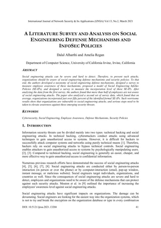 International Journal of Network Security & Its Applications (IJNSA) Vol.13, No.2, March 2021
DOI: 10.5121/ijnsa.2021.13204 41
A LITERATURE SURVEY AND ANALYSIS ON SOCIAL
ENGINEERING DEFENSE MECHANISMS AND
INFOSEC POLICIES
Dalal Alharthi and Amelia Regan
Department of Computer Science, University of California Irvine, Irvine, California
ABSTRACT
Social engineering attacks can be severe and hard to detect. Therefore, to prevent such attacks,
organizations should be aware of social engineering defense mechanisms and security policies. To that
end, the authors developed a taxonomy of social engineering defense mechanisms, designed a survey to
measure employee awareness of these mechanisms, proposed a model of Social Engineering InfoSec
Policies (SE-IPs), and designed a survey to measure the incorporation level of these SE-IPs. After
analyzing the data from the first survey, the authors found that more than half of employees are not aware
of social engineering attacks. The paper also analyzed a second set of survey data, which found that on
average, organizations incorporated just over fifty percent of the identified formal SE-IPs. Such worrisome
results show that organizations are vulnerable to social engineering attacks, and serious steps need to be
taken to elevate awareness against these emerging security threats.
KEYWORDS
Cybersecurity, Social Engineering, Employee Awareness, Defense Mechanisms, Security Policies
1. INTRODUCTION
Information security threats can be divided mainly into two types: technical hacking and social
engineering attacks. In technical hacking, cyberattackers conduct attacks using advanced
techniques to gain unauthorized access to systems. However, it is difficult for hackers to
successfully attack computer systems and networks using purely technical means [1]. Therefore,
hackers rely on social engineering attacks to bypass technical controls. Social engineering
enables attackers to gain unauthorized access to systems by psychologically manipulating users.
[2], [3]. Compared to technical hacking, social engineering is generally an easier, cheaper, and
more effective way to gain unauthorized access to confidential information.
Numerous previous research efforts have demonstrated the success of social engineering attacks
[4], [5], [6], [7], [8]. Social engineering attacks are conducted either by person-to-person
interaction (in person or over the phone) or by computer-interaction (email, pop-up window,
instant message, or malicious website). Social engineers target individuals, organizations, and
countries as well. Since the consequences of social engineering attacks are severe and hard to
detect, employees and organizations need to be aware of the defense mechanisms that can protect
against such security attacks. Mouton et al. in [9] outlined the importance of increasing the
employees' awareness level against social engineering attacks.
Social engineering attacks have significant impacts on organizations. The damage can be
devastating. Social engineers are looking for the easiest way into the organization systems, which
is not to try and break the encryption on the organization database or type in every combination
 