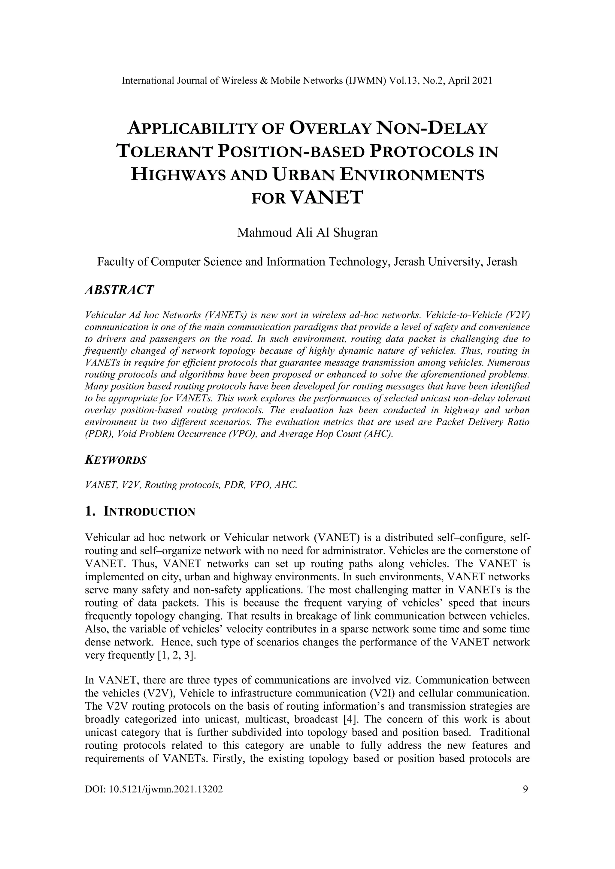 International Journal of Wireless & Mobile Networks (IJWMN) Vol.13, No.2, April 2021
DOI: 10.5121/ijwmn.2021.13202 9
APPLICABILITY OF OVERLAY NON-DELAY
TOLERANT POSITION-BASED PROTOCOLS IN
HIGHWAYS AND URBAN ENVIRONMENTS
FOR VANET
Mahmoud Ali Al Shugran
Faculty of Computer Science and Information Technology, Jerash University, Jerash
ABSTRACT
Vehicular Ad hoc Networks (VANETs) is new sort in wireless ad-hoc networks. Vehicle-to-Vehicle (V2V)
communication is one of the main communication paradigms that provide a level of safety and convenience
to drivers and passengers on the road. In such environment, routing data packet is challenging due to
frequently changed of network topology because of highly dynamic nature of vehicles. Thus, routing in
VANETs in require for efficient protocols that guarantee message transmission among vehicles. Numerous
routing protocols and algorithms have been proposed or enhanced to solve the aforementioned problems.
Many position based routing protocols have been developed for routing messages that have been identified
to be appropriate for VANETs. This work explores the performances of selected unicast non-delay tolerant
overlay position-based routing protocols. The evaluation has been conducted in highway and urban
environment in two different scenarios. The evaluation metrics that are used are Packet Delivery Ratio
(PDR), Void Problem Occurrence (VPO), and Average Hop Count (AHC).
KEYWORDS
VANET, V2V, Routing protocols, PDR, VPO, AHC.
1. INTRODUCTION
Vehicular ad hoc network or Vehicular network (VANET) is a distributed self–configure, self-
routing and self–organize network with no need for administrator. Vehicles are the cornerstone of
VANET. Thus, VANET networks can set up routing paths along vehicles. The VANET is
implemented on city, urban and highway environments. In such environments, VANET networks
serve many safety and non-safety applications. The most challenging matter in VANETs is the
routing of data packets. This is because the frequent varying of vehicles’ speed that incurs
frequently topology changing. That results in breakage of link communication between vehicles.
Also, the variable of vehicles’ velocity contributes in a sparse network some time and some time
dense network. Hence, such type of scenarios changes the performance of the VANET network
very frequently [1, 2, 3].
In VANET, there are three types of communications are involved viz. Communication between
the vehicles (V2V), Vehicle to infrastructure communication (V2I) and cellular communication.
The V2V routing protocols on the basis of routing information’s and transmission strategies are
broadly categorized into unicast, multicast, broadcast [4]. The concern of this work is about
unicast category that is further subdivided into topology based and position based. Traditional
routing protocols related to this category are unable to fully address the new features and
requirements of VANETs. Firstly, the existing topology based or position based protocols are
 