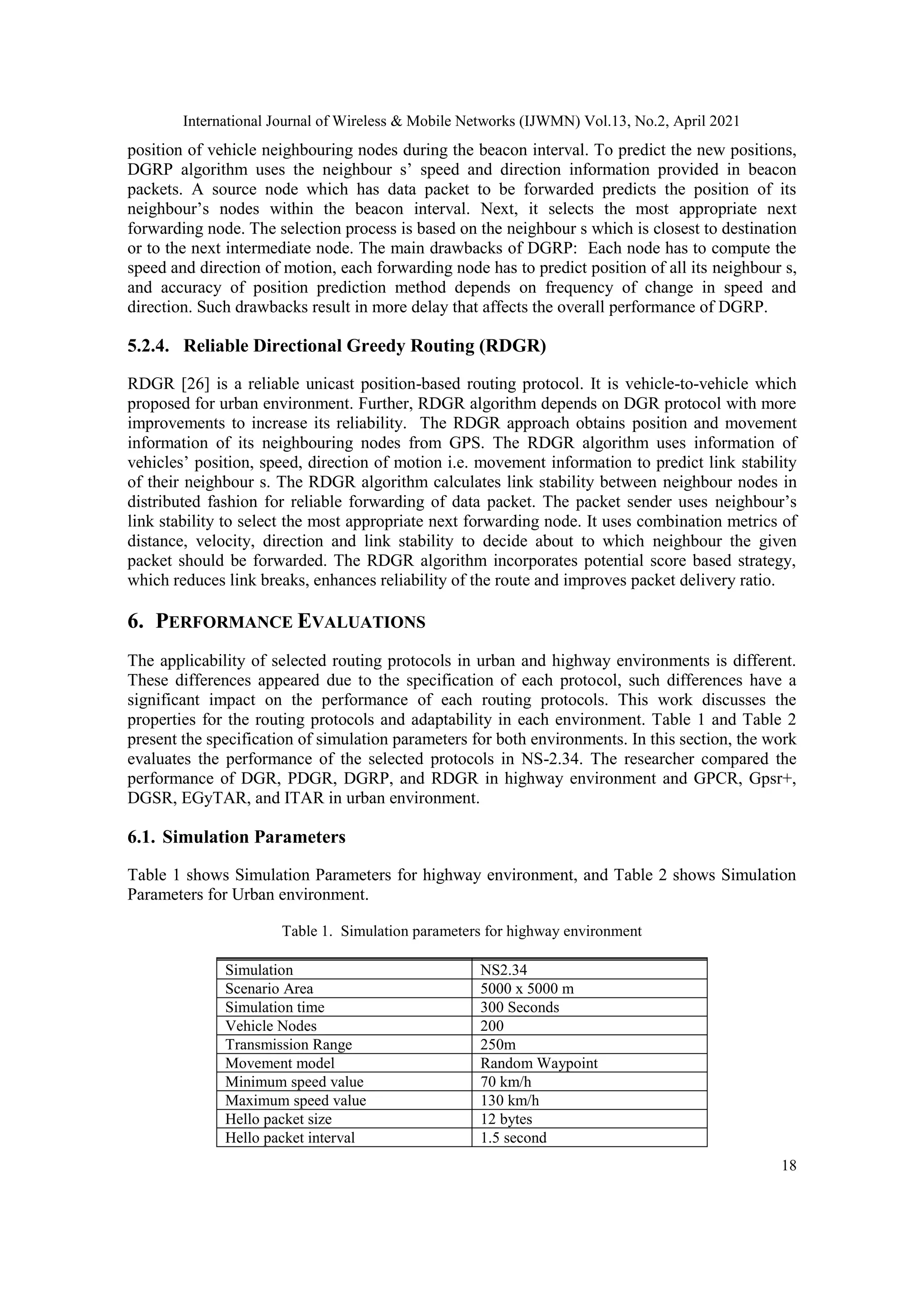 International Journal of Wireless & Mobile Networks (IJWMN) Vol.13, No.2, April 2021
18
position of vehicle neighbouring nodes during the beacon interval. To predict the new positions,
DGRP algorithm uses the neighbour s’ speed and direction information provided in beacon
packets. A source node which has data packet to be forwarded predicts the position of its
neighbour’s nodes within the beacon interval. Next, it selects the most appropriate next
forwarding node. The selection process is based on the neighbour s which is closest to destination
or to the next intermediate node. The main drawbacks of DGRP: Each node has to compute the
speed and direction of motion, each forwarding node has to predict position of all its neighbour s,
and accuracy of position prediction method depends on frequency of change in speed and
direction. Such drawbacks result in more delay that affects the overall performance of DGRP.
5.2.4. Reliable Directional Greedy Routing (RDGR)
RDGR [26] is a reliable unicast position-based routing protocol. It is vehicle-to-vehicle which
proposed for urban environment. Further, RDGR algorithm depends on DGR protocol with more
improvements to increase its reliability. The RDGR approach obtains position and movement
information of its neighbouring nodes from GPS. The RDGR algorithm uses information of
vehicles’ position, speed, direction of motion i.e. movement information to predict link stability
of their neighbour s. The RDGR algorithm calculates link stability between neighbour nodes in
distributed fashion for reliable forwarding of data packet. The packet sender uses neighbour’s
link stability to select the most appropriate next forwarding node. It uses combination metrics of
distance, velocity, direction and link stability to decide about to which neighbour the given
packet should be forwarded. The RDGR algorithm incorporates potential score based strategy,
which reduces link breaks, enhances reliability of the route and improves packet delivery ratio.
6. PERFORMANCE EVALUATIONS
The applicability of selected routing protocols in urban and highway environments is different.
These differences appeared due to the specification of each protocol, such differences have a
significant impact on the performance of each routing protocols. This work discusses the
properties for the routing protocols and adaptability in each environment. Table 1 and Table 2
present the specification of simulation parameters for both environments. In this section, the work
evaluates the performance of the selected protocols in NS-2.34. The researcher compared the
performance of DGR, PDGR, DGRP, and RDGR in highway environment and GPCR, Gpsr+,
DGSR, EGyTAR, and ITAR in urban environment.
6.1. Simulation Parameters
Table 1 shows Simulation Parameters for highway environment, and Table 2 shows Simulation
Parameters for Urban environment.
Table 1. Simulation parameters for highway environment
Simulation NS2.34
Scenario Area 5000 x 5000 m
Simulation NS2.34
Scenario Area 5000 x 5000 m
Simulation time 300 Seconds
Vehicle Nodes 200
Transmission Range 250m
Movement model Random Waypoint
Minimum speed value 70 km/h
Maximum speed value 130 km/h
Hello packet size 12 bytes
Hello packet interval 1.5 second
 