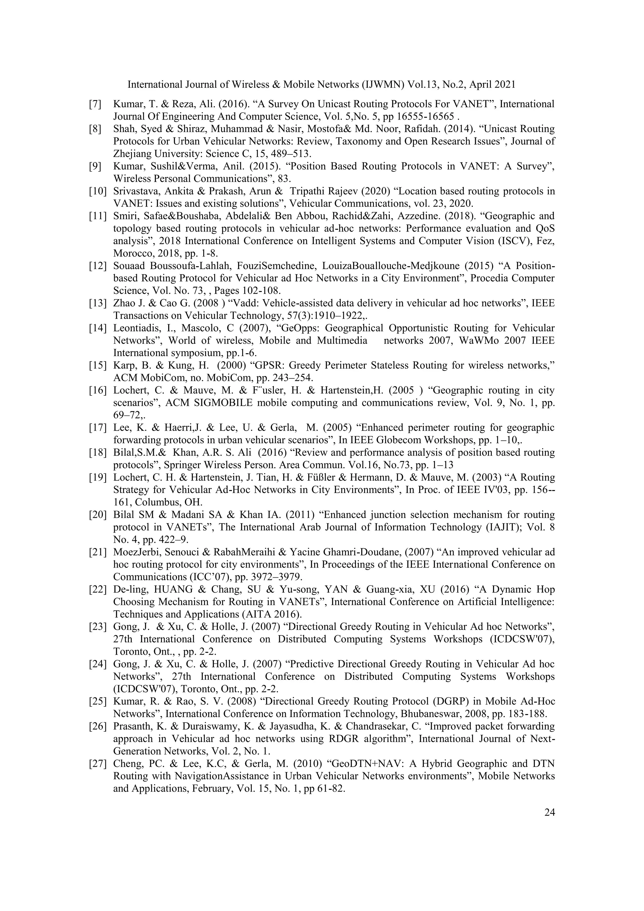 International Journal of Wireless & Mobile Networks (IJWMN) Vol.13, No.2, April 2021
24
[7] Kumar, T. & Reza, Ali. (2016). “A Survey On Unicast Routing Protocols For VANET”, International
Journal Of Engineering And Computer Science, Vol. 5,No. 5, pp 16555-16565 .
[8] Shah, Syed & Shiraz, Muhammad & Nasir, Mostofa& Md. Noor, Rafidah. (2014). “Unicast Routing
Protocols for Urban Vehicular Networks: Review, Taxonomy and Open Research Issues”, Journal of
Zhejiang University: Science C, 15, 489–513.
[9] Kumar, Sushil&Verma, Anil. (2015). “Position Based Routing Protocols in VANET: A Survey”,
Wireless Personal Communications”, 83.
[10] Srivastava, Ankita & Prakash, Arun & Tripathi Rajeev (2020) “Location based routing protocols in
VANET: Issues and existing solutions”, Vehicular Communications, vol. 23, 2020.
[11] Smiri, Safae&Boushaba, Abdelali& Ben Abbou, Rachid&Zahi, Azzedine. (2018). “Geographic and
topology based routing protocols in vehicular ad-hoc networks: Performance evaluation and QoS
analysis”, 2018 International Conference on Intelligent Systems and Computer Vision (ISCV), Fez,
Morocco, 2018, pp. 1-8.
[12] Souaad Boussoufa-Lahlah, FouziSemchedine, LouizaBouallouche-Medjkoune (2015) “A Position-
based Routing Protocol for Vehicular ad Hoc Networks in a City Environment”, Procedia Computer
Science, Vol. No. 73, , Pages 102-108.
[13] Zhao J. & Cao G. (2008 ) “Vadd: Vehicle-assisted data delivery in vehicular ad hoc networks”, IEEE
Transactions on Vehicular Technology, 57(3):1910–1922,.
[14] Leontiadis, I., Mascolo, C (2007), “GeOpps: Geographical Opportunistic Routing for Vehicular
Networks”, World of wireless, Mobile and Multimedia networks 2007, WaWMo 2007 IEEE
International symposium, pp.1-6.
[15] Karp, B. & Kung, H. (2000) “GPSR: Greedy Perimeter Stateless Routing for wireless networks,”
ACM MobiCom, no. MobiCom, pp. 243–254.
[16] Lochert, C. & Mauve, M. & F¨usler, H. & Hartenstein,H. (2005 ) “Geographic routing in city
scenarios”, ACM SIGMOBILE mobile computing and communications review, Vol. 9, No. 1, pp.
69–72,.
[17] Lee, K. & Haerri,J. & Lee, U. & Gerla, M. (2005) “Enhanced perimeter routing for geographic
forwarding protocols in urban vehicular scenarios”, In IEEE Globecom Workshops, pp. 1–10,.
[18] Bilal,S.M.& Khan, A.R. S. Ali (2016) “Review and performance analysis of position based routing
protocols”, Springer Wireless Person. Area Commun. Vol.16, No.73, pp. 1–13
[19] Lochert, C. H. & Hartenstein, J. Tian, H. & Füßler & Hermann, D. & Mauve, M. (2003) “A Routing
Strategy for Vehicular Ad-Hoc Networks in City Environments”, In Proc. of IEEE IV'03, pp. 156--
161, Columbus, OH.
[20] Bilal SM & Madani SA & Khan IA. (2011) “Enhanced junction selection mechanism for routing
protocol in VANETs”, The International Arab Journal of Information Technology (IAJIT); Vol. 8
No. 4, pp. 422–9.
[21] MoezJerbi, Senouci & RabahMeraihi & Yacine Ghamri-Doudane, (2007) “An improved vehicular ad
hoc routing protocol for city environments”, In Proceedings of the IEEE International Conference on
Communications (ICC’07), pp. 3972–3979.
[22] De-ling, HUANG & Chang, SU & Yu-song, YAN & Guang-xia, XU (2016) “A Dynamic Hop
Choosing Mechanism for Routing in VANETs”, International Conference on Artificial Intelligence:
Techniques and Applications (AITA 2016).
[23] Gong, J. & Xu, C. & Holle, J. (2007) “Directional Greedy Routing in Vehicular Ad hoc Networks”,
27th International Conference on Distributed Computing Systems Workshops (ICDCSW'07),
Toronto, Ont., , pp. 2-2.
[24] Gong, J. & Xu, C. & Holle, J. (2007) “Predictive Directional Greedy Routing in Vehicular Ad hoc
Networks”, 27th International Conference on Distributed Computing Systems Workshops
(ICDCSW'07), Toronto, Ont., pp. 2-2.
[25] Kumar, R. & Rao, S. V. (2008) “Directional Greedy Routing Protocol (DGRP) in Mobile Ad-Hoc
Networks”, International Conference on Information Technology, Bhubaneswar, 2008, pp. 183-188.
[26] Prasanth, K. & Duraiswamy, K. & Jayasudha, K. & Chandrasekar, C. “Improved packet forwarding
approach in Vehicular ad hoc networks using RDGR algorithm”, International Journal of Next-
Generation Networks, Vol. 2, No. 1.
[27] Cheng, PC. & Lee, K.C, & Gerla, M. (2010) “GeoDTN+NAV: A Hybrid Geographic and DTN
Routing with NavigationAssistance in Urban Vehicular Networks environments”, Mobile Networks
and Applications, February, Vol. 15, No. 1, pp 61-82.
 
