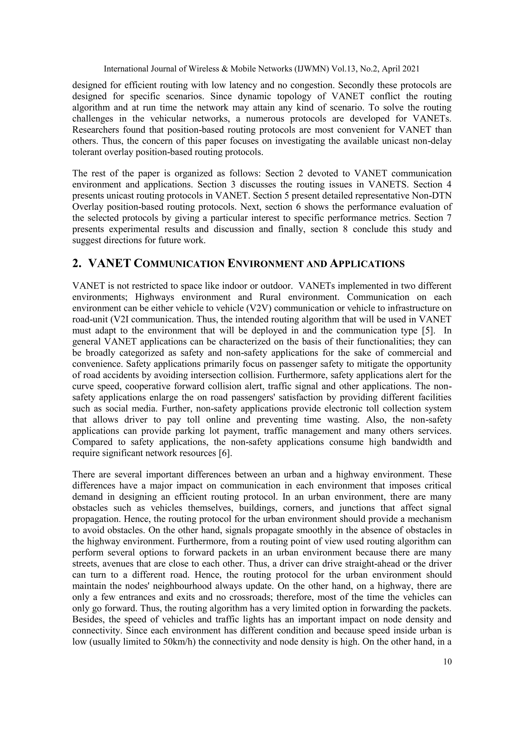 International Journal of Wireless & Mobile Networks (IJWMN) Vol.13, No.2, April 2021
10
designed for efficient routing with low latency and no congestion. Secondly these protocols are
designed for specific scenarios. Since dynamic topology of VANET conflict the routing
algorithm and at run time the network may attain any kind of scenario. To solve the routing
challenges in the vehicular networks, a numerous protocols are developed for VANETs.
Researchers found that position-based routing protocols are most convenient for VANET than
others. Thus, the concern of this paper focuses on investigating the available unicast non-delay
tolerant overlay position-based routing protocols.
The rest of the paper is organized as follows: Section 2 devoted to VANET communication
environment and applications. Section 3 discusses the routing issues in VANETS. Section 4
presents unicast routing protocols in VANET. Section 5 present detailed representative Non-DTN
Overlay position-based routing protocols. Next, section 6 shows the performance evaluation of
the selected protocols by giving a particular interest to specific performance metrics. Section 7
presents experimental results and discussion and finally, section 8 conclude this study and
suggest directions for future work.
2. VANET COMMUNICATION ENVIRONMENT AND APPLICATIONS
VANET is not restricted to space like indoor or outdoor. VANETs implemented in two different
environments; Highways environment and Rural environment. Communication on each
environment can be either vehicle to vehicle (V2V) communication or vehicle to infrastructure on
road-unit (V2I communication. Thus, the intended routing algorithm that will be used in VANET
must adapt to the environment that will be deployed in and the communication type [5]. In
general VANET applications can be characterized on the basis of their functionalities; they can
be broadly categorized as safety and non-safety applications for the sake of commercial and
convenience. Safety applications primarily focus on passenger safety to mitigate the opportunity
of road accidents by avoiding intersection collision. Furthermore, safety applications alert for the
curve speed, cooperative forward collision alert, traffic signal and other applications. The non-
safety applications enlarge the on road passengers' satisfaction by providing different facilities
such as social media. Further, non-safety applications provide electronic toll collection system
that allows driver to pay toll online and preventing time wasting. Also, the non-safety
applications can provide parking lot payment, traffic management and many others services.
Compared to safety applications, the non-safety applications consume high bandwidth and
require significant network resources [6].
There are several important differences between an urban and a highway environment. These
differences have a major impact on communication in each environment that imposes critical
demand in designing an efficient routing protocol. In an urban environment, there are many
obstacles such as vehicles themselves, buildings, corners, and junctions that affect signal
propagation. Hence, the routing protocol for the urban environment should provide a mechanism
to avoid obstacles. On the other hand, signals propagate smoothly in the absence of obstacles in
the highway environment. Furthermore, from a routing point of view used routing algorithm can
perform several options to forward packets in an urban environment because there are many
streets, avenues that are close to each other. Thus, a driver can drive straight-ahead or the driver
can turn to a different road. Hence, the routing protocol for the urban environment should
maintain the nodes' neighbourhood always update. On the other hand, on a highway, there are
only a few entrances and exits and no crossroads; therefore, most of the time the vehicles can
only go forward. Thus, the routing algorithm has a very limited option in forwarding the packets.
Besides, the speed of vehicles and traffic lights has an important impact on node density and
connectivity. Since each environment has different condition and because speed inside urban is
low (usually limited to 50km/h) the connectivity and node density is high. On the other hand, in a
 