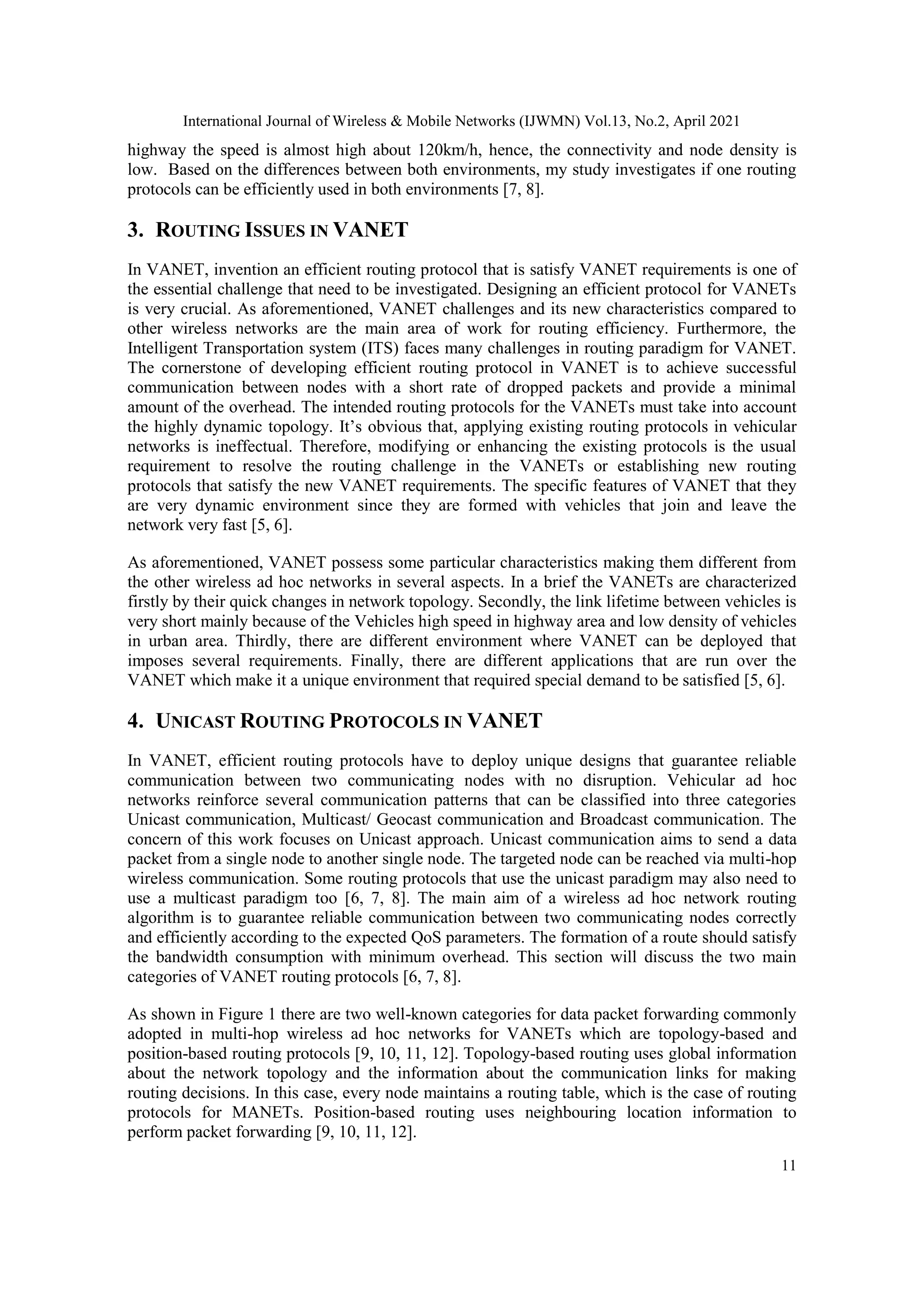 International Journal of Wireless & Mobile Networks (IJWMN) Vol.13, No.2, April 2021
11
highway the speed is almost high about 120km/h, hence, the connectivity and node density is
low. Based on the differences between both environments, my study investigates if one routing
protocols can be efficiently used in both environments [7, 8].
3. ROUTING ISSUES IN VANET
In VANET, invention an efficient routing protocol that is satisfy VANET requirements is one of
the essential challenge that need to be investigated. Designing an efficient protocol for VANETs
is very crucial. As aforementioned, VANET challenges and its new characteristics compared to
other wireless networks are the main area of work for routing efficiency. Furthermore, the
Intelligent Transportation system (ITS) faces many challenges in routing paradigm for VANET.
The cornerstone of developing efficient routing protocol in VANET is to achieve successful
communication between nodes with a short rate of dropped packets and provide a minimal
amount of the overhead. The intended routing protocols for the VANETs must take into account
the highly dynamic topology. It’s obvious that, applying existing routing protocols in vehicular
networks is ineffectual. Therefore, modifying or enhancing the existing protocols is the usual
requirement to resolve the routing challenge in the VANETs or establishing new routing
protocols that satisfy the new VANET requirements. The specific features of VANET that they
are very dynamic environment since they are formed with vehicles that join and leave the
network very fast [5, 6].
As aforementioned, VANET possess some particular characteristics making them different from
the other wireless ad hoc networks in several aspects. In a brief the VANETs are characterized
firstly by their quick changes in network topology. Secondly, the link lifetime between vehicles is
very short mainly because of the Vehicles high speed in highway area and low density of vehicles
in urban area. Thirdly, there are different environment where VANET can be deployed that
imposes several requirements. Finally, there are different applications that are run over the
VANET which make it a unique environment that required special demand to be satisfied [5, 6].
4. UNICAST ROUTING PROTOCOLS IN VANET
In VANET, efficient routing protocols have to deploy unique designs that guarantee reliable
communication between two communicating nodes with no disruption. Vehicular ad hoc
networks reinforce several communication patterns that can be classified into three categories
Unicast communication, Multicast/ Geocast communication and Broadcast communication. The
concern of this work focuses on Unicast approach. Unicast communication aims to send a data
packet from a single node to another single node. The targeted node can be reached via multi-hop
wireless communication. Some routing protocols that use the unicast paradigm may also need to
use a multicast paradigm too [6, 7, 8]. The main aim of a wireless ad hoc network routing
algorithm is to guarantee reliable communication between two communicating nodes correctly
and efficiently according to the expected QoS parameters. The formation of a route should satisfy
the bandwidth consumption with minimum overhead. This section will discuss the two main
categories of VANET routing protocols [6, 7, 8].
As shown in Figure 1 there are two well-known categories for data packet forwarding commonly
adopted in multi-hop wireless ad hoc networks for VANETs which are topology-based and
position-based routing protocols [9, 10, 11, 12]. Topology-based routing uses global information
about the network topology and the information about the communication links for making
routing decisions. In this case, every node maintains a routing table, which is the case of routing
protocols for MANETs. Position-based routing uses neighbouring location information to
perform packet forwarding [9, 10, 11, 12].
 