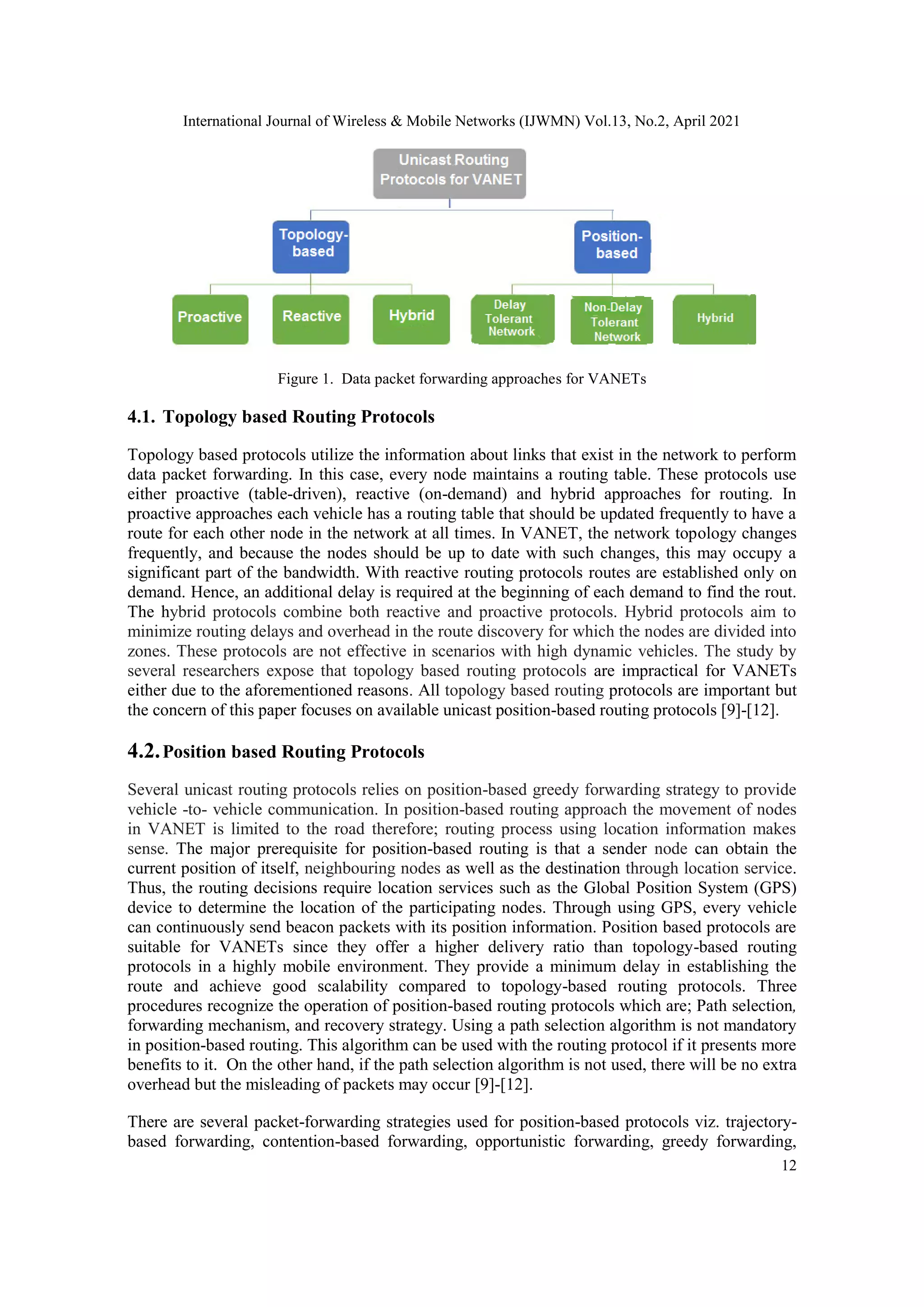 International Journal of Wireless & Mobile Networks (IJWMN) Vol.13, No.2, April 2021
12
Figure 1. Data packet forwarding approaches for VANETs
4.1. Topology based Routing Protocols
Topology based protocols utilize the information about links that exist in the network to perform
data packet forwarding. In this case, every node maintains a routing table. These protocols use
either proactive (table-driven), reactive (on-demand) and hybrid approaches for routing. In
proactive approaches each vehicle has a routing table that should be updated frequently to have a
route for each other node in the network at all times. In VANET, the network topology changes
frequently, and because the nodes should be up to date with such changes, this may occupy a
significant part of the bandwidth. With reactive routing protocols routes are established only on
demand. Hence, an additional delay is required at the beginning of each demand to find the rout.
The hybrid protocols combine both reactive and proactive protocols. Hybrid protocols aim to
minimize routing delays and overhead in the route discovery for which the nodes are divided into
zones. These protocols are not effective in scenarios with high dynamic vehicles. The study by
several researchers expose that topology based routing protocols are impractical for VANETs
either due to the aforementioned reasons. All topology based routing protocols are important but
the concern of this paper focuses on available unicast position-based routing protocols [9]-[12].
4.2.Position based Routing Protocols
Several unicast routing protocols relies on position-based greedy forwarding strategy to provide
vehicle -to- vehicle communication. In position-based routing approach the movement of nodes
in VANET is limited to the road therefore; routing process using location information makes
sense. The major prerequisite for position-based routing is that a sender node can obtain the
current position of itself, neighbouring nodes as well as the destination through location service.
Thus, the routing decisions require location services such as the Global Position System (GPS)
device to determine the location of the participating nodes. Through using GPS, every vehicle
can continuously send beacon packets with its position information. Position based protocols are
suitable for VANETs since they offer a higher delivery ratio than topology-based routing
protocols in a highly mobile environment. They provide a minimum delay in establishing the
route and achieve good scalability compared to topology-based routing protocols. Three
procedures recognize the operation of position-based routing protocols which are; Path selection,
forwarding mechanism, and recovery strategy. Using a path selection algorithm is not mandatory
in position-based routing. This algorithm can be used with the routing protocol if it presents more
benefits to it. On the other hand, if the path selection algorithm is not used, there will be no extra
overhead but the misleading of packets may occur [9]-[12].
There are several packet-forwarding strategies used for position-based protocols viz. trajectory-
based forwarding, contention-based forwarding, opportunistic forwarding, greedy forwarding,
 