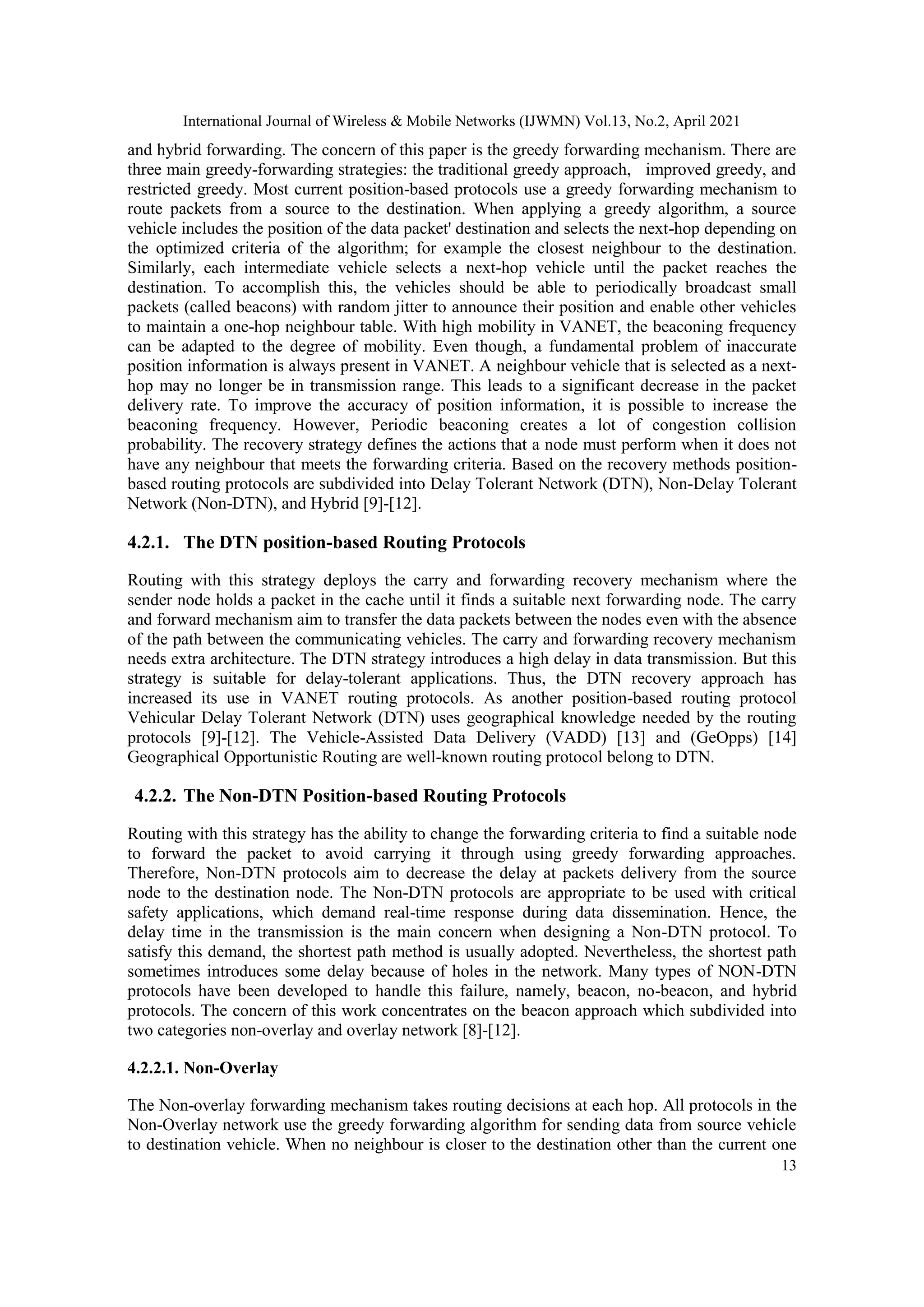 International Journal of Wireless & Mobile Networks (IJWMN) Vol.13, No.2, April 2021
13
and hybrid forwarding. The concern of this paper is the greedy forwarding mechanism. There are
three main greedy-forwarding strategies: the traditional greedy approach, improved greedy, and
restricted greedy. Most current position-based protocols use a greedy forwarding mechanism to
route packets from a source to the destination. When applying a greedy algorithm, a source
vehicle includes the position of the data packet' destination and selects the next-hop depending on
the optimized criteria of the algorithm; for example the closest neighbour to the destination.
Similarly, each intermediate vehicle selects a next-hop vehicle until the packet reaches the
destination. To accomplish this, the vehicles should be able to periodically broadcast small
packets (called beacons) with random jitter to announce their position and enable other vehicles
to maintain a one-hop neighbour table. With high mobility in VANET, the beaconing frequency
can be adapted to the degree of mobility. Even though, a fundamental problem of inaccurate
position information is always present in VANET. A neighbour vehicle that is selected as a next-
hop may no longer be in transmission range. This leads to a significant decrease in the packet
delivery rate. To improve the accuracy of position information, it is possible to increase the
beaconing frequency. However, Periodic beaconing creates a lot of congestion collision
probability. The recovery strategy defines the actions that a node must perform when it does not
have any neighbour that meets the forwarding criteria. Based on the recovery methods position-
based routing protocols are subdivided into Delay Tolerant Network (DTN), Non-Delay Tolerant
Network (Non-DTN), and Hybrid [9]-[12].
4.2.1. The DTN position-based Routing Protocols
Routing with this strategy deploys the carry and forwarding recovery mechanism where the
sender node holds a packet in the cache until it finds a suitable next forwarding node. The carry
and forward mechanism aim to transfer the data packets between the nodes even with the absence
of the path between the communicating vehicles. The carry and forwarding recovery mechanism
needs extra architecture. The DTN strategy introduces a high delay in data transmission. But this
strategy is suitable for delay-tolerant applications. Thus, the DTN recovery approach has
increased its use in VANET routing protocols. As another position-based routing protocol
Vehicular Delay Tolerant Network (DTN) uses geographical knowledge needed by the routing
protocols [9]-[12]. The Vehicle-Assisted Data Delivery (VADD) [13] and (GeOpps) [14]
Geographical Opportunistic Routing are well-known routing protocol belong to DTN.
4.2.2. The Non-DTN Position-based Routing Protocols
Routing with this strategy has the ability to change the forwarding criteria to find a suitable node
to forward the packet to avoid carrying it through using greedy forwarding approaches.
Therefore, Non-DTN protocols aim to decrease the delay at packets delivery from the source
node to the destination node. The Non-DTN protocols are appropriate to be used with critical
safety applications, which demand real-time response during data dissemination. Hence, the
delay time in the transmission is the main concern when designing a Non-DTN protocol. To
satisfy this demand, the shortest path method is usually adopted. Nevertheless, the shortest path
sometimes introduces some delay because of holes in the network. Many types of NON-DTN
protocols have been developed to handle this failure, namely, beacon, no-beacon, and hybrid
protocols. The concern of this work concentrates on the beacon approach which subdivided into
two categories non-overlay and overlay network [8]-[12].
4.2.2.1. Non-Overlay
The Non-overlay forwarding mechanism takes routing decisions at each hop. All protocols in the
Non-Overlay network use the greedy forwarding algorithm for sending data from source vehicle
to destination vehicle. When no neighbour is closer to the destination other than the current one
 