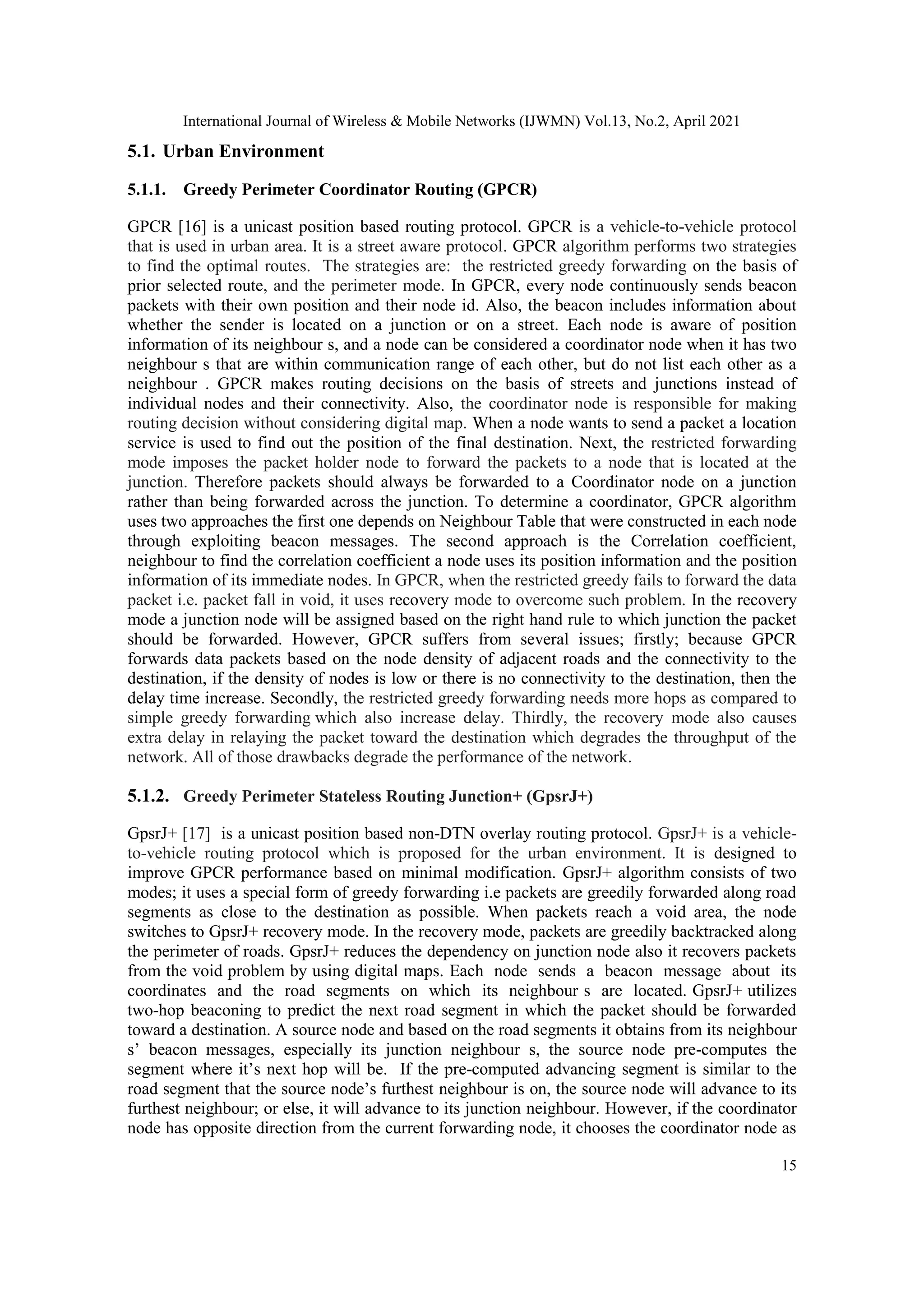 International Journal of Wireless & Mobile Networks (IJWMN) Vol.13, No.2, April 2021
15
5.1. Urban Environment
5.1.1. Greedy Perimeter Coordinator Routing (GPCR)
GPCR [16] is a unicast position based routing protocol. GPCR is a vehicle-to-vehicle protocol
that is used in urban area. It is a street aware protocol. GPCR algorithm performs two strategies
to find the optimal routes. The strategies are: the restricted greedy forwarding on the basis of
prior selected route, and the perimeter mode. In GPCR, every node continuously sends beacon
packets with their own position and their node id. Also, the beacon includes information about
whether the sender is located on a junction or on a street. Each node is aware of position
information of its neighbour s, and a node can be considered a coordinator node when it has two
neighbour s that are within communication range of each other, but do not list each other as a
neighbour . GPCR makes routing decisions on the basis of streets and junctions instead of
individual nodes and their connectivity. Also, the coordinator node is responsible for making
routing decision without considering digital map. When a node wants to send a packet a location
service is used to find out the position of the final destination. Next, the restricted forwarding
mode imposes the packet holder node to forward the packets to a node that is located at the
junction. Therefore packets should always be forwarded to a Coordinator node on a junction
rather than being forwarded across the junction. To determine a coordinator, GPCR algorithm
uses two approaches the first one depends on Neighbour Table that were constructed in each node
through exploiting beacon messages. The second approach is the Correlation coefficient,
neighbour to find the correlation coefficient a node uses its position information and the position
information of its immediate nodes. In GPCR, when the restricted greedy fails to forward the data
packet i.e. packet fall in void, it uses recovery mode to overcome such problem. In the recovery
mode a junction node will be assigned based on the right hand rule to which junction the packet
should be forwarded. However, GPCR suffers from several issues; firstly; because GPCR
forwards data packets based on the node density of adjacent roads and the connectivity to the
destination, if the density of nodes is low or there is no connectivity to the destination, then the
delay time increase. Secondly, the restricted greedy forwarding needs more hops as compared to
simple greedy forwarding which also increase delay. Thirdly, the recovery mode also causes
extra delay in relaying the packet toward the destination which degrades the throughput of the
network. All of those drawbacks degrade the performance of the network.
5.1.2. Greedy Perimeter Stateless Routing Junction+ (GpsrJ+)
GpsrJ+ [17] is a unicast position based non-DTN overlay routing protocol. GpsrJ+ is a vehicle-
to-vehicle routing protocol which is proposed for the urban environment. It is designed to
improve GPCR performance based on minimal modification. GpsrJ+ algorithm consists of two
modes; it uses a special form of greedy forwarding i.e packets are greedily forwarded along road
segments as close to the destination as possible. When packets reach a void area, the node
switches to GpsrJ+ recovery mode. In the recovery mode, packets are greedily backtracked along
the perimeter of roads. GpsrJ+ reduces the dependency on junction node also it recovers packets
from the void problem by using digital maps. Each node sends a beacon message about its
coordinates and the road segments on which its neighbour s are located. GpsrJ+ utilizes
two-hop beaconing to predict the next road segment in which the packet should be forwarded
toward a destination. A source node and based on the road segments it obtains from its neighbour
s’ beacon messages, especially its junction neighbour s, the source node pre-computes the
segment where it’s next hop will be. If the pre-computed advancing segment is similar to the
road segment that the source node’s furthest neighbour is on, the source node will advance to its
furthest neighbour; or else, it will advance to its junction neighbour. However, if the coordinator
node has opposite direction from the current forwarding node, it chooses the coordinator node as
 