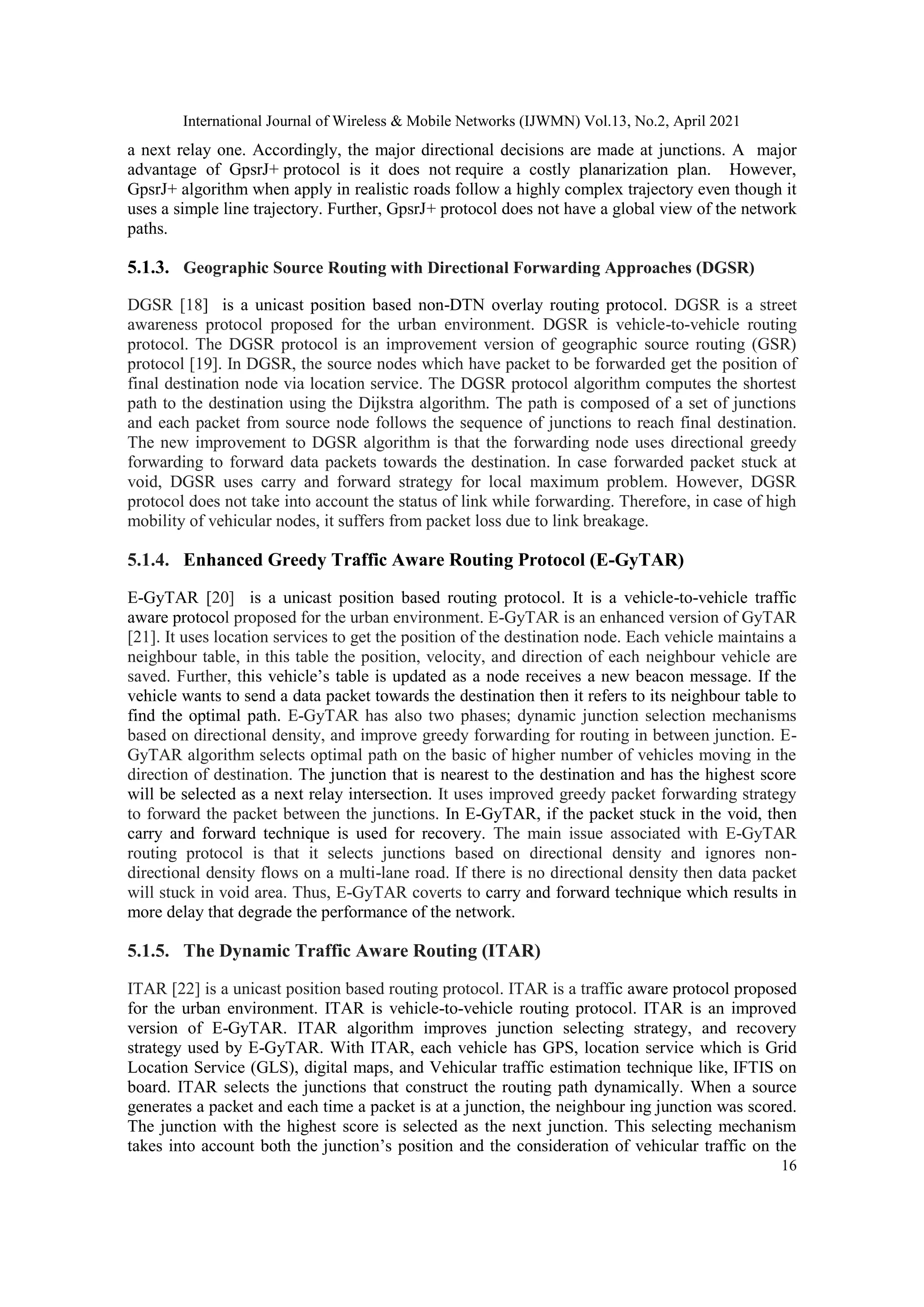 International Journal of Wireless & Mobile Networks (IJWMN) Vol.13, No.2, April 2021
16
a next relay one. Accordingly, the major directional decisions are made at junctions. A major
advantage of GpsrJ+ protocol is it does not require a costly planarization plan. However,
GpsrJ+ algorithm when apply in realistic roads follow a highly complex trajectory even though it
uses a simple line trajectory. Further, GpsrJ+ protocol does not have a global view of the network
paths.
5.1.3. Geographic Source Routing with Directional Forwarding Approaches (DGSR)
DGSR [18] is a unicast position based non-DTN overlay routing protocol. DGSR is a street
awareness protocol proposed for the urban environment. DGSR is vehicle-to-vehicle routing
protocol. The DGSR protocol is an improvement version of geographic source routing (GSR)
protocol [19]. In DGSR, the source nodes which have packet to be forwarded get the position of
final destination node via location service. The DGSR protocol algorithm computes the shortest
path to the destination using the Dijkstra algorithm. The path is composed of a set of junctions
and each packet from source node follows the sequence of junctions to reach final destination.
The new improvement to DGSR algorithm is that the forwarding node uses directional greedy
forwarding to forward data packets towards the destination. In case forwarded packet stuck at
void, DGSR uses carry and forward strategy for local maximum problem. However, DGSR
protocol does not take into account the status of link while forwarding. Therefore, in case of high
mobility of vehicular nodes, it suffers from packet loss due to link breakage.
5.1.4. Enhanced Greedy Traffic Aware Routing Protocol (E-GyTAR)
E-GyTAR [20] is a unicast position based routing protocol. It is a vehicle-to-vehicle traffic
aware protocol proposed for the urban environment. E-GyTAR is an enhanced version of GyTAR
[21]. It uses location services to get the position of the destination node. Each vehicle maintains a
neighbour table, in this table the position, velocity, and direction of each neighbour vehicle are
saved. Further, this vehicle’s table is updated as a node receives a new beacon message. If the
vehicle wants to send a data packet towards the destination then it refers to its neighbour table to
find the optimal path. E-GyTAR has also two phases; dynamic junction selection mechanisms
based on directional density, and improve greedy forwarding for routing in between junction. E-
GyTAR algorithm selects optimal path on the basic of higher number of vehicles moving in the
direction of destination. The junction that is nearest to the destination and has the highest score
will be selected as a next relay intersection. It uses improved greedy packet forwarding strategy
to forward the packet between the junctions. In E-GyTAR, if the packet stuck in the void, then
carry and forward technique is used for recovery. The main issue associated with E-GyTAR
routing protocol is that it selects junctions based on directional density and ignores non-
directional density flows on a multi-lane road. If there is no directional density then data packet
will stuck in void area. Thus, E-GyTAR coverts to carry and forward technique which results in
more delay that degrade the performance of the network.
5.1.5. The Dynamic Traffic Aware Routing (ITAR)
ITAR [22] is a unicast position based routing protocol. ITAR is a traffic aware protocol proposed
for the urban environment. ITAR is vehicle-to-vehicle routing protocol. ITAR is an improved
version of E-GyTAR. ITAR algorithm improves junction selecting strategy, and recovery
strategy used by E-GyTAR. With ITAR, each vehicle has GPS, location service which is Grid
Location Service (GLS), digital maps, and Vehicular traffic estimation technique like, IFTIS on
board. ITAR selects the junctions that construct the routing path dynamically. When a source
generates a packet and each time a packet is at a junction, the neighbour ing junction was scored.
The junction with the highest score is selected as the next junction. This selecting mechanism
takes into account both the junction’s position and the consideration of vehicular traffic on the
 