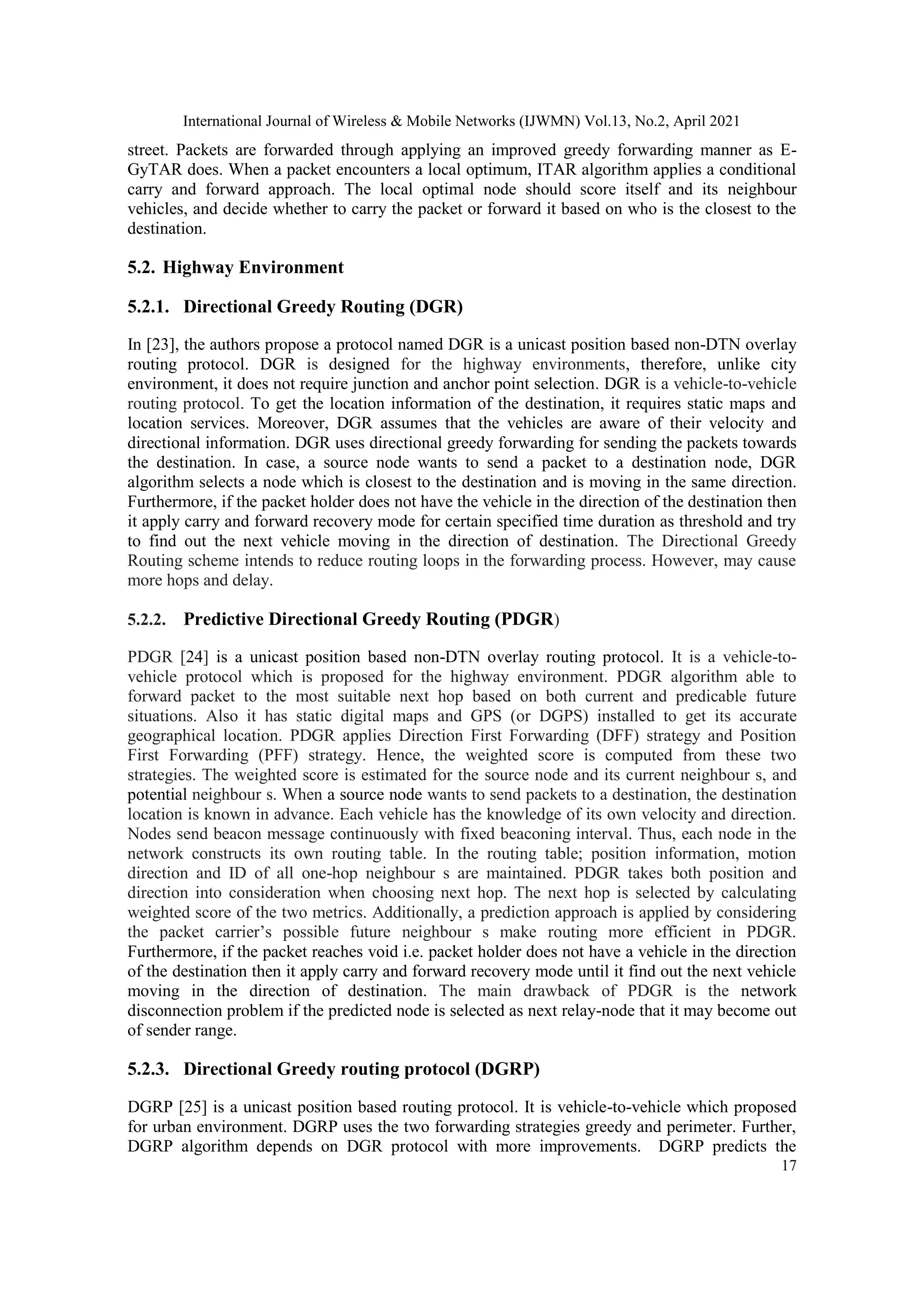 International Journal of Wireless & Mobile Networks (IJWMN) Vol.13, No.2, April 2021
17
street. Packets are forwarded through applying an improved greedy forwarding manner as E-
GyTAR does. When a packet encounters a local optimum, ITAR algorithm applies a conditional
carry and forward approach. The local optimal node should score itself and its neighbour
vehicles, and decide whether to carry the packet or forward it based on who is the closest to the
destination.
5.2. Highway Environment
5.2.1. Directional Greedy Routing (DGR)
In [23], the authors propose a protocol named DGR is a unicast position based non-DTN overlay
routing protocol. DGR is designed for the highway environments, therefore, unlike city
environment, it does not require junction and anchor point selection. DGR is a vehicle-to-vehicle
routing protocol. To get the location information of the destination, it requires static maps and
location services. Moreover, DGR assumes that the vehicles are aware of their velocity and
directional information. DGR uses directional greedy forwarding for sending the packets towards
the destination. In case, a source node wants to send a packet to a destination node, DGR
algorithm selects a node which is closest to the destination and is moving in the same direction.
Furthermore, if the packet holder does not have the vehicle in the direction of the destination then
it apply carry and forward recovery mode for certain specified time duration as threshold and try
to find out the next vehicle moving in the direction of destination. The Directional Greedy
Routing scheme intends to reduce routing loops in the forwarding process. However, may cause
more hops and delay.
5.2.2. Predictive Directional Greedy Routing (PDGR)
PDGR [24] is a unicast position based non-DTN overlay routing protocol. It is a vehicle-to-
vehicle protocol which is proposed for the highway environment. PDGR algorithm able to
forward packet to the most suitable next hop based on both current and predicable future
situations. Also it has static digital maps and GPS (or DGPS) installed to get its accurate
geographical location. PDGR applies Direction First Forwarding (DFF) strategy and Position
First Forwarding (PFF) strategy. Hence, the weighted score is computed from these two
strategies. The weighted score is estimated for the source node and its current neighbour s, and
potential neighbour s. When a source node wants to send packets to a destination, the destination
location is known in advance. Each vehicle has the knowledge of its own velocity and direction.
Nodes send beacon message continuously with fixed beaconing interval. Thus, each node in the
network constructs its own routing table. In the routing table; position information, motion
direction and ID of all one-hop neighbour s are maintained. PDGR takes both position and
direction into consideration when choosing next hop. The next hop is selected by calculating
weighted score of the two metrics. Additionally, a prediction approach is applied by considering
the packet carrier’s possible future neighbour s make routing more efficient in PDGR.
Furthermore, if the packet reaches void i.e. packet holder does not have a vehicle in the direction
of the destination then it apply carry and forward recovery mode until it find out the next vehicle
moving in the direction of destination. The main drawback of PDGR is the network
disconnection problem if the predicted node is selected as next relay-node that it may become out
of sender range.
5.2.3. Directional Greedy routing protocol (DGRP)
DGRP [25] is a unicast position based routing protocol. It is vehicle-to-vehicle which proposed
for urban environment. DGRP uses the two forwarding strategies greedy and perimeter. Further,
DGRP algorithm depends on DGR protocol with more improvements. DGRP predicts the
 