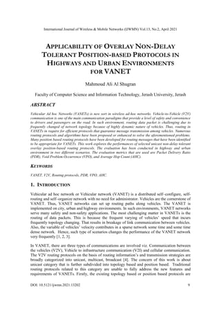 International Journal of Wireless & Mobile Networks (IJWMN) Vol.13, No.2, April 2021
DOI: 10.5121/ijwmn.2021.13202 9
APPLICABILITY OF OVERLAY NON-DELAY
TOLERANT POSITION-BASED PROTOCOLS IN
HIGHWAYS AND URBAN ENVIRONMENTS
FOR VANET
Mahmoud Ali Al Shugran
Faculty of Computer Science and Information Technology, Jerash University, Jerash
ABSTRACT
Vehicular Ad hoc Networks (VANETs) is new sort in wireless ad-hoc networks. Vehicle-to-Vehicle (V2V)
communication is one of the main communication paradigms that provide a level of safety and convenience
to drivers and passengers on the road. In such environment, routing data packet is challenging due to
frequently changed of network topology because of highly dynamic nature of vehicles. Thus, routing in
VANETs in require for efficient protocols that guarantee message transmission among vehicles. Numerous
routing protocols and algorithms have been proposed or enhanced to solve the aforementioned problems.
Many position based routing protocols have been developed for routing messages that have been identified
to be appropriate for VANETs. This work explores the performances of selected unicast non-delay tolerant
overlay position-based routing protocols. The evaluation has been conducted in highway and urban
environment in two different scenarios. The evaluation metrics that are used are Packet Delivery Ratio
(PDR), Void Problem Occurrence (VPO), and Average Hop Count (AHC).
KEYWORDS
VANET, V2V, Routing protocols, PDR, VPO, AHC.
1. INTRODUCTION
Vehicular ad hoc network or Vehicular network (VANET) is a distributed self–configure, self-
routing and self–organize network with no need for administrator. Vehicles are the cornerstone of
VANET. Thus, VANET networks can set up routing paths along vehicles. The VANET is
implemented on city, urban and highway environments. In such environments, VANET networks
serve many safety and non-safety applications. The most challenging matter in VANETs is the
routing of data packets. This is because the frequent varying of vehicles’ speed that incurs
frequently topology changing. That results in breakage of link communication between vehicles.
Also, the variable of vehicles’ velocity contributes in a sparse network some time and some time
dense network. Hence, such type of scenarios changes the performance of the VANET network
very frequently [1, 2, 3].
In VANET, there are three types of communications are involved viz. Communication between
the vehicles (V2V), Vehicle to infrastructure communication (V2I) and cellular communication.
The V2V routing protocols on the basis of routing information’s and transmission strategies are
broadly categorized into unicast, multicast, broadcast [4]. The concern of this work is about
unicast category that is further subdivided into topology based and position based. Traditional
routing protocols related to this category are unable to fully address the new features and
requirements of VANETs. Firstly, the existing topology based or position based protocols are
 