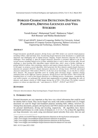 International Journal of Artificial Intelligence and Applications (IJAIA), Vol.13, No.2, March 2022
DOI: 10.5121/ijaia.2022.13202 21
FORGED CHARACTER DETECTION DATASETS:
PASSPORTS, DRIVING LICENCES AND VISA
STICKERS
Teerath Kumar1
, Muhammad Turab2
, Shahnawaz Talpur2
,
Rob Brennan1
and Malika Bendechache1
1
CRT AI and ADAPT, School of Computing, Dublin City University, Ireland
2
Department of Computer Systems Engineering, Mehran University of
Engineering and Technology, Jamshoro, Pakistan
ABSTRACT
Forged documents specifically passport, driving licence and VISA stickers are used for fraud purposes
including robbery, theft and many more. So detecting forged characters from documents is a significantly
important and challenging task in digital forensic imaging. Forged characters detection has two big
challenges. First challenge is, data for forged characters detection is extremely difficult to get due to
several reasons including limited access of data, unlabeled data or work is done on private data. Second
challenge is, deep learning (DL) algorithms require labeled data, which poses a further challenge as
getting labeled is tedious, time-consuming, expensive and requires domain expertise. To end these issues,
in this paper we propose a novel algorithm, which generates the three datasets namely forged characters
detection for passport (FCD-P), forged characters detection for driving licence (FCD-D) and forged
characters detection for VISA stickers (FCD-V). To the best of our knowledge, we are the first to release
these datasets. The proposed algorithm starts by reading plain document images, simulates forging
simulation tasks on five different countries' passports, driving licences and VISA stickers. Then it keeps the
bounding boxes as a track of the forged characters as a labeling process. Furthermore, considering the
real world scenario, we performed the selected data augmentation accordingly. Regarding the stats of
datasets, each dataset consists of 15000 images having size of 950 x 550 of each. For further research
purpose we release our algorithm code 1
and, datasets i.e. FCD-P 2
, FCD-D 3
and FCD-V 4
.
KEYWORDS
Character detection dataset, Deep learning forgery, Forged character detection
1. INTRODUCTION
Personal documents are very important as they have very critical information that could be used
for identity theft or fraud. They can be forged very easily with online available tools [1]. Forged
documents are used for illegal and fraudulent purposes including theft, robbery, terrorism [1].
Among those documents, passport, driving licence and VISA stickers are the daily use documents
for personal identification, driving and traveling, respectively. DL algorithms have shown
remarkable performance in a wide variety of domains [2, 3, 4, 5, 6, 7, 8], so these DL algorithms
can forge documents very easily using convolutional neural networks from color, font size and
1
https://github.com/turab45/Dataset-forged-characters-detection-on-driving-licences-and-passports
2
https://www.kaggle.com/turabbajeer/forged-characters-detection-on-passports
3
https://www.kaggle.com/turabbajeer/forged-characters-detection-on-driving-licence
4
https://www.kaggle.com/turabbajeer/forged-character-detection-dataset-on-visa-cards
 