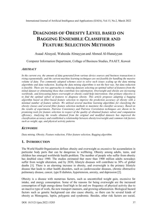 International Journal of Artificial Intelligence and Applications (IJAIA), Vol.13, No.2, March 2022
DOI: 10.5121/ijaia.2022.13203 37
DIAGNOSIS OF OBESITY LEVEL BASED ON
BAGGING ENSEMBLE CLASSIFIER AND
FEATURE SELECTION METHODS
Asaad Alzayed, Waheeda Almayyan and Ahmed Al-Hunaiyyan
Computer Information Department, Collage of Business Studies, PAAET, Kuwait
ABSTRACT
In the current era, the amount of data generated from various device sources and business transactions is
rising exponentially, and the current machine learning techniques are not feasible for handling the massive
volume of data. Two commonly adopted schemes exist to solve such issues scaling up the data mining
algorithms and data reduction. Scaling the data mining algorithms is not the best way, but data reduction
is feasible. There are two approaches to reducing datasets selecting an optimal subset of features from the
initial dataset or eliminating those that contribute less information. Overweight and obesity are increasing
worldwide, and forecasting future overweight or obesity could help intervention. Our primary objective is
to find the optimal subset of features to diagnose obesity. This article proposes adapting a bagging
algorithm based on filter-based feature selection to improve the prediction accuracy of obesity with a
minimal number of feature subsets. We utilized several machine learning algorithms for classifying the
obesity classes and several filter feature selection methods to maximize the classifier accuracy. Based on
the results of experiments, Pairwise Consistency and Pairwise Correlation techniques are shown to be
promising tools for feature selection in respect of the quality of obtained feature subset and computation
efficiency. Analyzing the results obtained from the original and modified datasets has improved the
classification accuracy and established a relationship between obesity/overweight and common risk factors
such as weight, age, and physical activity patterns.
KEYWORDS
Data mining, Obesity, Feature reduction, Filter feature selection, Bagging algorithm.
1. INTRODUCTION
The World Health Organization defines obesity and overweight as excessive fat accumulation in
particular body parts that can be dangerous to wellbeing. Obesity among adults, teens, and
children has emerged worldwide health problem. The number of people who suffer from obesity
has doubled since 1980. The studies estimated that more than 1900 million adults nowadays
suffer from weight alteration, and by 2030, lifestyle diseases will contribute to 30% of global
deaths [1]. There is an alarming increase in obesity, and overweight is the primary lifestyle
disease that leads to other health disorders, such as cardiovascular diseases, chronic obstructive
pulmonary disease, cancer, type II diabetes, hypertension, anxiety, and depression [2].
Obesity is a disease with numerous factors, such as uncontrolled weight gain, excessive fat
intake, and energy consumption. Some of the reasons for being overweight are the increased
consumption of high energy-dense food high in fat and ow frequency of physical activity due to
an inactive type of work, the new transport manners, and growing urbanization. Biological hazard
factors such as genetic background can also cause obesity, so there can be several kinds of
obesity as Monogenic, leptin, polygenic and syndromic. Besides, other risk factors are social,
 