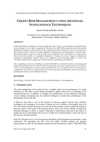 International Journal of Artificial Intelligence and Applications (IJAIA), Vol.13, No.2, March 2022
DOI: 10.5121/ijaia.2022.13205 75
CREDIT RISK MANAGEMENT USING ARTIFICIAL
INTELLIGENCE TECHNIQUES
Karim Amzile and Rajaa Amzile
Faculty of Law, Economics and Social Sciences Agdal,
Mohammed V University of Rabat, Morocco
ABSTRACT
Artificial intelligence techniques are still revealing their pros; however, several fields have benefited from
these techniques. In this study we applied the Decision Tree (DT-CART) method derived from artificial
intelligence techniques to the prediction of the creditworthy of bank customers, for this we used historical
data of bank customers. However we have adopted the flowing process, for this purpose we started with a
data preprocessing in which we clean the data and we deleted all rows with outliers or missing values,
then we fixed the variable to be explained (dependent or Target) and we also thought to eliminate all
explanatory (independent) variables that are not significant using univariate analysis as well as the
correlation matrix, then we applied our CART decision tree method using the SPSS tool.
After completing our process of building our model (DT-CART), we started the process of evaluating and
testing the performance of our model, by which we found that the accuracy and precision of our model is
71%, so we calculated the error ratios, and we found that the error rate equal to 29%, this allowed us to
conclude that our model at a fairly good level in terms of precision, predictability and very precisely in
predicting the solvency of our banking customers.
KEYWORDS
Data Mining, Credit Risk, Bank, Decision Tree, Artificial Intelligence, risk management.
1. INTRODUCTION
The good management of the credit risk has a tangible impact on the performance of a credit
institution, to this effect several banks proceeded to improve their tools of modeling of the
aforementioned risk. in addition, to mitigate the insufficiencies of the traditional techniques,
several methods emanating from the artificial intelligence revealed their performance in the
management of the credit risk
A Decision Tree (DT) is one of the methods of decision support, relevant from Artificial
intelligence (AI) techniques. Its structure is based on a set of choices in the graphic form of a
tree. The various possible decisions are at the end of the branches, and are reached according to
decisions taken at each stage of the learning process. DT is one of the methods of supervised
learning techniques, it allows to model a hierarchy of dichotomous tests and it also allows to
predict the class of individuals in the case of a variable to be explained binary, such as the case of
the solvency of bank customers.
Each DT technique uses its own fractionation algorithms and fractionation measurements. Using
well-known DT algorithms, the ID3, C5.0 and C&RT (CART) methods use impurity
measurements to select the fractionation attribute and the fractionation value/s. While ID3 (Han
 