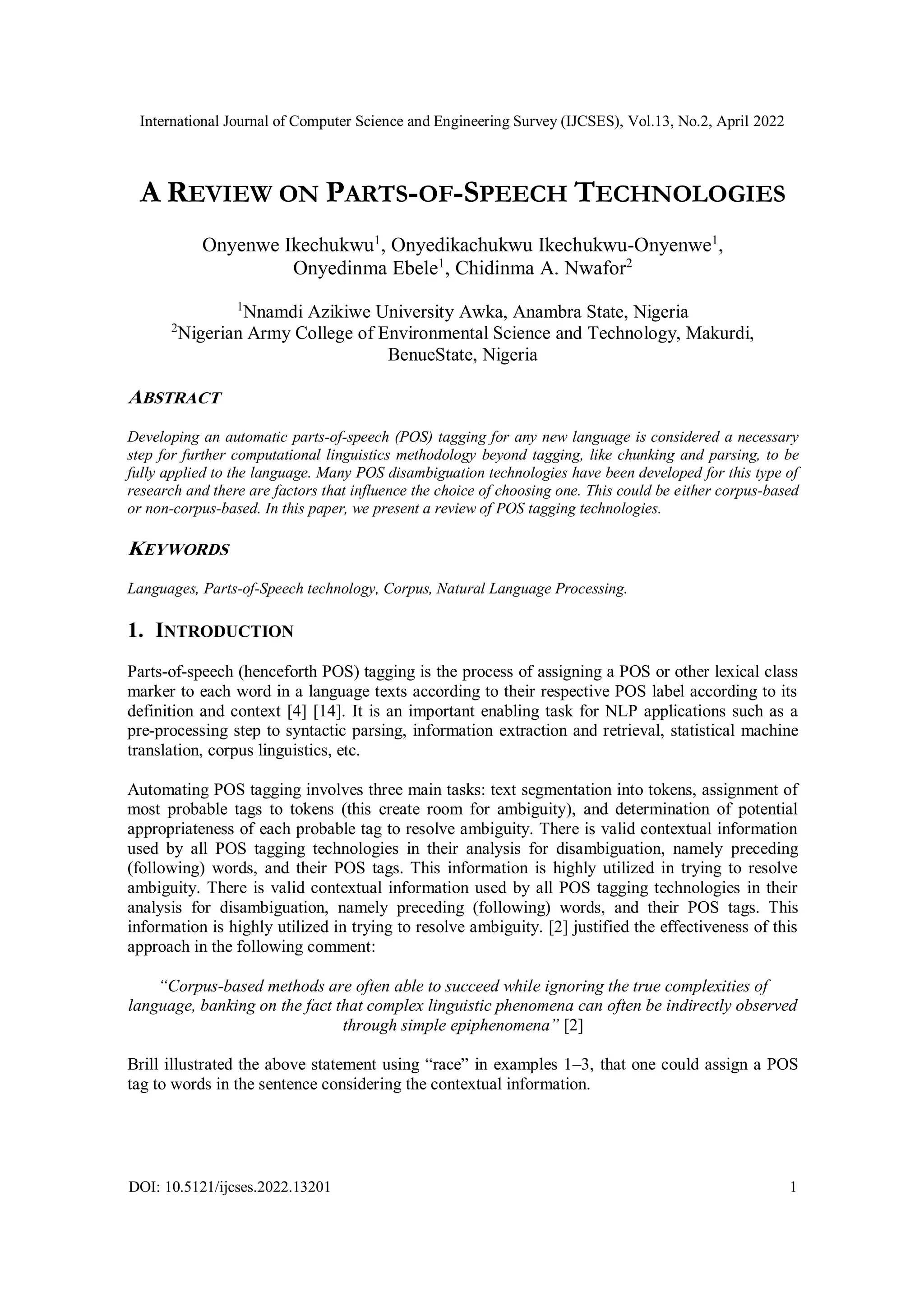 International Journal of Computer Science and Engineering Survey (IJCSES), Vol.13, No.2, April 2022
DOI: 10.5121/ijcses.2022.13201 1
A REVIEW ON PARTS-OF-SPEECH TECHNOLOGIES
Onyenwe Ikechukwu1
, Onyedikachukwu Ikechukwu-Onyenwe1
,
Onyedinma Ebele1
, Chidinma A. Nwafor2
1
Nnamdi Azikiwe University Awka, Anambra State, Nigeria
2
Nigerian Army College of Environmental Science and Technology, Makurdi,
BenueState, Nigeria
ABSTRACT
Developing an automatic parts-of-speech (POS) tagging for any new language is considered a necessary
step for further computational linguistics methodology beyond tagging, like chunking and parsing, to be
fully applied to the language. Many POS disambiguation technologies have been developed for this type of
research and there are factors that influence the choice of choosing one. This could be either corpus-based
or non-corpus-based. In this paper, we present a review of POS tagging technologies.
KEYWORDS
Languages, Parts-of-Speech technology, Corpus, Natural Language Processing.
1. INTRODUCTION
Parts-of-speech (henceforth POS) tagging is the process of assigning a POS or other lexical class
marker to each word in a language texts according to their respective POS label according to its
definition and context [4] [14]. It is an important enabling task for NLP applications such as a
pre-processing step to syntactic parsing, information extraction and retrieval, statistical machine
translation, corpus linguistics, etc.
Automating POS tagging involves three main tasks: text segmentation into tokens, assignment of
most probable tags to tokens (this create room for ambiguity), and determination of potential
appropriateness of each probable tag to resolve ambiguity. There is valid contextual information
used by all POS tagging technologies in their analysis for disambiguation, namely preceding
(following) words, and their POS tags. This information is highly utilized in trying to resolve
ambiguity. There is valid contextual information used by all POS tagging technologies in their
analysis for disambiguation, namely preceding (following) words, and their POS tags. This
information is highly utilized in trying to resolve ambiguity. [2] justified the effectiveness of this
approach in the following comment:
“Corpus-based methods are often able to succeed while ignoring the true complexities of
language, banking on the fact that complex linguistic phenomena can often be indirectly observed
through simple epiphenomena” [2]
Brill illustrated the above statement using “race” in examples 1–3, that one could assign a POS
tag to words in the sentence considering the contextual information.
 