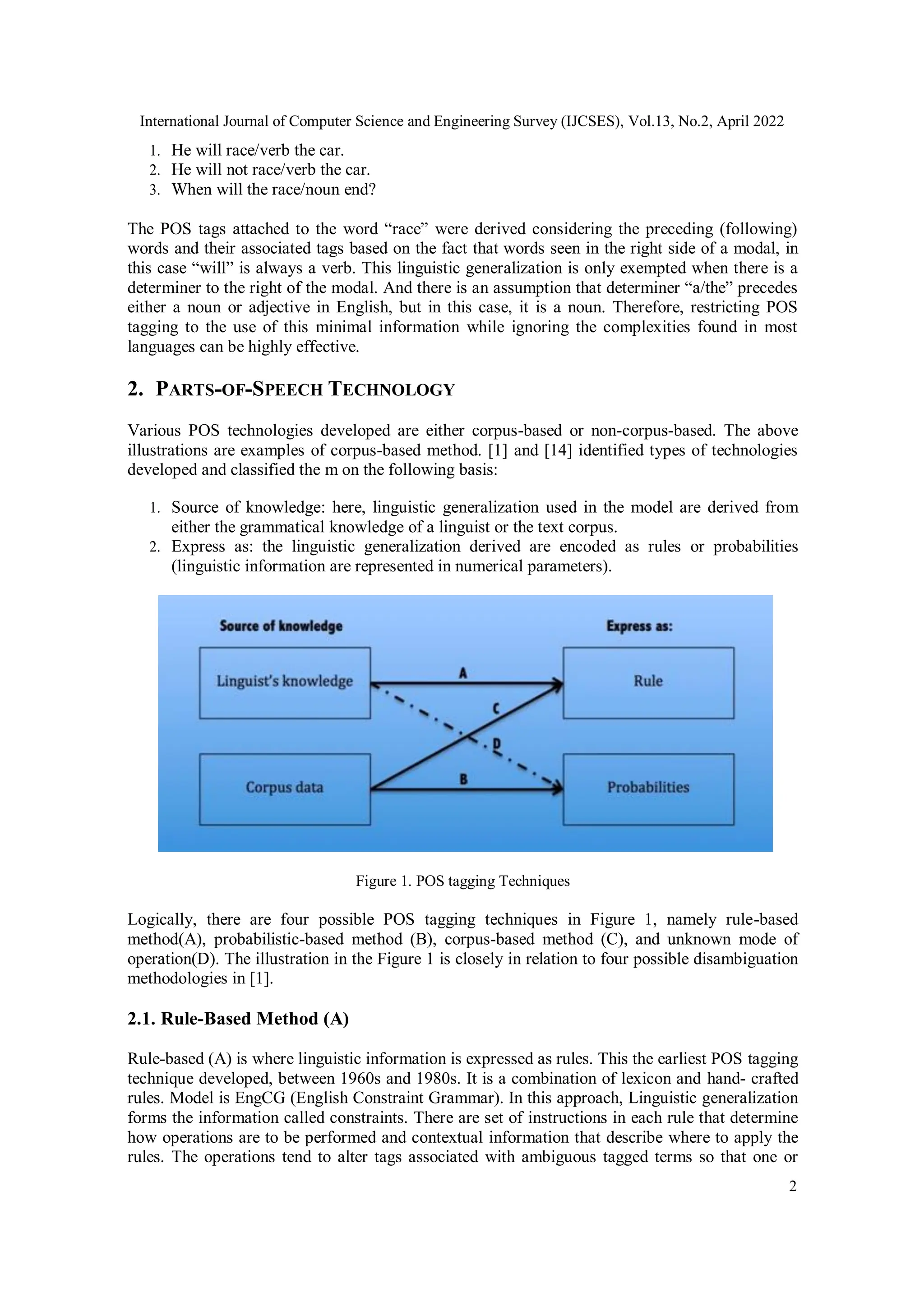 International Journal of Computer Science and Engineering Survey (IJCSES), Vol.13, No.2, April 2022
2
1. He will race/verb the car.
2. He will not race/verb the car.
3. When will the race/noun end?
The POS tags attached to the word “race” were derived considering the preceding (following)
words and their associated tags based on the fact that words seen in the right side of a modal, in
this case “will” is always a verb. This linguistic generalization is only exempted when there is a
determiner to the right of the modal. And there is an assumption that determiner “a/the” precedes
either a noun or adjective in English, but in this case, it is a noun. Therefore, restricting POS
tagging to the use of this minimal information while ignoring the complexities found in most
languages can be highly effective.
2. PARTS-OF-SPEECH TECHNOLOGY
Various POS technologies developed are either corpus-based or non-corpus-based. The above
illustrations are examples of corpus-based method. [1] and [14] identified types of technologies
developed and classified the m on the following basis:
1. Source of knowledge: here, linguistic generalization used in the model are derived from
either the grammatical knowledge of a linguist or the text corpus.
2. Express as: the linguistic generalization derived are encoded as rules or probabilities
(linguistic information are represented in numerical parameters).
Figure 1. POS tagging Techniques
Logically, there are four possible POS tagging techniques in Figure 1, namely rule-based
method(A), probabilistic-based method (B), corpus-based method (C), and unknown mode of
operation(D). The illustration in the Figure 1 is closely in relation to four possible disambiguation
methodologies in [1].
2.1. Rule-Based Method (A)
Rule-based (A) is where linguistic information is expressed as rules. This the earliest POS tagging
technique developed, between 1960s and 1980s. It is a combination of lexicon and hand- crafted
rules. Model is EngCG (English Constraint Grammar). In this approach, Linguistic generalization
forms the information called constraints. There are set of instructions in each rule that determine
how operations are to be performed and contextual information that describe where to apply the
rules. The operations tend to alter tags associated with ambiguous tagged terms so that one or
 