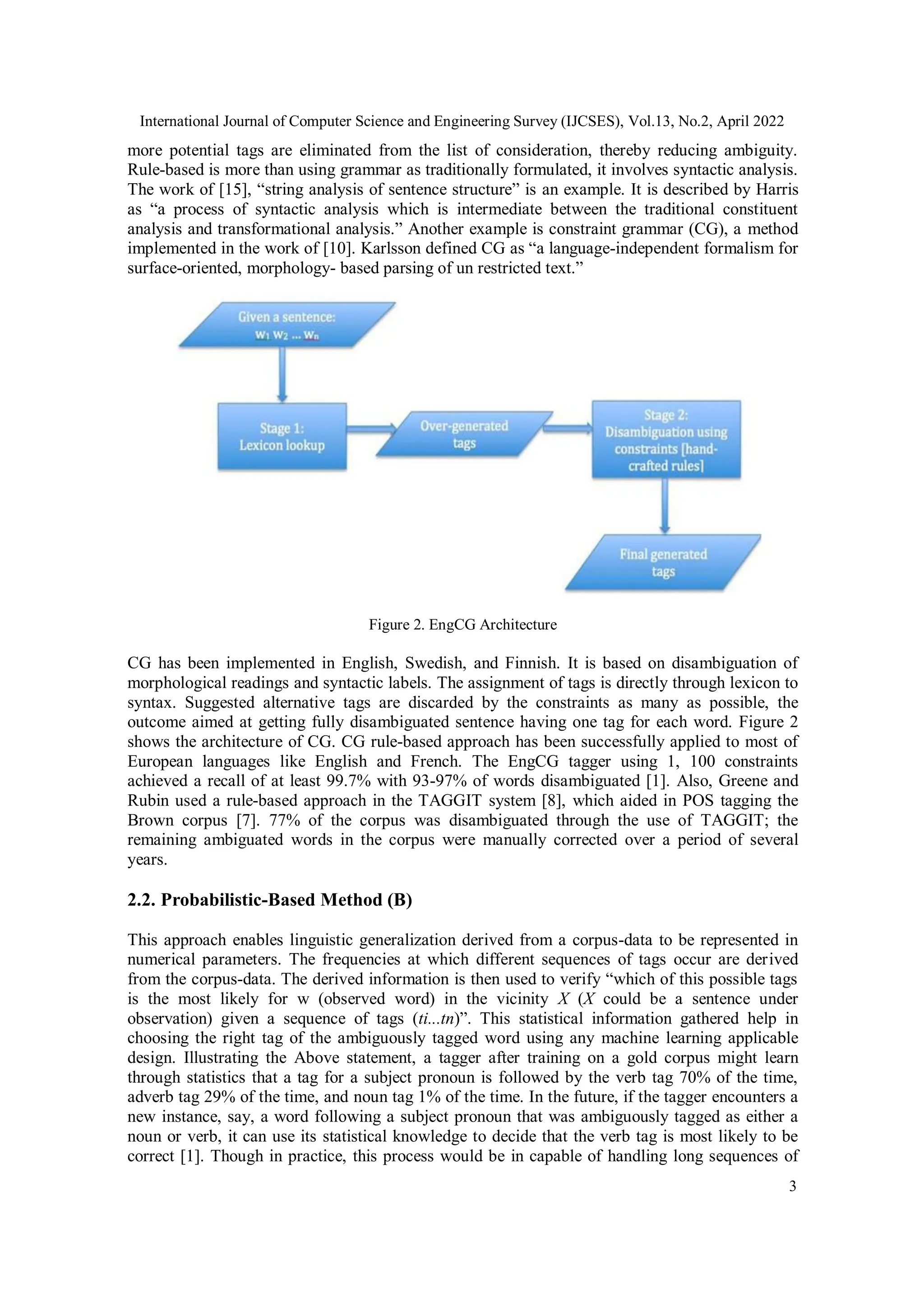 International Journal of Computer Science and Engineering Survey (IJCSES), Vol.13, No.2, April 2022
3
more potential tags are eliminated from the list of consideration, thereby reducing ambiguity.
Rule-based is more than using grammar as traditionally formulated, it involves syntactic analysis.
The work of [15], “string analysis of sentence structure” is an example. It is described by Harris
as “a process of syntactic analysis which is intermediate between the traditional constituent
analysis and transformational analysis.” Another example is constraint grammar (CG), a method
implemented in the work of [10]. Karlsson defined CG as “a language-independent formalism for
surface-oriented, morphology- based parsing of un restricted text.”
Figure 2. EngCG Architecture
CG has been implemented in English, Swedish, and Finnish. It is based on disambiguation of
morphological readings and syntactic labels. The assignment of tags is directly through lexicon to
syntax. Suggested alternative tags are discarded by the constraints as many as possible, the
outcome aimed at getting fully disambiguated sentence having one tag for each word. Figure 2
shows the architecture of CG. CG rule-based approach has been successfully applied to most of
European languages like English and French. The EngCG tagger using 1, 100 constraints
achieved a recall of at least 99.7% with 93-97% of words disambiguated [1]. Also, Greene and
Rubin used a rule-based approach in the TAGGIT system [8], which aided in POS tagging the
Brown corpus [7]. 77% of the corpus was disambiguated through the use of TAGGIT; the
remaining ambiguated words in the corpus were manually corrected over a period of several
years.
2.2. Probabilistic-Based Method (B)
This approach enables linguistic generalization derived from a corpus-data to be represented in
numerical parameters. The frequencies at which different sequences of tags occur are derived
from the corpus-data. The derived information is then used to verify “which of this possible tags
is the most likely for w (observed word) in the vicinity X (X could be a sentence under
observation) given a sequence of tags (ti...tn)”. This statistical information gathered help in
choosing the right tag of the ambiguously tagged word using any machine learning applicable
design. Illustrating the Above statement, a tagger after training on a gold corpus might learn
through statistics that a tag for a subject pronoun is followed by the verb tag 70% of the time,
adverb tag 29% of the time, and noun tag 1% of the time. In the future, if the tagger encounters a
new instance, say, a word following a subject pronoun that was ambiguously tagged as either a
noun or verb, it can use its statistical knowledge to decide that the verb tag is most likely to be
correct [1]. Though in practice, this process would be in capable of handling long sequences of
 