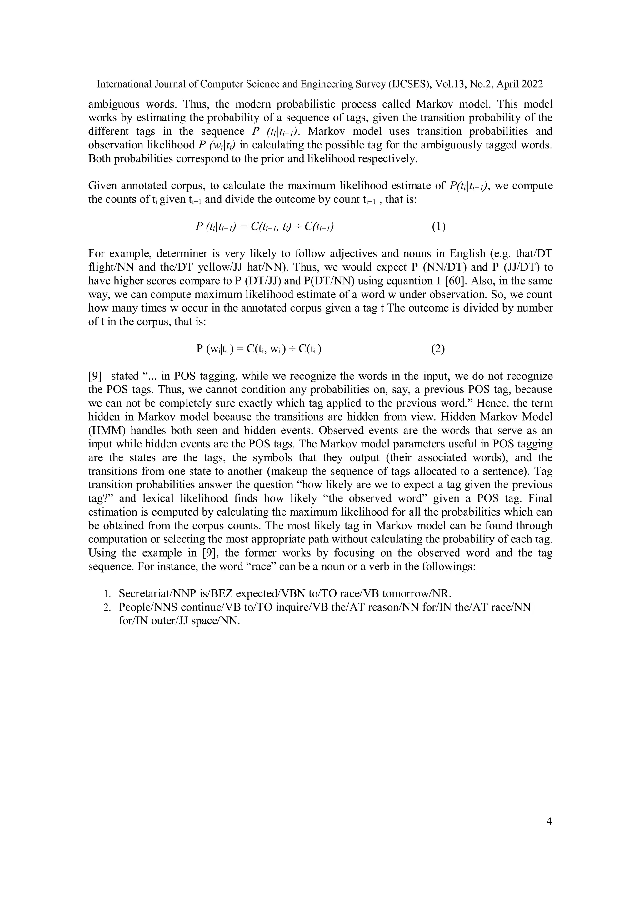 International Journal of Computer Science and Engineering Survey (IJCSES), Vol.13, No.2, April 2022
4
ambiguous words. Thus, the modern probabilistic process called Markov model. This model
works by estimating the probability of a sequence of tags, given the transition probability of the
different tags in the sequence P (ti|ti−1). Markov model uses transition probabilities and
observation likelihood P (wi|ti) in calculating the possible tag for the ambiguously tagged words.
Both probabilities correspond to the prior and likelihood respectively.
Given annotated corpus, to calculate the maximum likelihood estimate of P(ti|ti−1), we compute
the counts of ti given ti−1 and divide the outcome by count ti−1 , that is:
P (ti|ti−1) = C(ti−1, ti) ÷ C(ti−1) (1)
For example, determiner is very likely to follow adjectives and nouns in English (e.g. that/DT
flight/NN and the/DT yellow/JJ hat/NN). Thus, we would expect P (NN/DT) and P (JJ/DT) to
have higher scores compare to P (DT/JJ) and P(DT/NN) using equantion 1 [60]. Also, in the same
way, we can compute maximum likelihood estimate of a word w under observation. So, we count
how many times w occur in the annotated corpus given a tag t The outcome is divided by number
of t in the corpus, that is:
P (wi|ti ) = C(ti, wi ) ÷ C(ti ) (2)
[9] stated “... in POS tagging, while we recognize the words in the input, we do not recognize
the POS tags. Thus, we cannot condition any probabilities on, say, a previous POS tag, because
we can not be completely sure exactly which tag applied to the previous word.” Hence, the term
hidden in Markov model because the transitions are hidden from view. Hidden Markov Model
(HMM) handles both seen and hidden events. Observed events are the words that serve as an
input while hidden events are the POS tags. The Markov model parameters useful in POS tagging
are the states are the tags, the symbols that they output (their associated words), and the
transitions from one state to another (makeup the sequence of tags allocated to a sentence). Tag
transition probabilities answer the question “how likely are we to expect a tag given the previous
tag?” and lexical likelihood finds how likely “the observed word” given a POS tag. Final
estimation is computed by calculating the maximum likelihood for all the probabilities which can
be obtained from the corpus counts. The most likely tag in Markov model can be found through
computation or selecting the most appropriate path without calculating the probability of each tag.
Using the example in [9], the former works by focusing on the observed word and the tag
sequence. For instance, the word “race” can be a noun or a verb in the followings:
1. Secretariat/NNP is/BEZ expected/VBN to/TO race/VB tomorrow/NR.
2. People/NNS continue/VB to/TO inquire/VB the/AT reason/NN for/IN the/AT race/NN
for/IN outer/JJ space/NN.
 