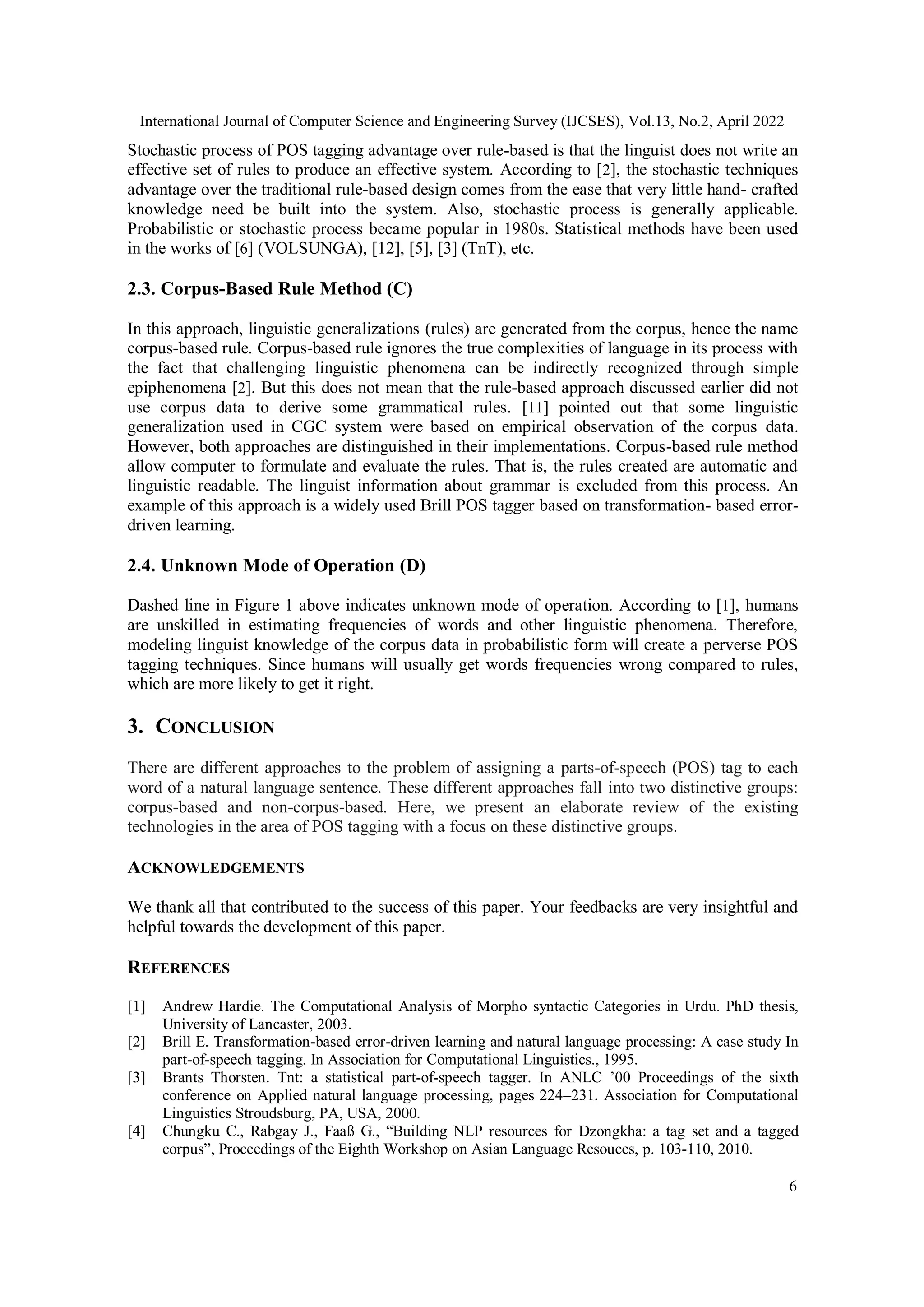 International Journal of Computer Science and Engineering Survey (IJCSES), Vol.13, No.2, April 2022
6
Stochastic process of POS tagging advantage over rule-based is that the linguist does not write an
effective set of rules to produce an effective system. According to [2], the stochastic techniques
advantage over the traditional rule-based design comes from the ease that very little hand- crafted
knowledge need be built into the system. Also, stochastic process is generally applicable.
Probabilistic or stochastic process became popular in 1980s. Statistical methods have been used
in the works of [6] (VOLSUNGA), [12], [5], [3] (TnT), etc.
2.3. Corpus-Based Rule Method (C)
In this approach, linguistic generalizations (rules) are generated from the corpus, hence the name
corpus-based rule. Corpus-based rule ignores the true complexities of language in its process with
the fact that challenging linguistic phenomena can be indirectly recognized through simple
epiphenomena [2]. But this does not mean that the rule-based approach discussed earlier did not
use corpus data to derive some grammatical rules. [11] pointed out that some linguistic
generalization used in CGC system were based on empirical observation of the corpus data.
However, both approaches are distinguished in their implementations. Corpus-based rule method
allow computer to formulate and evaluate the rules. That is, the rules created are automatic and
linguistic readable. The linguist information about grammar is excluded from this process. An
example of this approach is a widely used Brill POS tagger based on transformation- based error-
driven learning.
2.4. Unknown Mode of Operation (D)
Dashed line in Figure 1 above indicates unknown mode of operation. According to [1], humans
are unskilled in estimating frequencies of words and other linguistic phenomena. Therefore,
modeling linguist knowledge of the corpus data in probabilistic form will create a perverse POS
tagging techniques. Since humans will usually get words frequencies wrong compared to rules,
which are more likely to get it right.
3. CONCLUSION
There are different approaches to the problem of assigning a parts-of-speech (POS) tag to each
word of a natural language sentence. These different approaches fall into two distinctive groups:
corpus-based and non-corpus-based. Here, we present an elaborate review of the existing
technologies in the area of POS tagging with a focus on these distinctive groups.
ACKNOWLEDGEMENTS
We thank all that contributed to the success of this paper. Your feedbacks are very insightful and
helpful towards the development of this paper.
REFERENCES
[1] Andrew Hardie. The Computational Analysis of Morpho syntactic Categories in Urdu. PhD thesis,
University of Lancaster, 2003.
[2] Brill E. Transformation-based error-driven learning and natural language processing: A case study In
part-of-speech tagging. In Association for Computational Linguistics., 1995.
[3] Brants Thorsten. Tnt: a statistical part-of-speech tagger. In ANLC ’00 Proceedings of the sixth
conference on Applied natural language processing, pages 224–231. Association for Computational
Linguistics Stroudsburg, PA, USA, 2000.
[4] Chungku C., Rabgay J., Faaß G., “Building NLP resources for Dzongkha: a tag set and a tagged
corpus”, Proceedings of the Eighth Workshop on Asian Language Resouces, p. 103-110, 2010.
 