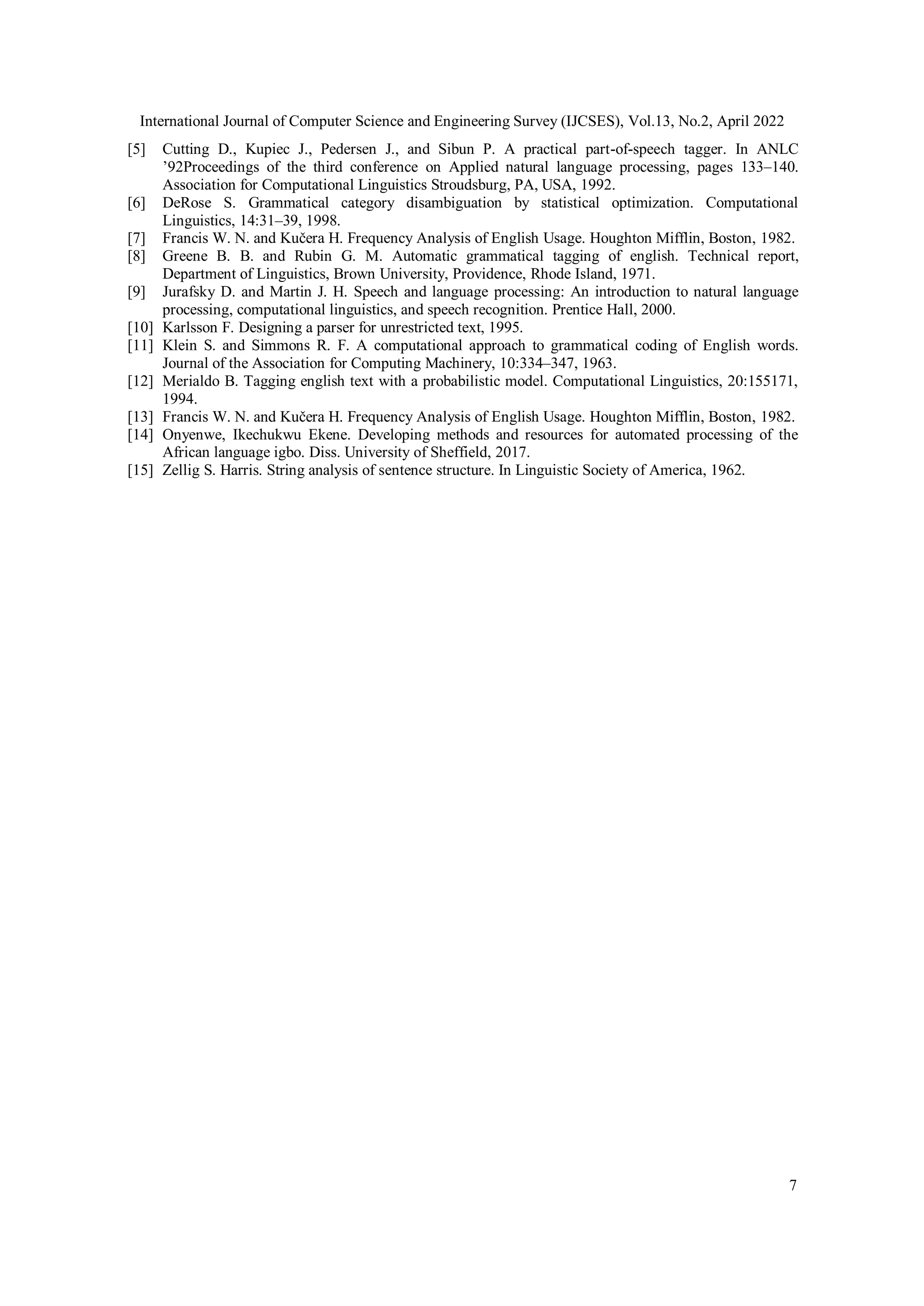 International Journal of Computer Science and Engineering Survey (IJCSES), Vol.13, No.2, April 2022
7
[5] Cutting D., Kupiec J., Pedersen J., and Sibun P. A practical part-of-speech tagger. In ANLC
’92Proceedings of the third conference on Applied natural language processing, pages 133–140.
Association for Computational Linguistics Stroudsburg, PA, USA, 1992.
[6] DeRose S. Grammatical category disambiguation by statistical optimization. Computational
Linguistics, 14:31–39, 1998.
[7] Francis W. N. and Kučera H. Frequency Analysis of English Usage. Houghton Mifflin, Boston, 1982.
[8] Greene B. B. and Rubin G. M. Automatic grammatical tagging of english. Technical report,
Department of Linguistics, Brown University, Providence, Rhode Island, 1971.
[9] Jurafsky D. and Martin J. H. Speech and language processing: An introduction to natural language
processing, computational linguistics, and speech recognition. Prentice Hall, 2000.
[10] Karlsson F. Designing a parser for unrestricted text, 1995.
[11] Klein S. and Simmons R. F. A computational approach to grammatical coding of English words.
Journal of the Association for Computing Machinery, 10:334–347, 1963.
[12] Merialdo B. Tagging english text with a probabilistic model. Computational Linguistics, 20:155171,
1994.
[13] Francis W. N. and Kučera H. Frequency Analysis of English Usage. Houghton Mifflin, Boston, 1982.
[14] Onyenwe, Ikechukwu Ekene. Developing methods and resources for automated processing of the
African language igbo. Diss. University of Sheffield, 2017.
[15] Zellig S. Harris. String analysis of sentence structure. In Linguistic Society of America, 1962.
 